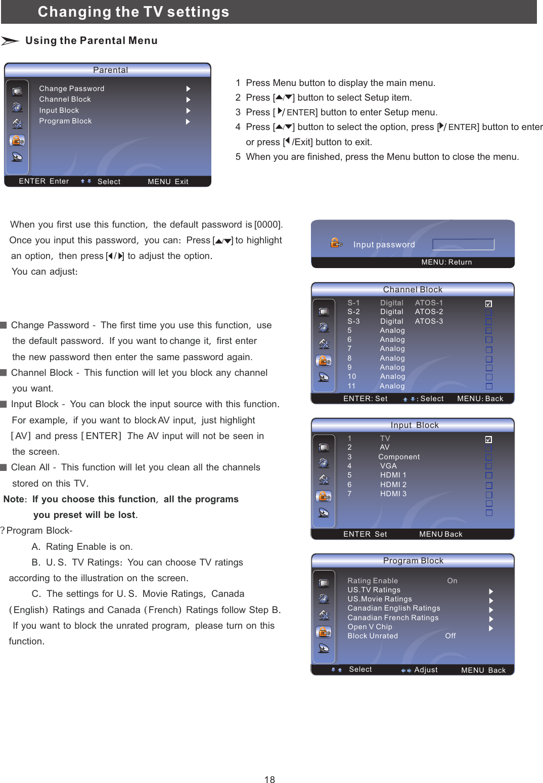 Parental Select  MENU  Exit ENTER  EnterChange Password   Channel BlockInput BlockProgram Block：Adjust：AdjustENTER: Set ：Select MENU：BackS-1          Digital      ATOS-1S-2S-3          Digital      ATOS-35              Analog6              Analog7              Analog8              Analog9              Analog10            Analog11            Analog          Digital      ATOS-2Channel Block：Adjust：AdjustENTER  Set MENU Back1              TV23             Component4              VGA5              HDMI 16              HDMI 27              HDMI 3              AVInput  Block  Change　Password　－　The　first　time　you　use　this　function，　use　　　     the　default　password．　If　you　want　to change　it，　first　enter     the　new　password　then　enter　the　same　password　again.  Channel　Block　－　This　function　will　let　you　block　any　channel　　　     you　want.  Input　Block　－　You　can　block　the　input　source　with　this　function．　   For　example，　if　you　want　to　block AV　input，　just　highlight 　　［AV］　and　press　［ENTER］．The　AV　input　will　not　be　seen　in       the　screen.  Clean　All　－　This　function　will　let　you　clean　all　the　channels　     stored　on　this　TV．　Note：　If　you　choose　this　function，　all　the　programs　　　　　             you　preset　will　be　lost．？　Program　Block－　　　　　　　A．　Rating　Enable　is　on.　　　　　　　　B．　U．S．　TV　Ratings：　You　can　choose　TV　ratings　according　to　the　illustration　on　the　screen．　　　　　　　C．　The　settings　for　U．S．　Movie　Ratings，　Canada　（English）　Ratings　and　Canada　（French）　Ratings　follow　Step　B．　　　If　you　want　to　block　the　unrated　program，　please　turn　on　this　function．　　　　　　　　　　　　　　　　When　you　first　use　this　function，　the　default　password　is [0000].   Once　you　input　this　password，　you　can：　Press [ ] to　highlight　an　option，　then　press [   　to　adjust　the　option．　    You　can　adjust：　/ /  ]：Adjust：AdjustRating Enable                        OnUS.TV RatingsUS.Movie RatingsCanadian English RatingsCanadian French RatingsOpen V ChipBlock Unrated                       OffProgram Block  Select  MENU  Back  AdjustInput password MENU: ReturnChanging the TV settings Using the Parental Menu1  Press Menu button to display the main menu.2  Press   button to select Setup item. 3  Press [  ] button to enter   menu.4  Press [ button to select the option, press [ /] button to enter     or press [    button to exit. 5  When you are finished, press the Menu button to close the menu.[/]ENTER Setup/]  ENTER/Exit]/18