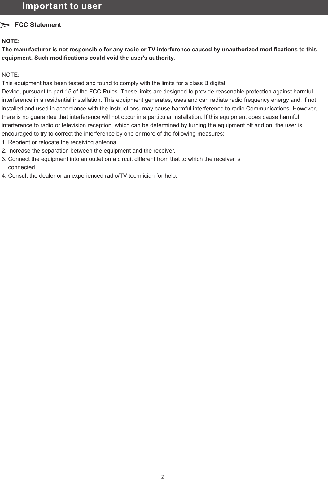 NOTE:The manufacturer is not responsible for any radio or TV interference caused by unauthorized modifications to this equipment. Such modifications could void the user&apos;s authority.NOTE:This equipment has been tested and found to comply with the limits for a class B digitalDevice, pursuant to part 15 of the FCC Rules. These limits are designed to provide reasonable protection against harmful interference in a residential installation. This equipment generates, uses and can radiate radio frequency energy and, if not installed and used in accordance with the instructions, may cause harmful interference to radio Communications. However, there is no guarantee that interference will not occur in a particular installation. If this equipment does cause harmful interference to radio or television reception, which can be determined by turning the equipment off and on, the user is encouraged to try to correct the interference by one or more of the following measures:1. Reorient or relocate the receiving antenna.2. Increase the separation between the equipment and the receiver.3. Connect the equipment into an outlet on a circuit different from that to which the receiver is     connected.4. Consult the dealer or an experienced radio/TV technician for help.Important to userFCC Statement2