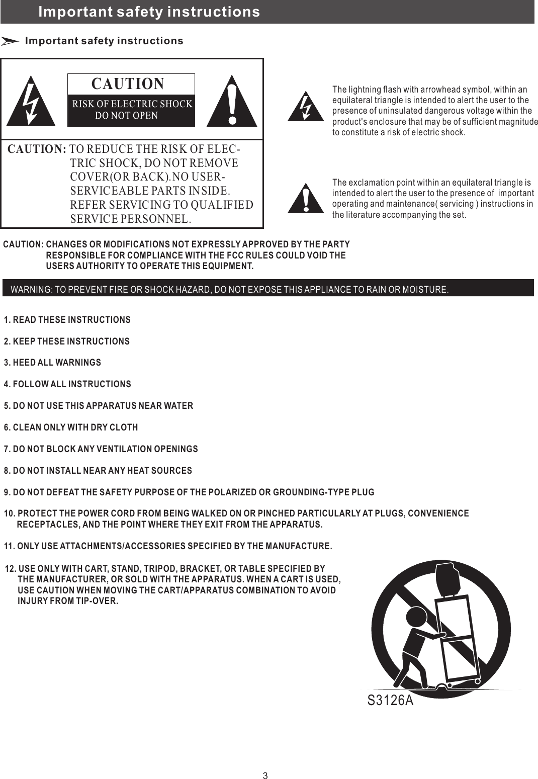 Important safety instructionsImportant safety instructions CAUTIONCAUTIO N: TO REDUCE THE RISK OF ELEC-                       TRIC SHOCK, DO NOT REMOVE                       COVER(O R BACK).NO USER-                       SERVIC EABLE PARTS IN SIDE.                       REFER SERVICING TO QUALIFIE D                       SERVIC E PERSONNEL.                   The lightning flash with arrowhead symbol, within anequilateral triangle is intended to alert the user to thepresence of uninsulated dangerous voltage within theproduct&apos;s enclosure that may be of sufficient magnitudeto constitute a risk of electric shock.  The exclamation point within an equilateral triangle isintended to alert the user to the presence of  importantoperating and maintenance( servicing ) instructions in the literature accompanying the set. CAUTION: CHANGES OR MODIFICATIONS NOT EXPRESSLY APPROVED BY THE PARTY                     RESPONSIBLE FOR COMPLIANCE WITH THE FCC RULES COULD VOID THE                     USERS AUTHORITY TO OPERATE THIS EQUIPMENT. 1. READ THESE INSTRUCTIONS2. KEEP THESE INSTRUCTIONS3. HEED ALL WARNINGS4. FOLLOW ALL INSTRUCTIONS5. DO NOT USE THIS APPARATUS NEAR WATER6. CLEAN ONLY WITH DRY CLOTH7. DO NOT BLOCK ANY VENTILATION OPENINGS8. DO NOT INSTALL NEAR ANY HEAT SOURCES 9. DO NOT DEFEAT THE SAFETY PURPOSE OF THE POLARIZED OR GROUNDING-TYPE PLUG10. PROTECT THE POWER CORD FROM BEING WALKED ON OR PINCHED PARTICULARLY AT PLUGS, CONVENIENCE      RECEPTACLES, AND THE POINT WHERE THEY EXIT FROM THE APPARATUS.11. ONLY USE ATTACHMENTS/ACCESSORIES SPECIFIED BY THE MANUFACTURE.      12. USE ONLY WITH CART, STAND, TRIPOD, BRACKET, OR TABLE SPECIFIED BY       THE MANUFACTURER, OR SOLD WITH THE APPARATUS. WHEN A CART IS USED,       USE CAUTION WHEN MOVING THE CART/APPARATUS COMBINATION TO AVOID       INJURY FROM TIP-OVER.      WARNING: TO PREVENT FIRE OR SHOCK HAZARD, DO NOT EXPOSE THIS APPLIANCE TO RAIN OR MOISTURE.S3126A3