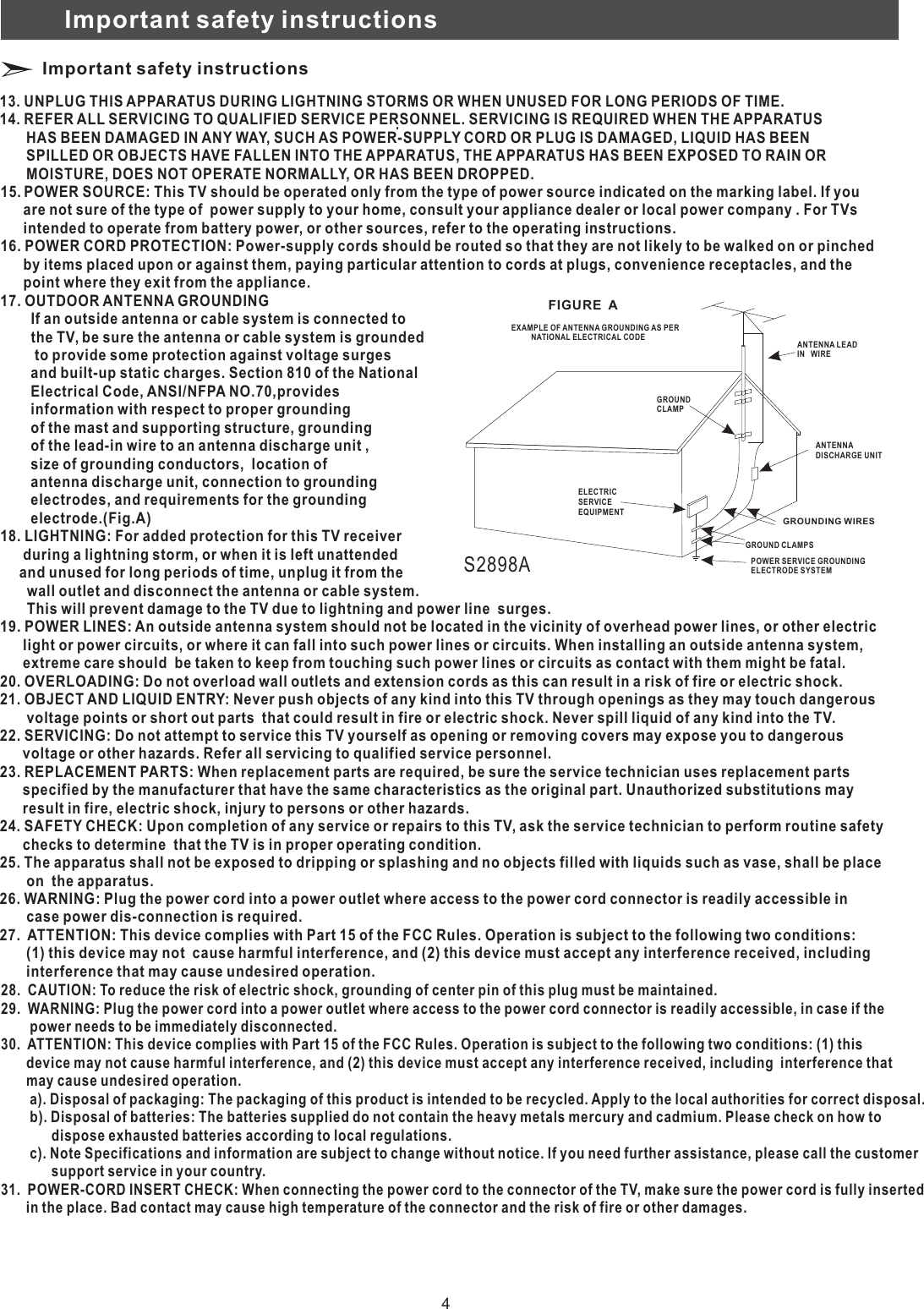 Important safety instructions Important safety instructions 15.       are not sure of the type of  power supply to your home, consult your appliance dealer or local power company . For TVs       intended to operate from battery power, or other sources, refer to the operating instructions.16. POWER CORD PROTECTION: Power-supply cords should be routed so that they are not likely to be walked on or pinched       by items placed upon or against them, paying particular attention to cords at plugs, convenience receptacles, and the       point where they exit from the appliance.17. OUTDOOR ANTENNA GROUNDING        If an outside antenna or cable system is connected to         the TV, be sure the antenna or cable system is grounded          to provide some protection against voltage surges         and built-up static charges. Section 810 of the National         Electrical Code, ANSI/NFPA NO.70,provides        information with respect to proper grounding        of the mast and supporting structure, grounding        of the lead-in wire to an antenna discharge unit ,        size of grounding conductors,  location of        antenna discharge unit, connection to grounding        electrodes, and requirements for the grounding         electrode.(Fig.A)18. LIGHTNING: For added protection for this TV receiver       during a lightning storm, or when it is left unattended      and unused for long periods of time, unplug it from the        wall outlet and disconnect the antenna or cable system.        This will prevent damage to the TV due to lightning and power line  surges.19. POWER LINES: An outside antenna system should not be located in the vicinity of overhead power lines, or other electric      light or power circuits, or where it can fall into such power lines or circuits. When installing an outside antenna system,       extreme care should  be taken to keep from touching such power lines or circuits as contact with them might be fatal.20. OVERLOADING: Do not overload wall outlets and extension cords as this can result in a risk of fire or electric shock.21. OBJECT AND LIQUID ENTRY: Never push objects of any kind into this TV through openings as they may touch dangerous        voltage points or short out parts  that could result in fire or electric shock. Never spill liquid of any kind into the TV.22. SERVICING: Do not attempt to service this TV yourself as opening or removing covers may expose you to dangerous       voltage or other hazards. Refer all servicing to qualified service personnel.23. REPLACEMENT PARTS: When replacement parts are required, be sure the service technician uses replacement parts      specified by the manufacturer that have the same characteristics as the original part. Unauthorized substitutions may       result in fire, electric shock, injury to persons or other hazards.24. SAFETY CHECK: Upon completion of any service or repairs to this TV, ask the service technician to perform routine safety       checks to determine  that the TV is in proper operating condition.25. The apparatus shall not be exposed to dripping or splashing and no objects filled with liquids such as vase, shall be place        on  the apparatus.26. WARNING: Plug the power cord into a power outlet where access to the power cord connector is readily accessible in        case power dis-connection is required.27.  ATTENTION: This device complies with Part 15 of the FCC Rules. Operation is subject to the following two conditions:       (1) this device may not  cause harmful interference, and (2) this device must accept any interference received, including        interference that may cause undesired operation.                  13. UNPLUG THIS APPARATUS DURING LIGHTNING STORMS OR WHEN UNUSED FOR LONG PERIODS OF TIME.14. REFER ALL SERVICING TO QUALIFIED SERVICE PERSONNEL. SERVICING IS REQUIRED WHEN THE APPARATUS       HAS BEEN DAMAGED IN ANY WAY, SUCH AS POWER-SUPPLY CORD OR PLUG IS DAMAGED, LIQUID HAS BEEN       SPILLED OR OBJECTS HAVE FALLEN INTO THE APPARATUS, THE APPARATUS HAS BEEN EXPOSED TO RAIN OR       MOISTURE, DOES NOT OPERATE NORMALLY, OR HAS BEEN DROPPED.POWER SOURCE: This TV should be operated only from the type of power source indicated on the marking label. If you ANTENNA LEAD IN   WIREANTENNADISCHARGE UNITGROUND CLAMPSPOWER SERVICE GROUNDINGELECTRODE SYSTEMELECTRICSERVICEEQUIPMENTGROUNDCLAMPEXAMPLE OF ANTENNA GROUNDING AS PER          NATIONAL ELECTRICAL CODEFIGURE  AS2898AGROUNDING WIRES28.  CAUTION: To reduce the risk of electric shock, grounding of center pin of this plug must be maintained.29.  WARNING: Plug the power cord into a power outlet where access to the power cord connector is readily accessible, in case if the        power needs to be immediately disconnected.30.  ATTENTION: This device complies with Part 15 of the FCC Rules. Operation is subject to the following two conditions: (1) this        device may not cause harmful interference, and (2) this device must accept any interference received, including  interference that       may cause undesired operation.        a). Disposal of packaging: The packaging of this product is intended to be recycled. Apply to the local authorities for correct disposal.        b). Disposal of batteries: The batteries supplied do not contain the heavy metals mercury and cadmium. Please check on how to               dispose exhausted batteries according to local regulations.        c). Note Specifications and information are subject to change without notice. If you need further assistance, please call the customer              support service in your country.31.  POWER-CORD INSERT CHECK: When connecting the power cord to the connector of the TV, make sure the power cord is fully inserted       in the place. Bad contact may cause high temperature of the connector and the risk of fire or other damages. 4