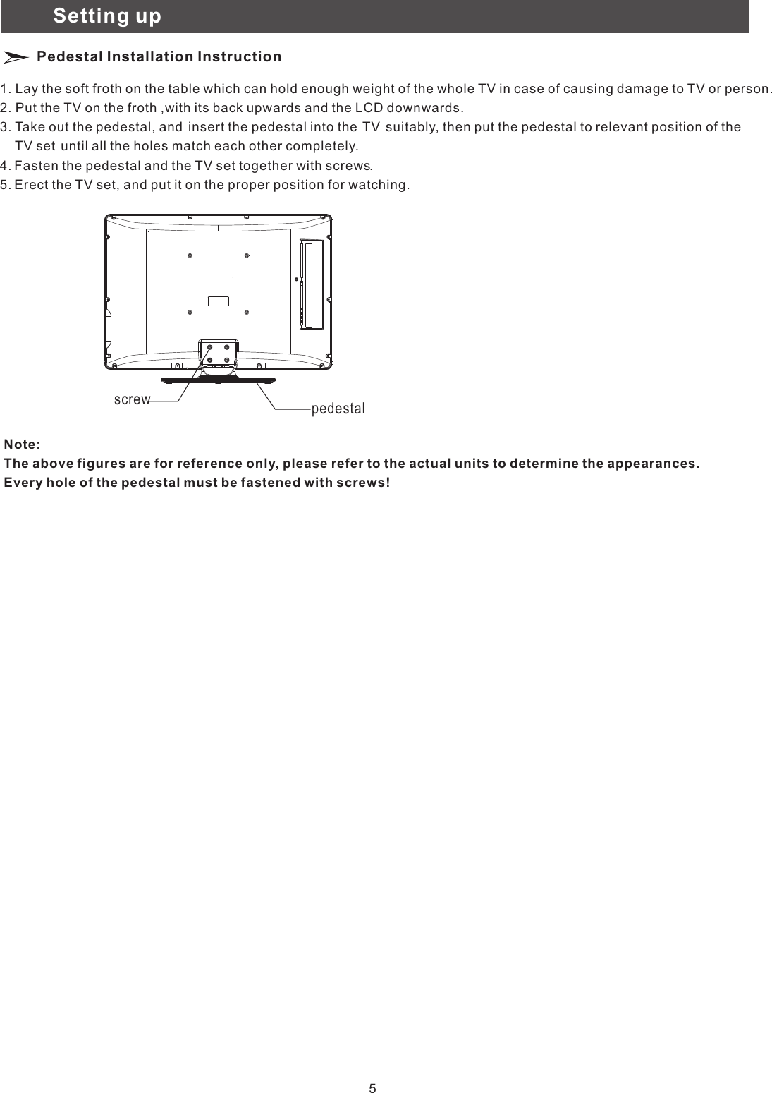 Setting upPedestal Installation Instruction1. Lay the soft froth on the table which can hold enough weight of the whole TV in case of causing damage to TV or person.2. Put the TV on the froth ,with its back upwards and the LCD downwards.3. Take out the pedestal, and  insert the pedestal into the  TV  suitably, then put the pedestal to relevant position of the 　　TV set  until all the holes match each other completely.4. Fasten the pedestal and the TV set together with screws.5. Erect the TV set, and put it on the proper position for watching.Note:The above figures are for reference only, please refer to the actual units to determine the appearances.Every hole of the pedestal must be fastened with screws!screw pedestal5