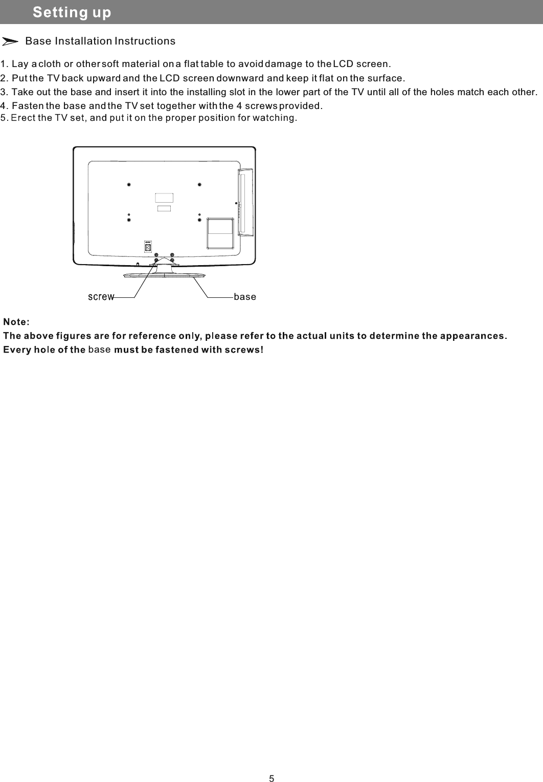 Base Installation Instructions1. Lay a cloth or other soft material on a flat table to avoid damage to the LCD screen.2. Put the TV back upward and the LCD screen downward and keep it flat on the surface.3. Take out the base and insert it into the installing slot in the lower part of the TV until all of the holes match each other.4. Fasten the base and the TV set together with the 4 screws provided.basebase