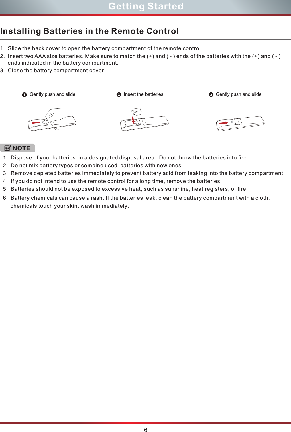  1.  Slide the back cover to open the battery compartment of the remote control. 3.  Close the battery compartment cover.2.  ends indicated in the battery compartment.  Insert two AAA size batteries. Make sure to match the (+) and ( - ) ends of the batteries with the (+) and ( - ) 1.  Dispose of your batteries  in a designated disposal area.  Do not throw the batteries into fire.  2.  Do not mix battery types or combine used  batteries with new ones.3.  Remove depleted batteries immediately to prevent battery acid from leaking into the battery compartment.4.  If you do not intend to use the remote control for a long time, remove the batteries.5.  Batteries should not be exposed to excessive heat, such as sunshine, heat registers, or fire.6.  Battery chemicals can cause a rash. If the batteries leak, clean the battery compartment with a cloth. chemicals touch your skin, wash immediately.NOTE6Getting StartedInstalling Batteries in the Remote ControlGently push and slide Gently push and slideInsert the batteries