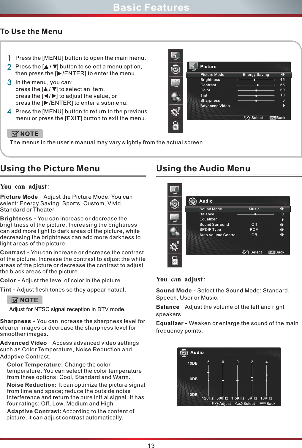 To Use the MenuUsing the Picture Menu You can adjust:  13Basic FeaturesPicture Mode - Adjust the Picture Mode. You can select: Energy Saving, Sports, Custom, Vivid, Standard or Theater.Brightness - You can increase or decrease the brightness of the picture. Increasing the brightness can add more light to dark areas of the picture, while decreasing the brightness can add more darkness to light areas of the picture.Contrast - You can increase or decrease the contrast of the picture. Increase the contrast to adjust the white areas of the picture or decrease the contrast to adjust the black areas of the picture. Color - Adjust the level of color in the picture.Tint - Adjust flesh tones so they appear natual.Sharpness - You can increase the sharpness level for clearer images or decrease the sharpness level for smoother images.Advanced Video - Access advanced video settings such as Color Temperature, Noise Reduction and Adaptive Contrast.Color Temperature: Change the color temperature. You can select the color temperature from three options: Cool, Standard and Warm.Noise Reduction:  It can optimize the picture signal from time and space; reduce the outside noise interference and return the pure initial signal. It has four ratings: Off, Low, Medium and High.Adaptive Contrast: According to the content of picture, it can adjust contrast automatically.1234Press the [MENU] button to open the main menu.Press the   to select a menu option, then press the   to enter the menu.In the menu, you can: press the   to select an item, press the   to adjust the value, or press the [  /ENTER] to enter a submenu.Press the [MENU] button to return to the previous menu or press the [EXIT] button to exit the menu. [  /  ] button[  /ENTER][  /  ][  /  ]The menus in the user’s manual may vary slightly from the actual screen.NOTEPicturePicture Mode                  Energy SavingBrightnessContrastColorTintSharpnessAdvanced Video455550100Select BackMENUSound Mode - Select the Sound Mode: Standard, Speech, User or Music.Balance - Equalizer - Adjust the volume of the left and right speakers.Weaken or enlarge the sound of the main  frequency points.Using the Audio Menu You can adjust: AudioSound Mode                          MusicBalanceEqualizerSound SurroundSPDIF TypeAuto Volume ControlOffPCMOff0Select BackMENUAudio10DB0DB-10DB5            0            0            2            4120Hz   500Hz   1.5KHz   5KHz   10KHzSelectAdjust BackMENUNOTEAdjust for NTSC signal reception in DTV mode.
