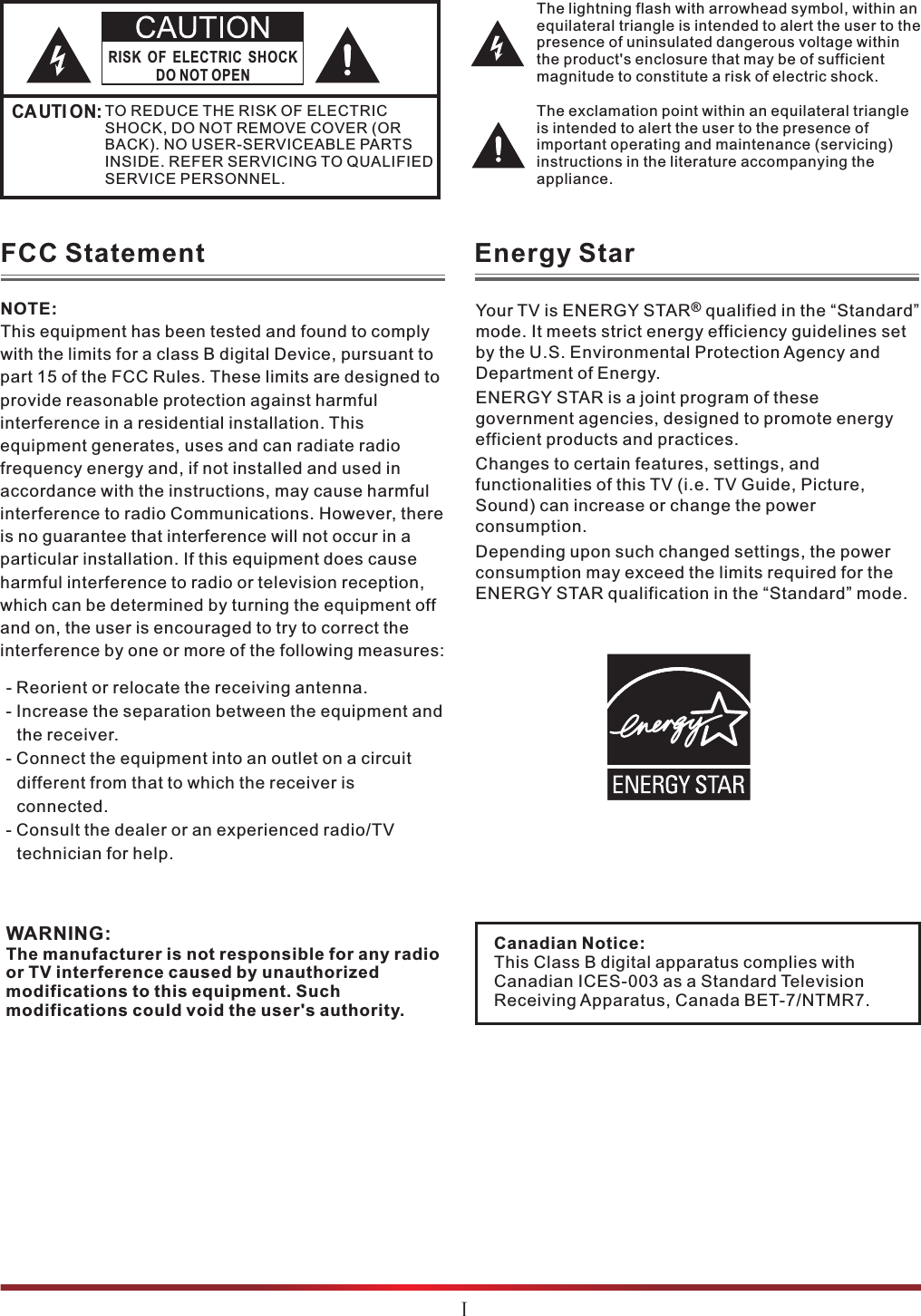 The lightning flash with arrowhead symbol, within an equilateral triangle is intended to alert the user to the presence of uninsulated dangerous voltage within the product&apos;s enclosure that may be of sufficient magnitude to constitute a risk of electric shock.The exclamation point within an equilateral triangle is intended to alert the user to the presence of important operating and maintenance (servicing) instructions in the literature accompanying the appliance.RISK OF ELECTRIC SHOCKDO NOT OPENCAUTI ON:TO REDUCE THE RISK OF ELECTRIC SHOCK, DO NOT REMOVE COVER (OR BACK). NO USER-SERVICEABLE PARTS INSIDE. REFER SERVICING TO QUALIFIED SERVICE PERSONNEL.  FCC StatementWARNING:The manufacturer is not responsible for any radio or TV interference caused by unauthorized modifications to this equipment. Such modifications could void the user&apos;s authority.NOTE:This equipment has been tested and found to comply with the limits for a class B digital Device, pursuant to part 15 of the FCC Rules. These limits are designed to provide reasonable protection against harmful interference in a residential installation. This equipment generates, uses and can radiate radio frequency energy and, if not installed and used in accordance with the instructions, may cause harmful interference to radio Communications. However, there is no guarantee that interference will not occur in a particular installation. If this equipment does cause harmful interference to radio or television reception, which can be determined by turning the equipment off and on, the user is encouraged to try to correct the interference by one or more of the following measures: - Reorient or relocate the receiving antenna.- Increase the separation between the equipment and the receiver.- Connect the equipment into an outlet on a circuit different from that to which the receiver is connected.- Consult the dealer or an experienced radio/TV technician for help.Ⅰ®Your TV is ENERGY STAR  qualified in the “Standard” mode. It meets strict energy efficiency guidelines set by the U.S. Environmental Protection Agency and Department of Energy. ENERGY STAR is a joint program of these government agencies, designed to promote energy efficient products and practices.Changes to certain features, settings, and functionalities of this TV (i.e. TV Guide, Picture, Sound) can increase or change the power consumption.Depending upon such changed settings, the power consumption may exceed the limits required for the ENERGY STAR qualification in the “Standard” mode.Energy StarCanadian Notice:This Class B digital apparatus complies with Canadian ICES-003 as a Standard Television Receiving Apparatus, Canada BET-7/NTMR7. 