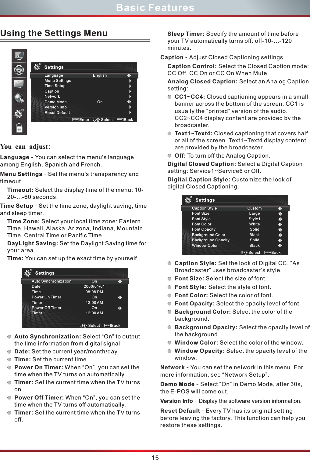 Sleep Timer: Specify the amount of time before your TV automatically turns off: off-10-...-120 minutes.Caption - Adjust Closed Captioning settings. Caption Control: Select the Closed Caption mode: CC Off, CC On or CC On When Mute.        Analog Closed Caption: Select an Analog Caption setting:CC1~CC4: Closed captioning appears in a small banner across the bottom of the screen. CC1 is usually the “printed” version of the audio. CC2~CC4 display content are provided by the broadcaster.Text1~Text4: Closed captioning that covers half or all of the screen. Text1~Text4 display content are provided by the broadcaster.Off: To turn off the Analog Caption.Digital Closed Caption: Select a Digital Caption setting: Service1~Service6 or Off.Digital Caption Style: Customize the look of digital Closed Captioning. Caption Style: Set the look of Digital CC. “As Broadcaster” uses broadcaster’s style.Font Size: Select the size of font.Font Style: Select the style of font.Font Color: Select the color of font. Font Opacity: Select the opacity level of font. Background Color: Select the color of the background.Background Opacity: Select the opacity level of the background.Window Color: Select the color of the window.Window Opacity: Select the opacity level of the window.Network - You can set the network in this menu. For more information, see “ ”.Demo Mode - Select “On” in Demo Mode, after 30s, the E-POS will come out.Version Info - Display the software version information.Reset Default - Every TV has its original setting before leaving the factory. This function can help you restore these settings. Network Setup15Basic FeaturesLanguage - You can select the menu&apos;s language among English, Spanish and French.Menu Settings - Set the menu&apos;s transparency and timeout.Timeout: Select the display time of the menu: 10-20-...-60 seconds.Time Setup - Set the time zone, daylight saving, time  and sleep timer.Time Zone: Select your local time zone: Eastern Time, Hawaii, Alaska, Arizona, Indiana, Mountain Time, Central Time or Pacific Time.DayLight Saving: Set the Daylight Saving time for your area.Time: You can set up the exact time by yourself.Auto Synchronization: Select “On” to output the time information from digital signal. Date: Set the current year/month/day.Time: Set the current time.Power On Timer: When “On”, you can set the time when the TV turns on automatically.Timer: Set the current time when the TV turns on.Power Off Timer: When “On”, you can set the time when the TV turns off automatically.Timer: Set the current time when the TV turns off.Using the Settings Menu You can adjust: Auto SynchronizationDateTimePower On TimerTimerPower Off TimerTimerOn2000/01/0108:08 PMOn12:00 AMOn12:00 AMSelect BackMENUSettingsCaption StyleFont SizeFont StyleFont ColorFont OpacityBackground ColorBackground OpacityWindow ColorCustomLargeStyle1WhiteSolidBlackSolidBlackSelect BackMENUSettingsLanguageMenu SettingsTime SetupCaptionNetworkDemo ModeVersion InfoReset DefaultEnglishOnSelect BackMENUEnterENTERSettings