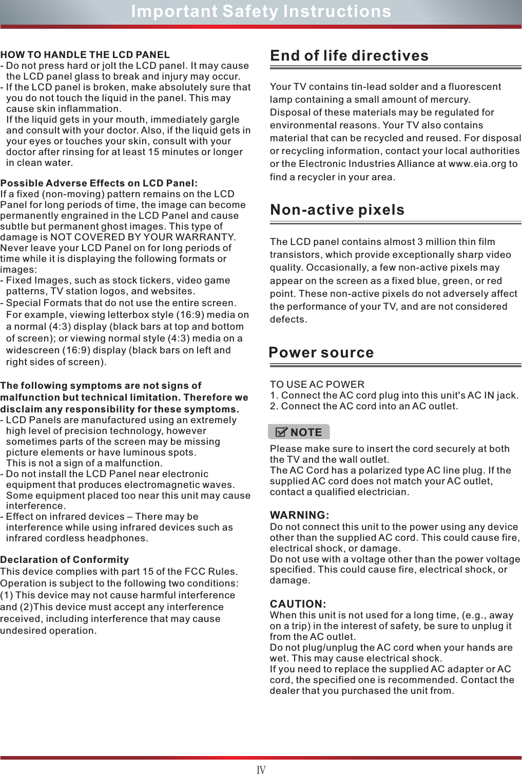 ⅣImportant Safety InstructionsHOW TO HANDLE THE LCD PANEL- Do not press hard or jolt the LCD panel. It may cause the LCD panel glass to break and injury may occur.- If the LCD panel is broken, make absolutely sure that you do not touch the liquid in the panel. This may cause skin inflammation.If the liquid gets in your mouth, immediately gargle and consult with your doctor. Also, if the liquid gets in your eyes or touches your skin, consult with your doctor after rinsing for at least 15 minutes or longer in clean water.Possible Adverse Effects on LCD Panel: If a fixed (non-moving) pattern remains on the LCD Panel for long periods of time, the image can become permanently engrained in the LCD Panel and cause subtle but permanent ghost images. This type of damage is NOT COVERED BY YOUR WARRANTY. Never leave your LCD Panel on for long periods of time while it is displaying the following formats or images:- Fixed Images, such as stock tickers, video game patterns, TV station logos, and websites.- Special Formats that do not use the entire screen. For example, viewing letterbox style (16:9) media on a normal (4:3) display (black bars at top and bottom of screen); or viewing normal style (4:3) media on a widescreen (16:9) display (black bars on left and right sides of screen).The following symptoms are not signs of malfunction but technical limitation. Therefore we disclaim any responsibility for these symptoms.- LCD Panels are manufactured using an extremely high level of precision technology, however sometimes parts of the screen may be missing picture elements or have luminous spots.This is not a sign of a malfunction.- Do not install the LCD Panel near electronic equipment that produces electromagnetic waves. Some equipment placed too near this unit may cause interference.- Effect on infrared devices – There may be interference while using infrared devices such as infrared cordless headphones.Declaration of ConformityThis device complies with part 15 of the FCC Rules. Operation is subject to the following two conditions:(1) This device may not cause harmful interference and (2)This device must accept any interference received, including interference that may cause undesired operation.Your TV contains tin-lead solder and a fluorescentlamp containing a small amount of mercury.Disposal of these materials may be regulated forenvironmental reasons. Your TV also containsmaterial that can be recycled and reused. For disposal or recycling information, contact your local authorities or the Electronic Industries Alliance at www.eia.org to find a recycler in your area.End of life directivesThe LCD panel contains almost 3 million thin filmtransistors, which provide exceptionally sharp videoquality. Occasionally, a few non-active pixels mayappear on the screen as a fixed blue, green, or redpoint. These non-active pixels do not adversely affect the performance of your TV, and are not considered defects.Non-active pixelsPower sourceTO USE AC POWER1. Connect the AC cord plug into this unit&apos;s AC IN jack.2. Connect the AC cord into an AC outlet. Please make sure to insert the cord securely at both the TV and the wall outlet.The AC Cord has a polarized type AC line plug. If the supplied AC cord does not match your AC outlet, contact a qualified electrician.WARNING:Do not connect this unit to the power using any device other than the supplied AC cord. This could cause fire, electrical shock, or damage.Do not use with a voltage other than the power voltage specified. This could cause fire, electrical shock, or damage.CAUTION:When this unit is not used for a long time, (e.g., away on a trip) in the interest of safety, be sure to unplug it from the AC outlet.Do not plug/unplug the AC cord when your hands are wet. This may cause electrical shock.If you need to replace the supplied AC adapter or AC cord, the specified one is recommended. Contact the dealer that you purchased the unit from.NOTE