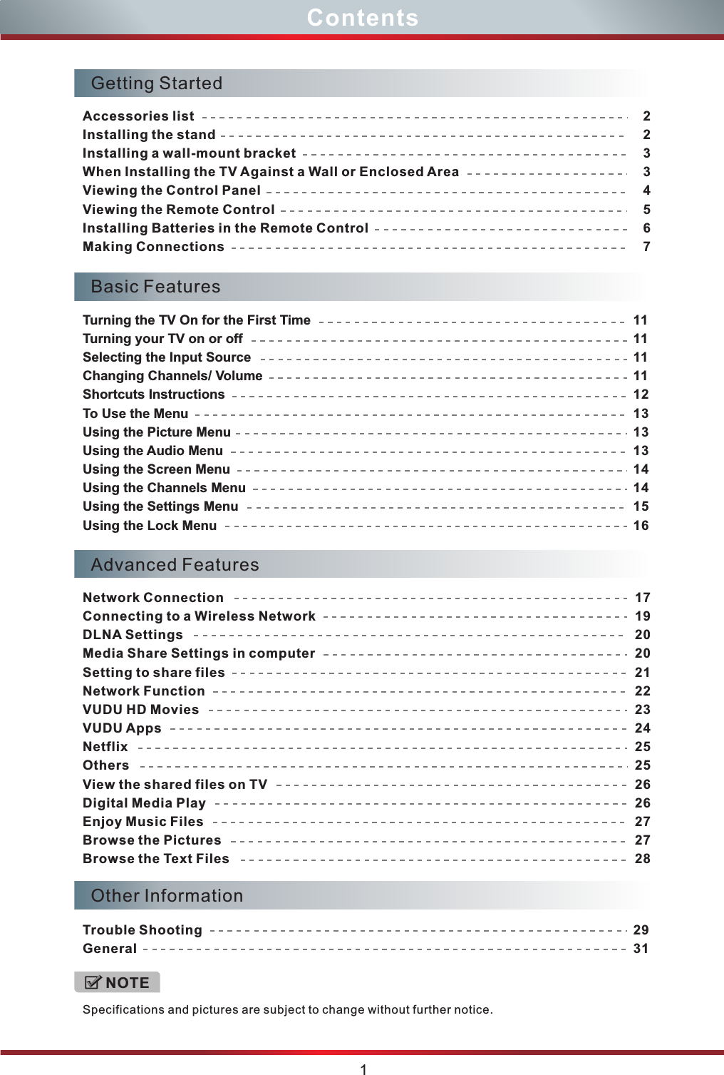 ContentsOther InformationTrouble ShootingGeneral2931Basic FeaturesTurning the TV On for the First TimeTurning your TV on or offSelecting the Input SourceChanging Channels/ VolumeShortcuts InstructionsTo Use the MenuUsing the Picture MenuUsing the Audio MenuUsing the Screen MenuUsing the Channels MenuUsing the Settings MenuUsing the Lock Menu 111111111213131314141516Getting StartedAccessories listInstalling the standInstalling a wall-mount bracketWhen Installing the TV Against a Wall or Enclosed AreaViewing the Control PanelViewing the Remote ControlInstalling Batteries in the Remote Control Making Connections22334567Advanced FeaturesNetwork ConnectionConnecting to a Wireless NetworkDLNA SettingsMedia Share Settings in computerSetting to share filesNetwork FunctionVUDU HD MoviesVUDU AppsNetflixOthersView the shared files on TVDigital Media PlayEnjoy Music FilesBrowse the PicturesBrowse the Text Files171920202122232425252626272728Specifications and pictures are subject to change without further notice. NOTE1