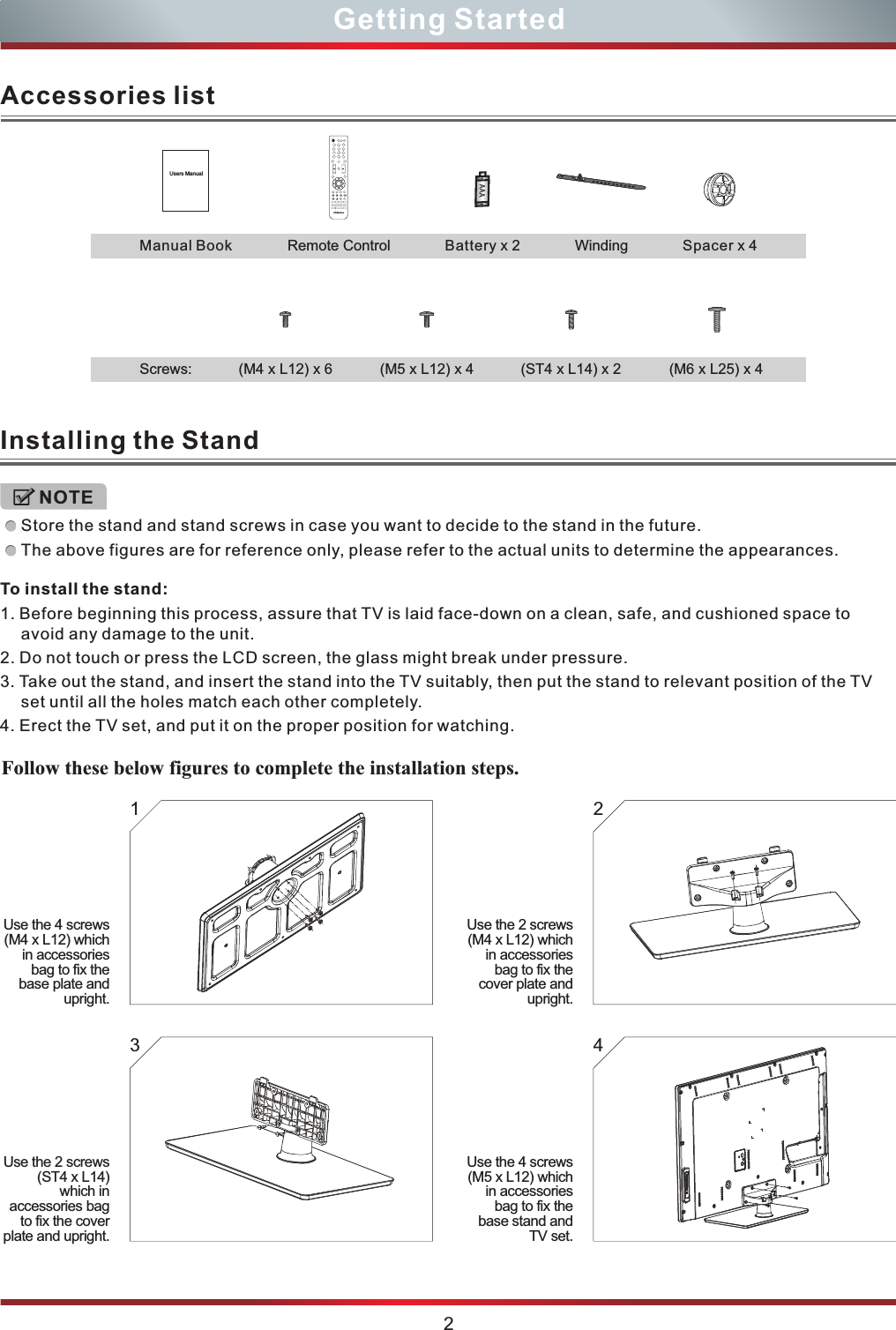 2Getting StartedAccessories listUsers ManualAAARemote ControlManual Book Battery x 2 Spacer x 4Winding(M4 x L12) x 6 (M5 x L12) x 4 (M6 x L25) x 4(ST4 x L14) x 2Screws:Installing the StandStore the stand and stand screws in case you want to decide to the stand in the future.The above figures are for reference only, please refer to the actual units to determine the appearances.NOTETo install the stand:1. Before beginning this process, assure that TV is laid face-down on a clean, safe, and cushioned space to avoid any damage to the unit.2. Do not touch or press the LCD screen, the glass might break under pressure.3. Take out the stand, and insert the stand into the TV suitably, then put the stand to relevant position of the TV set until all the holes match each other completely.4. Erect the TV set, and put it on the proper position for watching.1 23 4Use the 4 screws (M4 x L12) which in accessories bag to fix the base plate and upright.Use the 2 screws (M4 x L12) which in accessories bag to fix the cover plate and upright.Use the 2 screws (ST4 x L14) which in accessories bag to fix the cover plate and upright.Use the 4 screws (M5 x L12) which in accessories bag to fix the base stand and TV set. Follow these below figures to complete the installation steps. 