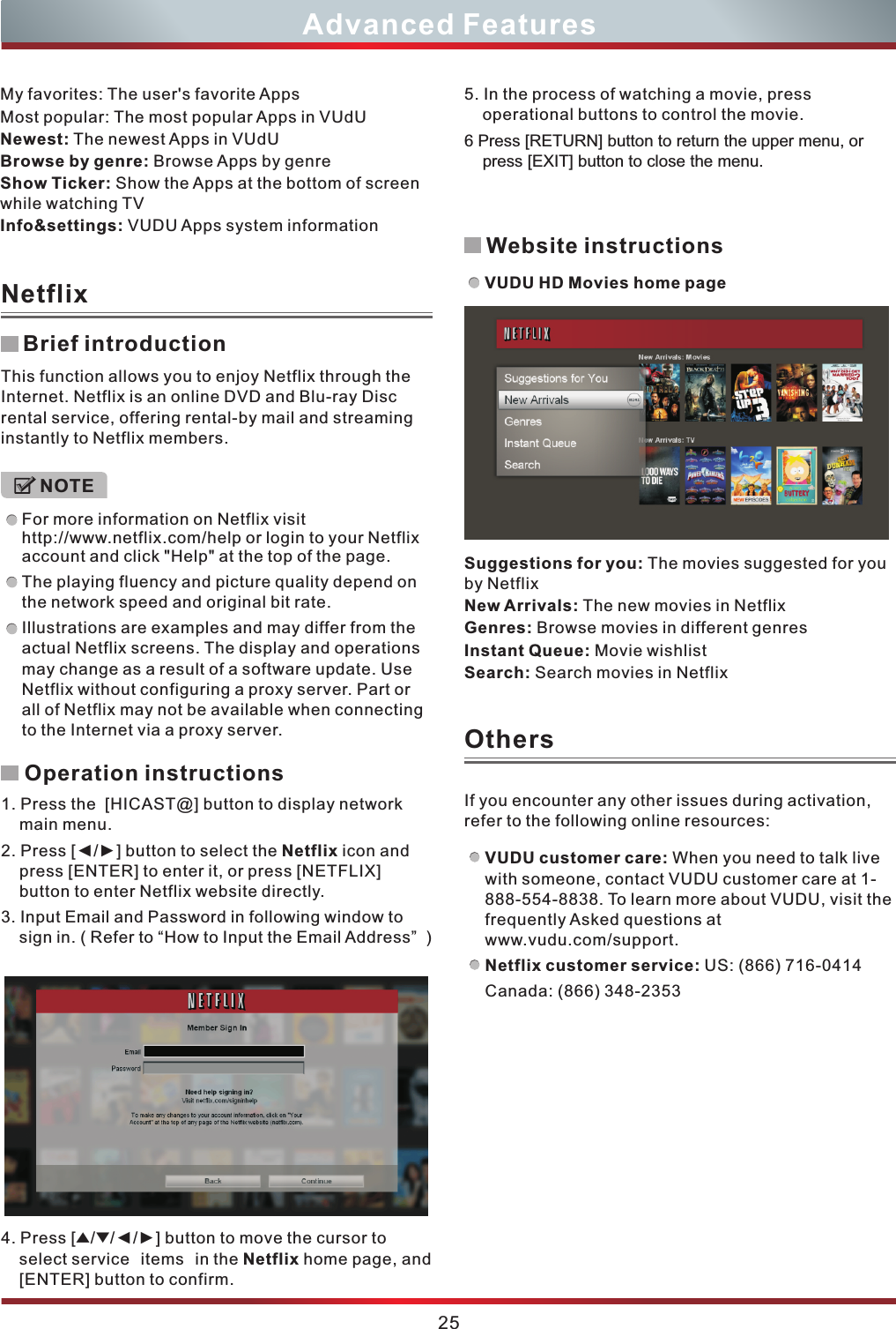 Advanced FeaturesBrief introductionOperation instructions1. Press the  [HICAST@] button to display network main menu.2. Press [◄/►] button to select the Netflix icon and press [ENTER] to enter it, or press [NETFLIX] button to enter Netflix website directly.    efer to “How to Input the Email Address”  Press [▲/▼/◄/►] button to move the cursor to select service items in the Netflix home page, and [ENTER] button to confirm.3. Input Email and Password in following window to sign in. ( R )4. My favorites: The user&apos;s favorite AppsMost popular: The most popular Apps in VUdUNewest: The newest Apps in VUdUBrowse by genre: Browse Apps by genre Show Ticker: Show the Apps at the bottom of screen while watching TVInfo&amp;settings: VUDU Apps system informationNetflixOthersThis function allows you to enjoy Netflix through the Internet. Netflix is an online DVD and Blu-ray Disc rental service, offering rental-by mail and streaming instantly to Netflix members.For more information on Netflix visit http://www.netflix.com/help or login to your Netflix account and click &quot;Help&quot; at the top of the page.The playing fluency and picture quality depend on the network speed and original bit rate.Illustrations are examples and may differ from the actual Netflix screens. The display and operations may change as a result of a software update. Use Netflix without configuring a proxy server. Part or all of Netflix may not be available when connecting to the Internet via a proxy server.NOTE5. In the process of watching a movie, press operational buttons to control the movie. 6 Press [RETURN] button to return the upper menu, or press [EXIT] button to close the menu.VUDU customer care: When you need to talk live with someone, contact VUDU customer care at 1- 888-554-8838. To learn more about VUDU, visit the frequently Asked questions at www.vudu.com/support.Netflix customer service: US: (866) 716-0414 Canada: (866) 348-2353If you encounter any other issues during activation, refer to the following online resources:Suggestions for you: The movies suggested for you by NetflixNew Arrivals: The new movies in NetflixGenres: Browse movies in different genresInstant Queue: Movie wishlistSearch: Search movies in NetflixWebsite instructionsVUDU HD Movies home page25