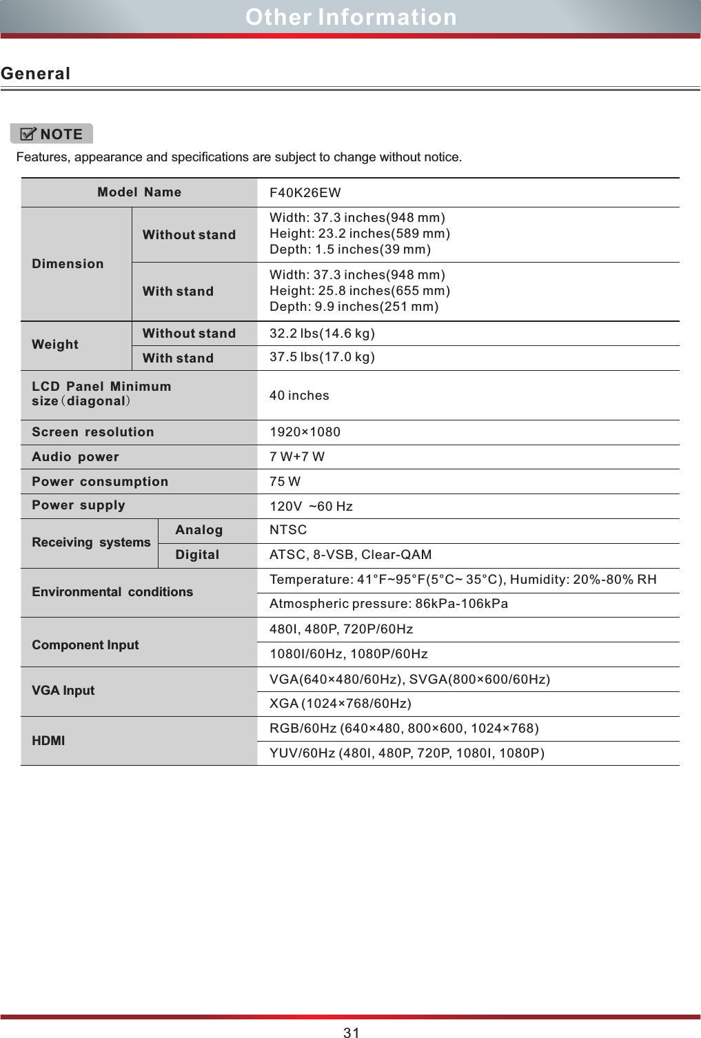 GeneralFeatures, appearance and specifications are subject to change without notice.NOTE31Other InformationF40K26EWWidth:  ( )Height:  ( )Depth:  ( )37.3 inches 948 mm23.2 inches 589 mm1.5 inches 39 mmWidth:  ( )Height:  ( )Depth:  ( )37.3 inches 948 mm25.8 inches 655 mm9.9 inches 251 mmNTSCATSC, 8-VSB, Clear-QAMTemperature: 41 ~95 (5°C~ 35°C), Humidity: 20%-80% RH°F °FAtmospheric pressure: 86kPa-106kPa1080I/60Hz, 1080P/60HzVGA(640×480/60Hz), SVGA(800×600/60Hz)YUV/60Hz (480I, 480P, 720P, 1080I, 1080P)Model NameDimensionWithout standWith standWeightWith standWithout standLCD Panel Minimum size(diagonal)Screen resolutionPower consumptionAudio powerPower supplyReceiving systemsAnalogEnvironmental conditionsComponent InputVGA InputHDMI75 W7 W+7 W120V  ~60 HzDigital1920 1080×40 inches32.2 lbs 14.6 kg37.5 lbs 17.0 kg( )( )480I, 480P, 720P/60HzXGA (1024×768/60Hz)RGB/60Hz (640×480, 800×600, 1024×768)