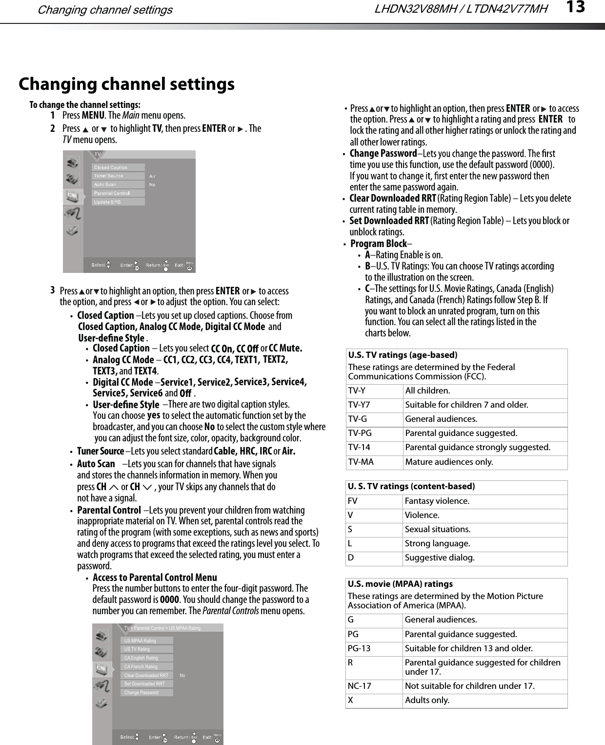 13Changing channel settingsTo change the channel settings:1Press MENU. The Main menu opens.2Press   or   to highlight TV, then press ENTER or  . The TV menu opens.3Tuner Source –Lets you select standard Cable,  orHRC, IRCAuto Scan –Lets you scan for channels that have signals and stores the channels information in memory. When you press CH  or CH , your TV skips any channels that do not have a signal.inappropriate material on TV. When set, parental controls read the rating of the program (with some exceptions, such as news and sports) and deny access to programs that exceed the ratings level you select. To watch programs that exceed the selected rating, you must enter a password.Press the number buttons to enter the four-digit password. The default password is 0000. You should change the password to a number you can remember. The Parental Controls menu opens.Change Passwordtime you use this function, use the default password (0000). enter the same password again.Program Block– A–Rating Enable is on.B–U.S. TV Ratings: You can choose TV ratings according to the illustration on the screen.C–The settings for U.S. Movie Ratings, Canada (English) Ratings, and Canada (French) Ratings follow Step B. If you want to block an unrated program, turn on this function. You can select all the ratings listed in the charts below.MTS/SAPU.S. TV ratings (age-based)These ratings are determined by the Federal Communications Commission (FCC).TV-Y All children.TV-Y7 Suitable for children 7 and older.TV-G General audiences.TV-PG Parental guidance suggested.TV-14 Parental guidance strongly suggested.TV-MA Mature audiences only.U. S. TV ratings (content-based)FV Fantasy violence.V Violence.S Sexual situations.L Strong language.D Suggestive dialog.U.S. movie (MPAA) ratingsThese ratings are determined by the Motion Picture Association of America (MPAA).G General audiences.PG Parental guidance suggested.PG-13 Suitable for children 13 and older.R Parental guidance suggested for children under 17.NC-17 Not suitable for children under 17.X Adults only.Press     or     to highlight an option, then press                  or      to accessthe option, and press      or      to adjust the option. You can select:ENTERAir. Closed Caption –Lets you set up closed captions. Choose from Closed Caption, Analog CC Mode, Digital CC Mode and .TEXT3, and TEXT4.Digital CC Mode –Service1, Service2, Service5, Service6 and  .–There are two digital caption styles. You can choose          to select the automatic function set by the broadcaster, and you can choose         to select the custom style where you can adjust the font size, color, opacity, background color.Service3, Service4,yesNoAnalog CC Mode –CC1, CC2, CC3, CC4, TEXT1, TEXT2, Closed Caption – Lets you select CC Mute. orParental Control –Lets you prevent your children from watching Access to Parental Control MenuPress     or     to highlight an option, then press                  or      to accessthe option. Press      or      to highlight a rating and press                     to ENTERENTERlock the rating and all other higher ratings or unlock the rating and all other lower ratings. Clear Downloaded RRTcurrent rating table in memory. (Rating Region Table) – Lets you delete Set Downloaded RRTunblock ratings. (Rating Region Table) – Lets you block orChanging channel settings LHDN32V88MH / LTDN42V77MHUS MPAA RatingUS TV RatingCA English RatingCA French RatingClear Downloaded RRTSet Downloaded RRTChange PasswordTV &gt; Parental Control &gt; US MPAA RatingNo
