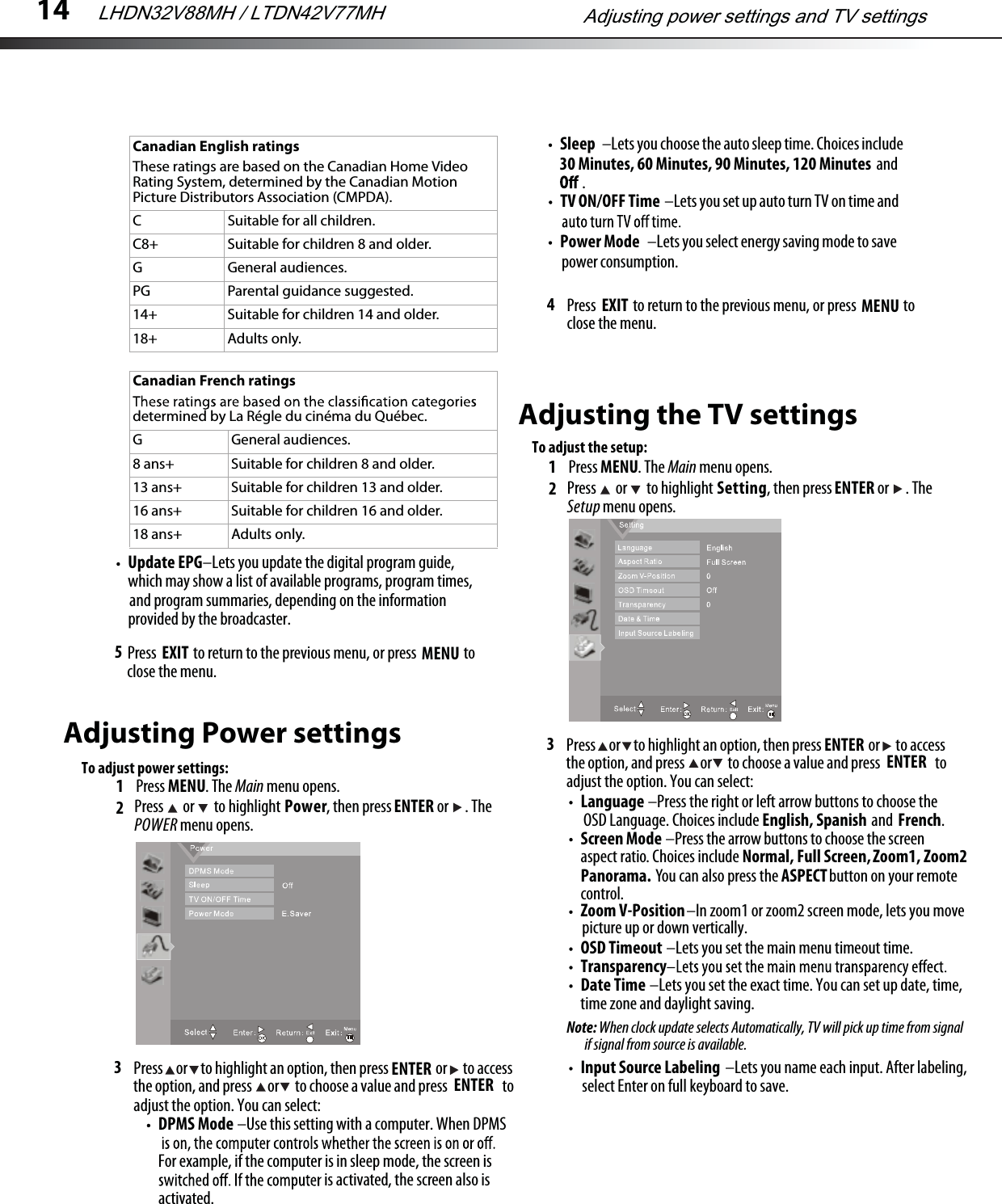 145Adjusting Power settingsTo adjust power settings:1Press MENU. The Main menu opens.23Language –Press the right or left arrow buttons to choose the OSD Language. Choices include English, Spanish and French.Screen Mode –Press the arrow buttons to choose the screen aspect ratio. Choices include Normal, Full Screen, Zoom1, Zoom2 Panorama. You can also press the ASPECT button on your remote control.DPMS Mode –Use this setting with a computer. When DPMSFor example, if the computer is in sleep mode, the screen is is activated, the screen also is activated.TV ON/OFF Time –Lets you set up auto turn TV on time and4Update EPG–Lets you update the digital program guide,which may show a list of available programs, program times,and program summaries, depending on the information provided by the broadcaster.  Press  MENU to return to the previous menu, or press EXIT  to close the menu.Press   or   to highlight Power, then press ENTER or  . The POWER menu opens.Press     or     to highlight an option, then press                  or      to accessthe option, and press      or      to choose a value and press                     to adjust the option. You can select:ENTERSleep –Lets you choose the auto sleep time. Choices includeENTER30 Minutes, 60 Minutes, 90 Minutes, 120 Minutes and.Power Mode –Lets you select energy saving mode to savepower consumption. Press  MENU to return to the previous menu, or press EXIT  to close the menu.Adjusting the TV settingsTo adjust the setup:1Press MENU. The Main menu opens.23Press   or   to highlight Setting, then press ENTER or  . The Setup menu opens.Press     or     to highlight an option, then press                  or      to accessthe option, and press      or      to choose a value and press                     to adjust the option. You can select:ENTER ENTERZoom V-Position–In zoom1 or zoom2 screen mode, lets you movepicture up or down vertically.OSD Timeout –Lets you set the main menu timeout time.TransparencyDate Time –Lets you set the exact time. You can set up date, time,time zone and daylight saving.Note: When clock update selects Automatically, TV will pick up time from signalif signal from source is available.Input Source Labeling –Lets you name each input. After labeling, select Enter on full keyboard to save.Canadian French ratingsdetermined by La Régle du cinéma du Québec.G General audiences.8 ans+ Suitable for children 8 and older.13 ans+ Suitable for children 13 and older.16 ans+ Suitable for children 16 and older.18 ans+ Adults only.Canadian English ratingsThese ratings are based on the Canadian Home Video Rating System, determined by the Canadian Motion Picture Distributors Association (CMPDA).C Suitable for all children.C8+ Suitable for children 8 and older.G General audiences.PG Parental guidance suggested.14+ Suitable for children 14 and older.18+ Adults only.Adjusting power settings and TV settingsLHDN32V88MH / LTDN42V77MH