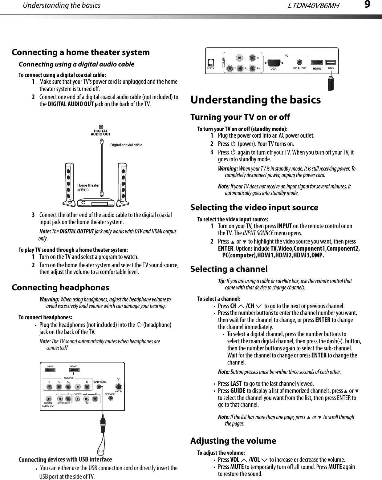 9Connecting a home theater systemConnecting using a digital audio cableTo connect using a digital coaxial cable:1Make sure that your TV’s power cord is unplugged and the home 2Connect one end of a digital coaxial audio cable (not included) to the DIGITAL AUDIO OUT jack on the back of the TV.3Connect the other end of the audio cable to the digital coaxial input jack on the home theater system.Note: The DIGITAL OUTPUT jack only works with DTV and HDMI output To play TV sound through a home theater system:1Turn on the TV and select a program to watch.2Turn on the home theater system and select the TV sound source, then adjust the volume to a comfortable level.Connecting headphonesWarning: When using headphones, adjust the headphone volume to avoid excessively loud volume which can damage your hearing.To connect headphones:Plug the headphones (not included) into the   (headphone) jack on the back of the TV.Note: The TV sound automatically mutes when headphones are connected?DIGITAL AUDIO OUT Home theater systemDigital coaxial cableUnderstanding the basics1Plug the power cord into an AC power outlet.2Press   (power). Your TV turns on.3goes into standby mode.Warning: When your TV is in standby mode, it is still receiving power. To completely disconnect power, unplug the power cord.Note: If your TV does not receive an input signal for several minutes, it automatically goes into standby mode.Understanding the basicsSelecting the video input sourceTo select the video input source:1Turn on your TV, then press INPUT on the remote control or on the TV. The INPUT SOURCE menu opens.2Press   or   to highlight the video source you want, then press ENTER. Options include TV,Video,Component1,Component2, Selecting a channelTip: If you are using a cable or satellite box, use the remote control that came with that device to change channels. To select a channel:Press CH  /CH  to go to the next or previous channel.Press the number buttons to enter the channel number you want, then wait for the channel to change, or press ENTER to change the channel immediately.To select a digital channel, press the number buttons to select the main digital channel, then press the dash(-). button, then the number buttons again to select the sub-channel. Wait for the channel to change or press ENTER to change the channel.Note: Button presses must be within three seconds of each other.Press LAST  to go to the last channel viewed.Press GUIDE  to display a list of memorized channels, press  or  to select the channel you want from the list, then press ENTER to go to that channel.Note: If the list has more than one page, press   or   to scroll through the pages.Adjusting the volumeTo adjust the volume:Press VOL  /VOL  to increase or decrease the volume.Press MUTE MUTE again to restore the sound.only.LTDN40V86MHHDMI2COMP 2HEADPHONEAUDIO OUTVIDEO L RLRAVDIGITALAUDIO OUTYPBPRLRHDMI1SERVICEANT INConnecting devices with USB interface                    You can either use the USB connection cord or directly insert the                    USB port at the side of TV.HDMI3COMP1PC AUDIORJ12PCUSBVGAPC(computer),HDMI1,HDMI2,HDMI3,DMP.