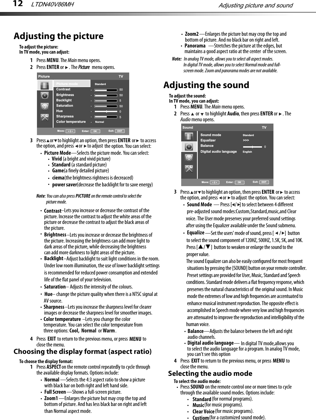 12Adjusting the pictureTo adjust the picture:1Press MENU. The Main menu opens.2Press ENTER or  . The Picture  menu opens.3Press     or     to highlight an option, then press                  or      to accessthe option, and press      or      to adjust the option. You can select:Picture Mode—Selects the picture mode. You can select: Vivid (a bright and vivid picture) Standard (a standard picture): You can also press PICTURE on the remote control to select the Backlight                         –Adjust backlight to suit light conditions in the room.    Under low room illumination, the use of lower backlight settings    is recommended for reduced power consumption and extended     life of the ﬂat panel of your television. Saturation– Adjusts the intensity of the colours.Sharpness–Lets you increase the sharpness level for clearer images or decrease the sharpness level for smoother images.Color temperature –Lets you change the color temperature. You can select the color temperature from three options: Cool,  Normal  or Warm.4Press  MENU to return to the previous menu, or press EXIT  to close the menu.Choosing the display format (aspect ratio)To choose the display format:1Press ASPECT on the remote control repeatedly to cycle through the available display formats. Options include:Normal —Selects the 4:3 aspect ratio to show a picture with black bar on both right and left hand side.Zoom1 —Enlarges the picture but may crop the top and bottom of picture. And has less black bar on right and left Full Screen—Shows a full-screen picture.Panorama —Stretches the picture at the edges, butmaintains a good aspect ratio at the center  of the screen.Adjusting the soundTo adjust the sound:1Press MENU. The Main menu opens.2Press  or  to highlight Audio, then press ENTER or  . The Audio menu opens.3Equalize4Press  MENU to return to the previous menu, or press EXIT  to close the menu. Selecting the audio modeTo select the audio mode:Press SOUND on the remote control one or more times to cycle through the available sound modes. Options include: StandarderutciPerutciP  picture mode.–Lets you increase or decrease the contrast of the picture. Increase the contrast to adjust the white areas of the picture or decrease the contrast to adjust the black areas of the picture.Contrast–Lets you increase or decrease the brightness of the picture. Increasing the brightness can add more light to dark areas of the picture, while decreasing the brightness can add more darkness to light areas of the picture.BrightnessNoteENTERPress     or     to highlight an option, then press                  or      to accessthe option, and press      or      to adjust the option. You can select:ENTERBalance——Adjusts the balance between the left and right audio channels.than Normal aspect mode.Note:  In analog TV mode, allows you to select all aspect modes.In digital TV mode, allows you to select Normal mode and full- screen mode. Zoom and panorama modes are not available. (for normal programs).Music (for music programs).Clear Voice (for music programs).Custiom (for a customized sound mode).Adjusting picture and soundLTDN40V86MHPicture                                                                         TV.......Picture mode                  StandardContrastBrightnessBacklightSaturationHueSharpnessColor temperature          Normal505055005Move: Enter:      OK Exit:     EXITGame(a ﬁnely detailed picture) ciema(the brightness rightness is decreaced) power saver(decrease the backlight for to save energy) Hue– change the picture quality when there is a NTSC signal at AV source. Sound                                                                         TVSound mode                   StandardEnglishEqualizer                             &gt;&gt;&gt;BalanceDigital audio language0Move: Enter:      OK Exit:     EXIT                              — Press [ / ] to select between 4 diﬀerent pre-adjusted sound modes:Custom,Standard,music,and Clear voice. The User mode preserves your preferred sound settings after using the Equalizer available under the Sound submenu.Sound Mode                       —Set the users&apos; mode of sound, press [ /  ]  button    to select the sound component of 120HZ, 500HZ, 1.5K, 5K, and 10K.   Press [▲/▼]  button to weaken or enlarge the sound to the    proper value.The sound Equalizer can also be easily conﬁgured for most frequent situations by pressing the [SOUND] button on your remote controller. Preset settings are provided for User, Music, Standard and Speech conditions. Standard mode delivers a ﬂat frequency response, which preserves the natural characteristics of  the original sound. In Music mode the extremes of low and high frequencies are accentuated to enhance musical instrument reproduction. The opposite eﬀect is  accomplished in Speech mode where very low and high frequencies are attenuated to improve the reproduction and intelligibility of the human voice.In TV mode, you can adjust:In TV mode, you can adjust:Zoom2 —Enlarges the picture but may crop the top and bottom of picture. And no black bar on right and left. Digital audio language In digital TV mode,allows you to select the audio language for a program. In analog TV mode,you can&apos;t see this option