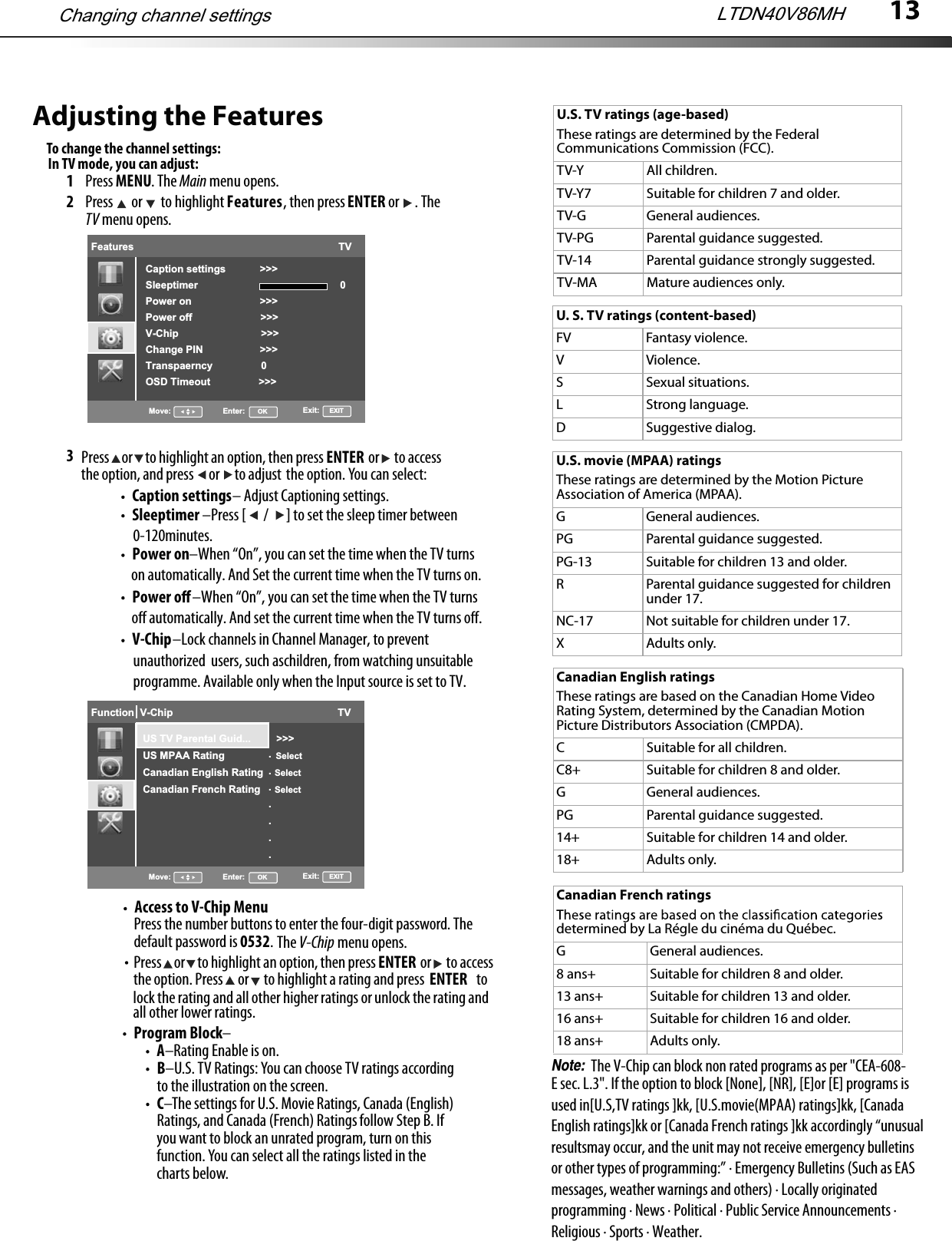 13Adjusting the FeaturesTo change the channel settings:1Press MENU. The Main menu opens.2Press  or  to highlight Features, then press ENTER or  . The TV menu opens.3Press     or     to highlight an option, then press                  or      to accessthe option, and press      or      to adjust the option. You can select:ENTERCaption settings– Adjust Captioning settings.Changing channel settings LTDN40V86MHFeatures                                                                        TVCaption settings            &gt;&gt;&gt;Sleeptimer                                                  0Power on                        &gt;&gt;&gt;Power off                        &gt;&gt;&gt;V-Chip                             &gt;&gt;&gt;Change PIN                    &gt;&gt;&gt;Transpaerncy                 0OSD Timeout                 &gt;&gt;&gt;Move: Enter:      OK Exit:     EXITSleeptimer                         –Press [ / ] to set the sleep timer between 0-120minutes.Power on                      –When “On”, you can set the time when the TV turns on automatically. And Set the current time when the TV turns on.Power oﬀ                      –When “On”, you can set the time when the TV turns oﬀ automatically. And set the current time when the TV turns oﬀ.V-Chip                    –Lock channels in Channel Manager, to prevent unauthorized  users, such aschildren, from watching unsuitable programme. Available only when the Input source is set to TV. In TV mode, you can adjust:Hotel    Function Lock                                                  TVMove: Enter:      OK Exit:     EXIT                                          OffSearch Lock                   OffUser Save Lock             OffPicture Lock                   OffAudio Lock                     OffFeatures Lock                OffInstallation Lock            OffDMP Lock                       Off.......Function  V-Chip                                                          TVMove: Enter:      OK Exit:     EXITUS TV Parental Guid...         &gt;&gt;&gt;US MPAA Rating                  SelectCanadian English Rating    SelectCanadian French Rating     Select.......Press the number buttons to enter the four-digit password. The default password is 0532.  The V-Chip menu opens.Access to V-Chip MenuProgram Block– A–Rating Enable is on.B–U.S. TV Ratings: You can choose TV ratings according to the illustration on the screen.C–The settings for U.S. Movie Ratings, Canada (English) Ratings, and Canada (French) Ratings follow Step B. If you want to block an unrated program, turn on this function. You can select all the ratings listed in the charts below.Press     or     to highlight an option, then press                  or      to accessthe option. Press      or      to highlight a rating and press                     to ENTERENTERlockall other lower ratings. the rating and all other higher ratings or unlock the rating and U.S. TV ratings (age-based)These ratings are determined by the Federal Communications Commission (FCC).TV-Y All children.TV-Y7 Suitable for children 7 and older.TV-G General audiences.TV-PG Parental guidance suggested.TV-14 Parental guidance strongly suggested.TV-MA Mature audiences only.U. S. TV ratings (content-based)FV Fantasy violence.V Violence.S Sexual situations.L Strong language.D Suggestive dialog.U.S. movie (MPAA) ratingsThese ratings are determined by the Motion Picture Association of America (MPAA).G General audiences.PG Parental guidance suggested.PG-13 Suitable for children 13 and older.RParental guidance suggested for children under 17.NC-17 Not suitable for children under 17.X Adults only.Canadian French ratingsdetermined by La Régle du cinéma du Québec.G General audiences.8 ans+ Suitable for children 8 and older.13 ans+ Suitable for children 13 and older.16 ans+ Suitable for children 16 and older.18 ans+ Adults only.Canadian English ratingsThese ratings are based on the Canadian Home Video Rating System, determined by the Canadian Motion Picture Distributors Association (CMPDA).C Suitable for all children.C8+ Suitable for children 8 and older.G General audiences.PG Parental guidance suggested.14+ Suitable for children 14 and older.18+ Adults only.The V-Chip can block non rated programs as per &quot;CEA-608-Note:E sec. L.3&quot;. If the option to block [None], [NR], [E]or [E] programs is used in[U.S,TV ratings ]kk, [U.S.movie(MPAA) ratings]kk, [Canada English ratings]kk or [Canada French ratings ]kk accordingly “unusualresultsmay occur, and the unit may not receive emergency bulletins or other types of programming:” · Emergency Bulletins (Such as EAS messages, weather warnings and others) · Locally originated programming · News · Political · Public Service Announcements · Religious · Sports · Weather.