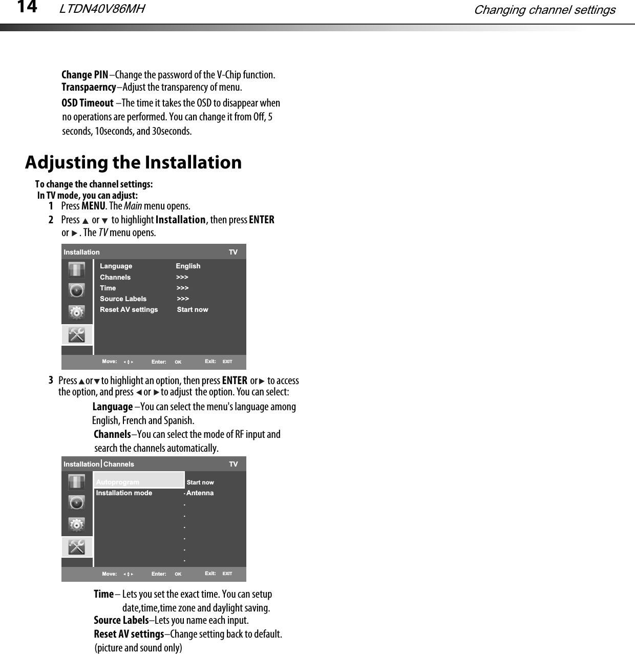 Adjusting the InstallationTo change the channel settings:1Press MENU. The Main menu opens.2Press   or   to highlight Installation, then press ENTERTV menu opens.3 or  . The Press     or     to highlight an option, then press                  or      to accessthe option, and press      or      to adjust the option. You can select:ENTERLanguage                        –You can select the menu&apos;s language among English, French and Spanish.Installation                                                                    TVLanguage                       EnglishChannels                        &gt;&gt;&gt;Time                                &gt;&gt;&gt;Source Labels                &gt;&gt;&gt;Reset AV settings          Start nowMove: Enter:      OK Exit:     EXITChannels                    –You can select the mode of RF input and search the channels automatically.Time– Lets you set the exact time. You can setupdate,time,time zone and daylight saving.Source Labels–Lets you name each input.Reset AV settings                                      –Change setting back to default. (picture and sound only)In TV mode, you can adjust:Installation  Channels                                                  TVMove: Enter:      OK Exit:     EXIT.......Autoprogram                         Start nowInstallation mode                  Antenna14Changing channel settingsLTDN40V86MHChange PIN–Change the password of the V-Chip function.Transpaerncy–Adjust the transparency of menu.OSD Timeout                             –The time it takes the OSD to disappear whenno operations are performed. You can change it from Oﬀ, 5seconds, 10seconds, and 30seconds.