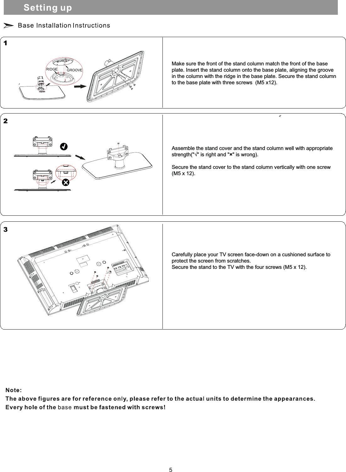 Make sure the front of the stand column match the front of the baseplate. Insert the stand column onto the base plate, aligning the groovein the column with the ridge in the base plate. Secure the stand column to the base plate with three screws  (M5 x12).123Assemble the stand cover and the stand column well with appropriate strength(&quot;√&quot; is right and &quot;×&quot; is wrong).Secure the stand cover to the stand column vertically with one screw  (M5 x 12).Carefully place your TV screen face-down on a cushioned surface toprotect the screen from scratches.Secure the stand to the TV with the four screws (M5 x 12).