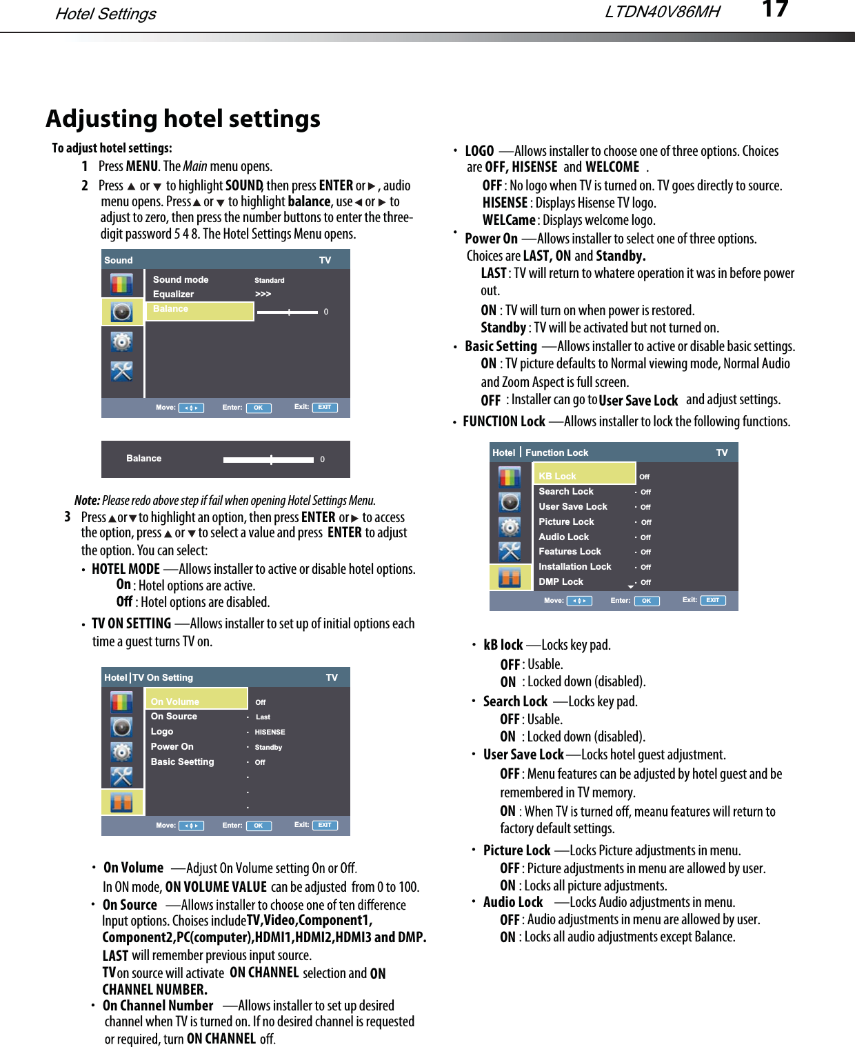 17Adjusting hotel settingsTo adjust hotel settings:1Press MENU. The Main menu opens.2Press   or   to highlight SOUND, then press ENTER or     , audio3HOTEL MODE —Allows installer to active or disable hotel options. TV ON SETTING —Allows installer to set up of initial options eachPress     or     to highlight an option, then press                  or      to accessthe option, press      or      to select a value and press                   to adjustthe option. You can select:ENTER menu opens. Press     or      to highlight balance, use     or      to  adjust to zero, then press the number buttons to enter the three- digit password 5 4 8. The Hotel Settings Menu opens.Note: Please redo above step if fail when opening Hotel Settings Menu.ENTER: Hotel options are active. On: Hotel options are disabled. time a guest turns TV on.On VolumeIn ON mode,                                            can be adjusted  from 0 to 100.ON VOLUME VALUEOn SourceInput options. Choises include will remember previous input source.LASTTV,Video,Component1,on source will activate                                selection andTV                                              ON CHANNEL                             ON CHANNEL NUMBER.—Allows installer to set up desiredOn Channel Numberchannel when TV is turned on. If no desired channel is requestedON CHANNEL—Allows installer to select one of three options.Power OnChoices are                      andLAST, ON          Standby.: TV will return to whatere operation it was in before powerLAST out.ON : TV will turn on when power is restored.Standby : TV will be activated but not turned on.—Allows installer to active or disable basic settings.Basic SettingON : TV picture defaults to Normal viewing mode, Normal Audio OFF : Installer can go to                                    and adjust settings.and Zoom Aspect is full screen.User Save LockFUNCTION Lock —Allows installer to lock the following functions.—Locks key pad.kB lockOFF: Usable.ON : Locked down (disabled).—Locks key pad.Search Lock OFF: Usable.ON : Locked down (disabled).—Locks hotel guest adjustment.User Save Lock OFF: Menu features can be adjusted by hotel guest and be ONremembered in TV memory.factory default settings.LTDN40V86MHHotel SettingsSound                                                                         TV0Move: Enter:      OK Exit:     EXITSound mode                  StandardEqualizer                        &gt;&gt;&gt;BalanceBalance 0Hotel  TV On Setting                                                    TVMove: Enter:      OK Exit:     EXITOn Volume                      OffOn Source                       LastLogo                                HISENSEPower On                        StandbyBasic Seetting                Off.......Hotel    Function Lock                                                  TVMove: Enter:      OK Exit:     EXIT                                          OffSearch Lock                   OffUser Save Lock             OffPicture Lock                   OffAudio Lock                     OffFeatures Lock                OffInstallation Lock            OffDMP Lock                       Off.......Hotel    Function Lock                                                  TVMove: Enter:      OK Exit:     EXITKB Lock                           OffSearch Lock                   OffUser Save Lock             OffPicture Lock                   OffAudio Lock                     OffFeatures Lock                OffInstallation Lock            OffDMP Lock                       Off.......—Locks Picture adjustments in menu.Picture LockOFF: Picture adjustments in menu are allowed by user.ON : Locks all picture adjustments.—Locks Audio adjustments in menu.Audio LockOFF: Audio adjustments in menu are allowed by user.ON : Locks all audio adjustments except Balance.—Allows installer to choose one of three options. ChoicesLOGOare                                 and                          .: No logo when TV is turned on. TV goes directly to source.OFF: Displays Hisense TV logo.HISENSE: Displays welcome logo.WELCameOFF, HISENSE WELCOMEComponent2,PC(computer),HDMI1,HDMI2,HDMI3 and DMP.