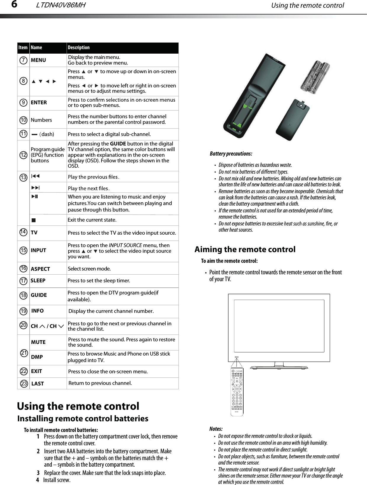6Using the remote controlUsing the remote controlInstalling remote control batteriesTo install remote control batteries:1Press down on the battery compartment cover lock, then remove the remote control cover.2Insert two AAA batteries into the battery compartment. Make sure that the + and – symbols on the batteries match the + and – symbols in the battery compartment.3Replace the cover. Make sure that the lock snaps into place.4 Install screw.Battery precautions: Dispose of batteries as hazardous waste.Do not mix old and new batteries. Mixing old and new batteries can shorten the life of new batteries and can cause old batteries to leak.Remove batteries as soon as they become inoperable. Chemicals that can leak from the batteries can cause a rash. If the batteries leak, clean the battery compartment with a cloth.If the remote control is not used for an extended period of time, remove the batteries.Do not expose batteries to excessivother heat sources.MENU Display the main menu.Press   or   to move up or down in on-screen menus.Press   or   to move left or right in on-screen menus or to adjust menu settings.ENTER or to open sub-menus.Numbersdash)Press the number buttons to enter channel numbers or the parental control password.Press to select a digital sub-channel.Program guide (EPG) function buttonsAfter pressing the GUIDE button in the digital TV channel option, the same color buttons will appear with explanations in the on-screen display (OSD). Follow the steps shown in the OSD.TV Press to select the TV as the video input source. Select screen mode.INPUT Press to open the INPUT SOURCE menu, then press   or   to select the video input source you want. ASPECTGUIDECH  / CH Press to go to the next or previous channel in the channel list. Item Name Description7891011121314151617181920INFO Display the current channel number.MUTEDMPPress to mute the sound. Press again to restore Press to browse Music and Phone on USB stick plugged into TV.the sound.EXIT Press to close the on-screen menu.LAST Return to previous channel.SLEEP Press to set the sleep timer. Press to open the DTV program guide(if available). 212223Aiming the remote controlTo aim the remote control:Point the remote control towards the remote sensor on the front of your TV.Notes:Do not expose the remote control to shock or liquids.Do not use the remote control in an area with high humidity.Do not place the remote control in direct sunlight.Do not place objects, such as furniture, between the remote control and the remote sensor.The remote control may not work if direct sunlight or bright light shines on the remote sensor. Either move your TV or change the angle at which you use the remote control.INPUTENTER7   8  0  EN-31205ASPECTGUIDEINFOMENUCHVOLDMPCCDMTS/SAPSLEEPSOUNDEXITTV1   23  5   6  4  7   8   9  0  LASTPICTUREMUTELTDN40V86MHWhen you are listening to music and enjoy pictures.You can switch between playing and pause through this button.Exit the current state.Go back to preview menu.