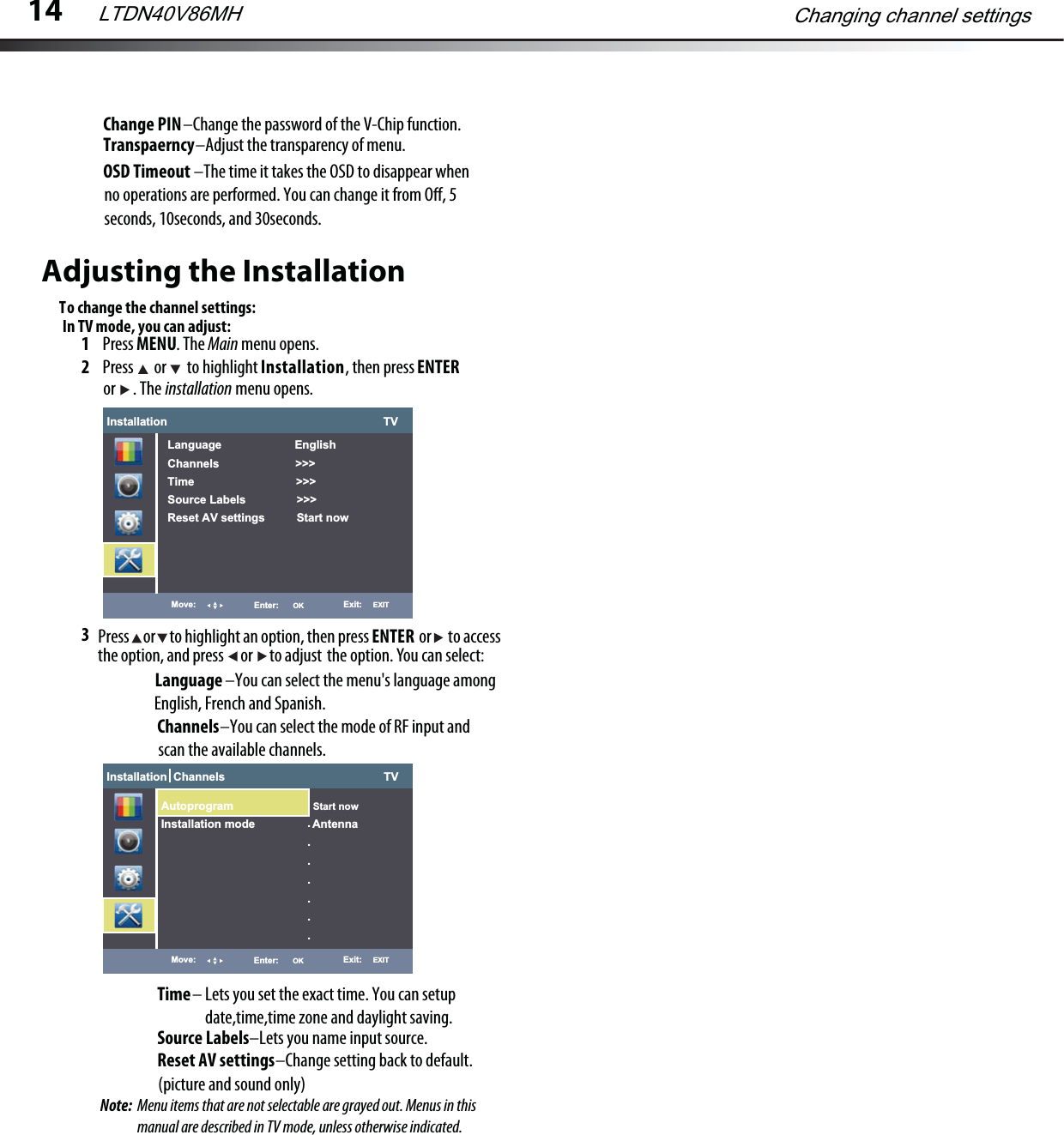 Adjusting the InstallationTo change the channel settings:1Press MENU. The Main menu opens.2Press   or   to highlight Installation, then press ENTERinstallation menu opens.3 or  . The Press     or     to highlight an option, then press                  or      to accessthe option, and press      or      to adjust the option. You can select:ENTERLanguage                        –You can select the menu&apos;s language among English, French and Spanish.Installation                                                                    TVLanguage                       EnglishChannels                        &gt;&gt;&gt;Time                                &gt;&gt;&gt;Source Labels                &gt;&gt;&gt;Reset AV settings          Start nowMove: Enter:      OK Exit:     EXITChannels                    –You can select the mode of RF input and scan the available channels.Time– Lets you set the exact time. You can setupdate,time,time zone and daylight saving.Source Labels–Lets you name input source.Reset AV settings                                      –Change setting back to default. (picture and sound only)In TV mode, you can adjust:Installation  Channels                                                  TVMove: Enter:      OK Exit:     EXIT.......Autoprogram                         Start nowInstallation mode                  Antenna14Changing channel settingsLTDN40V86MHChange PIN–Change the password of the V-Chip function.Transpaerncy–Adjust the transparency of menu.OSD Timeout                             –The time it takes the OSD to disappear whenno operations are performed. You can change it from Oﬀ, 5seconds, 10seconds, and 30seconds.Note:  Menu items that are not selectable are grayed out. Menus in this manual are described in TV mode, unless otherwise indicated.