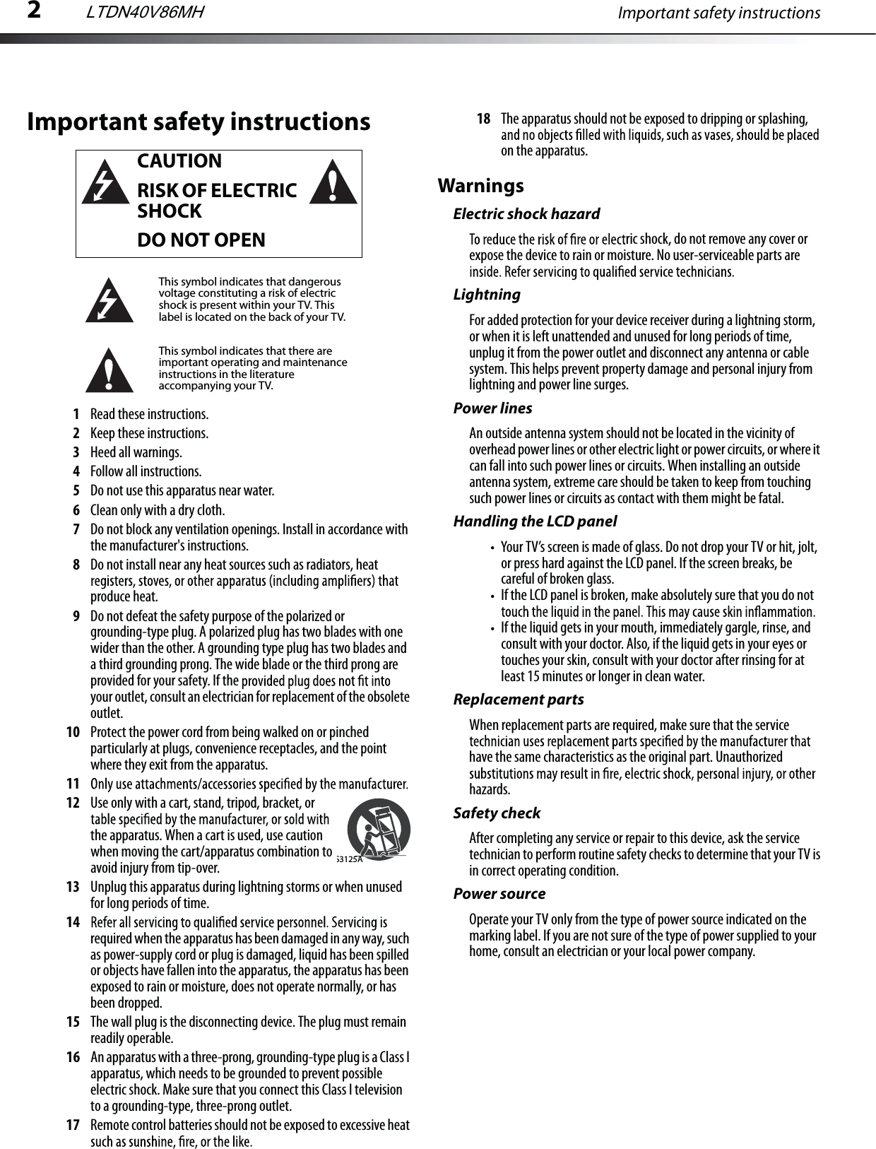 2Important safety instructionsImportant safety instructions1Read these instructions.2Keep these instructions.3Heed all warnings.4Follow all instructions.5Do not use this apparatus near water.6Clean only with a dry cloth.7Do not block any ventilation openings. Install in accordance with the manufacturer&apos;s instructions.8Do not install near any heat sources such as radiators, heat produce heat.9Do not defeat the safety purpose of the polarized or grounding-type plug. A polarized plug has two blades with one wider than the other. A grounding type plug has two blades and a third grounding prong. The wide blade or the third prong are provided for your safety. If the your outlet, consult an electrician for replacement of the obsolete outlet.10 Protect the power cord from being walked on or pinched particularly at plugs, convenience receptacles, and the point where they exit from the apparatus.1112 Use only with a cart, stand, tripod, bracket, or the apparatus. When a cart is used, use caution when moving the cart/apparatus combination to avoid injury from tip-over. 13 Unplug this apparatus during lightning storms or when unused for long periods of time.14required when the apparatus has been damaged in any way, such as power-supply cord or plug is damaged, liquid has been spilled or objects have fallen into the apparatus, the apparatus has been exposed to rain or moisture, does not operate normally, or has been dropped.15 The wall plug is the disconnecting device. The plug must remain readily operable.16 An apparatus with a three-prong, grounding-type plug is a Class I apparatus, which needs to be grounded to prevent possible electric shock. Make sure that you connect this Class I television to a grounding-type, three-prong outlet.17 Remote control batteries should not be exposed to excessive heat 18 The apparatus should not be exposed to dripping or splashing, on the apparatus.WarningsElectric shock hazardric shock, do not remove any cover or expose the device to rain or moisture. No user-serviceable parts are LightningFor added protection for your device receiver during a lightning storm, or when it is left unattended and unused for long periods of time, unplug it from the power outlet and disconnect any antenna or cable system. This helps prevent property damage and personal injury from lightning and power line surges.Power linesAn outside antenna system should not be located in the vicinity of overhead power lines or other electric light or power circuits, or where it can fall into such power lines or circuits. When installing an outside antenna system, extreme care should be taken to keep from touching such power lines or circuits as contact with them might be fatal.Handling the LCD panelYour TV’s screen is made of glass. Do not drop your TV or hit, jolt, or press hard against the LCD panel. If the screen breaks, be careful of broken glass. If the LCD panel is broken, make absolutely sure that you do not If the liquid gets in your mouth, immediately gargle, rinse, and consult with your doctor. Also, if the liquid gets in your eyes or touches your skin, consult with your doctor after rinsing for at least 15 minutes or longer in clean water. Replacement partsWhen replacement parts are required, make sure that the service have the same characteristics as the original part. Unauthorized hazards.Safety checkAfter completing any service or repair to this device, ask the service technician to perform routine safety checks to determine that your TV is in correct operating condition.Power sourceOperate your TV only from the type of power source indicated on the marking label. If you are not sure of the type of power supplied to your home, consult an electrician or your local power company.CAUTIONRISK OF ELECTRIC SHOCKDO NOT OPENThis symbol indicates that dangerous voltage constituting a risk of electric shock is present within your TV. This label is located on the back of your TV.This symbol indicates that there are important operating and maintenance instructions in the literature accompanying your TV.S3125ALTDN40V86MH