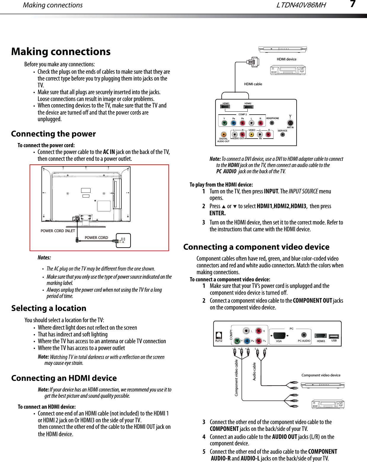 7Making connectionsMake sure that you only use the type of power source indicated on the marking label.Always unplug the power cord when not using the TV for a long period of time.Selecting a locationYou should select a location for the TV:Where direct light does That has indirect and soft lightingWhere the TV has access to an antenna or cable TV connectionWhere the TV has access to a power outletNote:may cause eye strain.Connecting an HDMI deviceNote: If your device has an HDMI connection, we recommend you use it to get the best picture and sound quality possible.To connect an HDMI device:Connect one end of an HDMI cable (not included) to the HDMI 1 or HDMI 2 jack on Or HDMI3 on the side of your TV.then connect the other end of the cable to the HDMI OUT jack on    Note: To connect a DVI device, use a DVI to HDMI adapter cable to connect to the HDMI jack on the TV, then connect an audio cable to the PC  AUDIO  jack on the back of the TV.To play from the HDMI device:1Turn on the TV, then press INPUT. The INPUT SOURCE menu opens.2Press   or   to select HDMI1,HDMI2,HDMI3,  then press ENTER.3Turn on the HDMI device, then set it to the correct mode. Refer to the instructions that came with the HDMI device.Connecting a component video deviceComponent cables often have red, green, and blue color-coded video connectors and red and white audio connectors. Match the colors when making connections.To connect a component video device:1Make sure that your TV’s power cord is unplugged and the 2Connect a component video cable to the COMPONENT OUT jacks on the component video device.3Connect the other end of the component video cable to the COMPONENT jacks on the back/side of your TV.4Connect an audio cable to the AUDIO OUT jacks (L/R) on the component device.5Connect the other end of the audio cable to the COMPONENT AUDIO-R and AUDIO-L jacks on the back/side of your TV.Y   BRL        RComponent video deviceComponent video cableAudio cableMaking connectionsBefore you make any connections:Check the plugs on the ends of cables to make sure that they are the correct type before you try plugging them into jacks on the TV.Make sure that all plugs are securely inserted into the jacks. Loose connections can result in image or color problems.When connecting devices to the TV, make sure that the TV and unplugged.Connecting the powerTo connect the power cord:Connect the power cable to the AC IN jack on the back of the TV, then connect the other end to a power outlet.Notes:HDMI deviceHDMI cableLTDN40V86MHHDMI2COMP 2HEADPHONEAUDIO OUTVIDEO L RLRAVDIGITALAUDIO OUTYPBPRLRHDMI1SERVICEANT INHDMI3COMP1PC AUDIORJ12PCUSBVGAthe HDMI device.POWER CORD INLET POWER CORD