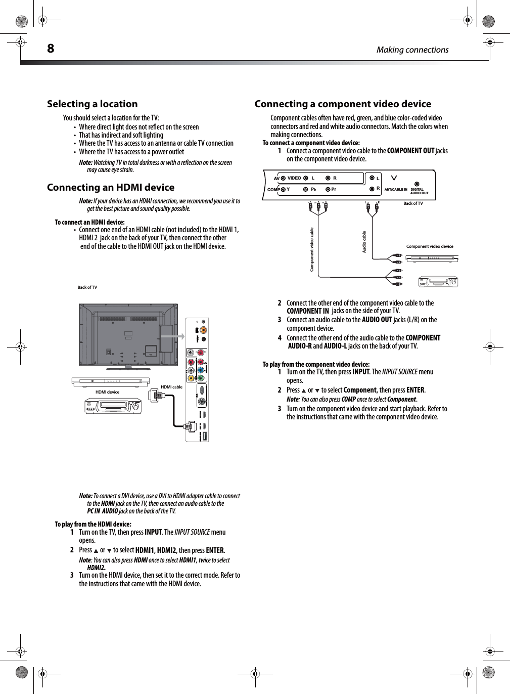 8Making connectionsSelecting a locationYou should select a location for the TV:tWhere direct light does not reﬂect on the screentThat has indirect and soft lightingtWhere the TV has access to an antenna or cable TV connectiontWhere the TV has access to a power outletNote: Watching TV in total darkness or with a reﬂection on the screen may cause eye strain.Connecting an HDMI deviceNote: If your device has an HDMI connection, we recommend you use it to get the best picture and sound quality possible.To connect an HDMI device:tConnect one end of an HDMI cable (not included) to the HDMI 1, HDMI 2  jack on the back of your TV, then connect the other  end of the cable to the HDMI OUT jack on the HDMI device. Note: To connect a DVI device, use a DVI to HDMI adapter cable to connect to the HDMI jack on the TV, then connect an audio cable to the PC IN AUDIO jack on the back of the TV.To play from the HDMI device:1Turn on the TV, then press INPUT. The INPUT SOURCE menu opens.2Press  or  to select HDMI1, HDMI2, then press ENTER.Note: You can also press HDMI once to select HDMI1, twice to select HDMI2.3Turn on the HDMI device, then set it to the correct mode. Refer to the instructions that came with the HDMI device.Connecting a component video deviceComponent cables often have red, green, and blue color-coded video connectors and red and white audio connectors. Match the colors when making connections.To connect a component video device:1Connect a component video cable to the COMPONENT OUT jacks on the component video device.2Connect the other end of the component video cable to the COMPONENT IN  jacks on the side of your TV.3Connect an audio cable to the AUDIO OUT jacks (L/R) on the component device.4Connect the other end of the audio cable to the COMPONENT AUDIO-R and AUDIO-L jacks on the back of your TV.To play from the component video device:1Turn on the TV, then press INPUT. The INPUT SOURCE menu opens.2Press  or  to select Component, then press ENTER.Note: You can also press COMP once to select Component.3Turn on the component video device and start playback. Refer to the instructions that came with the component video device.Back of TVHDMI deviceHDMI cableY   BRL        RCOMPAV VIDEO         L                RY                  Pb             PrL RANT/CABLE IN    DIGITAL AUDIO OUTBack of TVComponent video deviceComponent video cableAudio cable