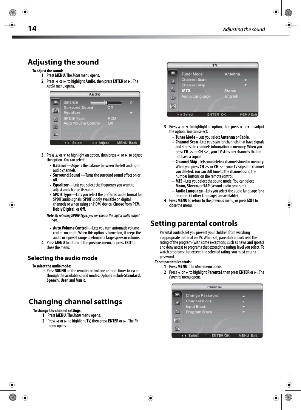 14 Adjusting the soundAdjusting the soundTo adjust the sound:1Press MENU. The Main menu opens.2Press  or  to highlight Audio, then press ENTER or  . The Audio menu opens.3Press   or   to highlight an option, then press  or   to adjust the option. You can select:tBalance—Adjusts the balance between the left and right audio channels.tSurround Sound —Turns the surround sound eﬀect on or oﬀ.tEqualizer—Lets you select the frequency you want to adjust and change its value.tSPDIF Type—Lets you select the preferred audio format for SPDIF audio signals. SPDIF is only available on digital channels or when using an HDMI device. Choose from PCM, Dobly Digital, or Oﬀ.Note: By selecting SPDIF Type, you can choose the digital audio output type.tAuto Volume Control—Lets you turn automatic volume control on or oﬀ. When this option is turned on, it keeps the audio in a preset range to eliminate large spikes in volume.4Press MENU to return to the previous menu, or press EXIT to close the menu.Selecting the audio modeTo select the audio mode:tPress SOUND on the remote control one or more times to cycle through the available sound modes. Options include Standard, Speech, User, and Music.3Press   or   to highlight an option, then press  or   to adjust the option. You can select:tTuner Mode –Lets you select Antenna or Cable.tChannel Scan–Lets you scan for channels that have signals and stores the channels information in memory. When you press CH  or CH , your TV skips any channels that do not have a signal.tChannel Skip–Lets you delete a channel stored in memory. When you press CH  or CH , your TV skips the channel you deleted. You can still tune to the channel using the number buttons on the remote control.tMTS –Lets you select the sound mode. You can select Mono, Stereo, or SAP (second audio program).tAudio Language –Lets you select the audio language for a program (if other languages are available).4Press MENU to return to the previous menu, or press EXIT to close the menu.Setting parental controlsParental controls let you prevent your children from watching inappropriate material on TV. When set, parental controls read the rating of the program (with some exceptions, such as news and sports) and deny access to programs that exceed the ratings level you select. To watch programs that exceed the selected rating, you must enter a password.To set parental controls:1Press MENU. The Main menu opens.2Press  or  to highlight Parental, then press ENTER or  . The Parental menu opens.MTSChanging channel settingsTo change the channel settings:1Press MENU. The Main menu opens.2Press   or   to highlight TV, then press ENTER or  . The TV menu opens.