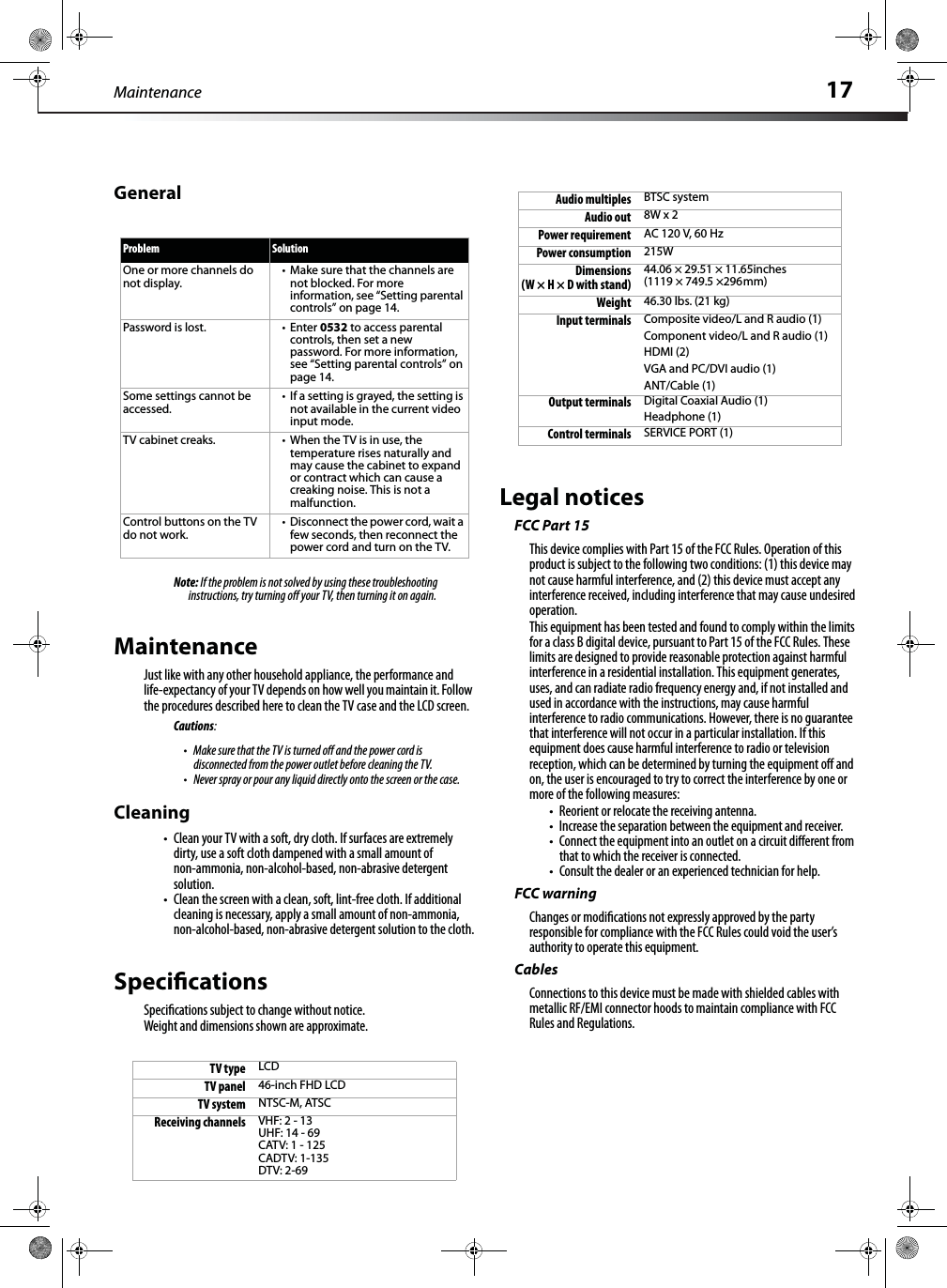 (1119 × 749.5 ×296Maintenance 17GeneralNote: If the problem is not solved by using these troubleshooting instructions, try turning oﬀ your TV, then turning it on again.MaintenanceJust like with any other household appliance, the performance and life-expectancy of your TV depends on how well you maintain it. Follow the procedures described here to clean the TV case and the LCD screen.Cautions:tMake sure that the TV is turned oﬀ and the power cord is disconnected from the power outlet before cleaning the TV.tNever spray or pour any liquid directly onto the screen or the case.CleaningtClean your TV with a soft, dry cloth. If surfaces are extremely dirty, use a soft cloth dampened with a small amount of non-ammonia, non-alcohol-based, non-abrasive detergent solution.tClean the screen with a clean, soft, lint-free cloth. If additional cleaning is necessary, apply a small amount of non-ammonia, non-alcohol-based, non-abrasive detergent solution to the cloth.SpeciﬁcationsSpeciﬁcations subject to change without notice.Weight and dimensions shown are approximate.Legal noticesFCC Part 15This device complies with Part 15 of the FCC Rules. Operation of this product is subject to the following two conditions: (1) this device may not cause harmful interference, and (2) this device must accept any interference received, including interference that may cause undesired operation.This equipment has been tested and found to comply within the limits for a class B digital device, pursuant to Part 15 of the FCC Rules. These limits are designed to provide reasonable protection against harmful interference in a residential installation. This equipment generates, uses, and can radiate radio frequency energy and, if not installed and used in accordance with the instructions, may cause harmful interference to radio communications. However, there is no guarantee that interference will not occur in a particular installation. If this equipment does cause harmful interference to radio or television reception, which can be determined by turning the equipment oﬀ and on, the user is encouraged to try to correct the interference by one or more of the following measures:tReorient or relocate the receiving antenna.tIncrease the separation between the equipment and receiver.tConnect the equipment into an outlet on a circuit diﬀerent from that to which the receiver is connected.tConsult the dealer or an experienced technician for help.FCC warningChanges or modiﬁcations not expressly approved by the party responsible for compliance with the FCC Rules could void the user’s authority to operate this equipment.CablesConnections to this device must be made with shielded cables with metallic RF/EMI connector hoods to maintain compliance with FCC Rules and Regulations.Problem SolutionOne or more channels do not display.tMake sure that the channels are not blocked. For more information, see “Setting parental controls” on page 14.Password is lost. tEnter 0532 to access parental controls, then set a new password. For more information, see “Setting parental controls” on page 14.Some settings cannot be accessed.tIf a setting is grayed, the setting is not available in the current video input mode.TV cabinet creaks. tWhen the TV is in use, the temperature rises naturally and may cause the cabinet to expand or contract which can cause a creaking noise. This is not a malfunction.Control buttons on the TV do not work.tDisconnect the power cord, wait a few seconds, then reconnect the power cord and turn on the TV.TV type LCDTV panel 46-inch FHD LCDTV system NTSC-M, ATSCReceiving channels VHF: 2 - 13UHF: 14 - 69CATV: 1 - 125CADTV: 1-135DTV: 2-69Audio multiples BTSC systemAudio out 8W x 2Power requirement AC 120 V, 60 HzPower consumption 215WDimensions(W×H×D with stand)44.06 × 29.51 × 11.65inches mm)WeightInput terminals Composite video/L and R audio (1)Component video/L and R audio (1)HDMI (2)VGA and PC/DVI audio (1)ANT/Cable (1)Output terminals Digital Coaxial Audio (1)Headphone (1)Control terminals SERVICE PORT (1)46.30 lbs. (21 kg)