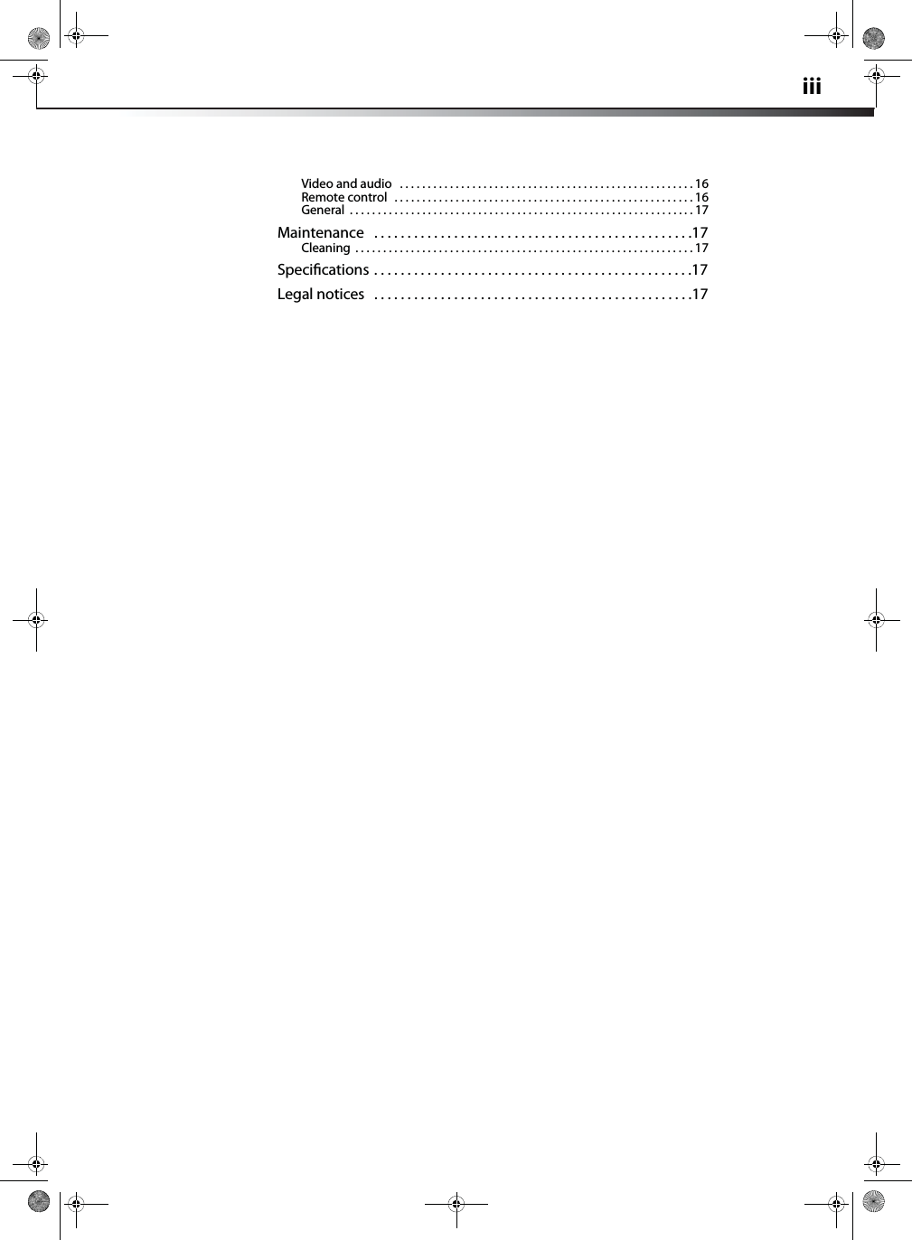 iiiVideo and audio   . . . . . . . . . . . . . . . . . . . . . . . . . . . . . . . . . . . . . . . . . . . . . . . . . . . . . 16Remote control  . . . . . . . . . . . . . . . . . . . . . . . . . . . . . . . . . . . . . . . . . . . . . . . . . . . . . . 16General  . . . . . . . . . . . . . . . . . . . . . . . . . . . . . . . . . . . . . . . . . . . . . . . . . . . . . . . . . . . . . . 17Maintenance   . . . . . . . . . . . . . . . . . . . . . . . . . . . . . . . . . . . . . . . . . . . . . . . .17Cleaning  . . . . . . . . . . . . . . . . . . . . . . . . . . . . . . . . . . . . . . . . . . . . . . . . . . . . . . . . . . . . . 17Speciﬁcations . . . . . . . . . . . . . . . . . . . . . . . . . . . . . . . . . . . . . . . . . . . . . . . .17Legal notices   . . . . . . . . . . . . . . . . . . . . . . . . . . . . . . . . . . . . . . . . . . . . . . . .17