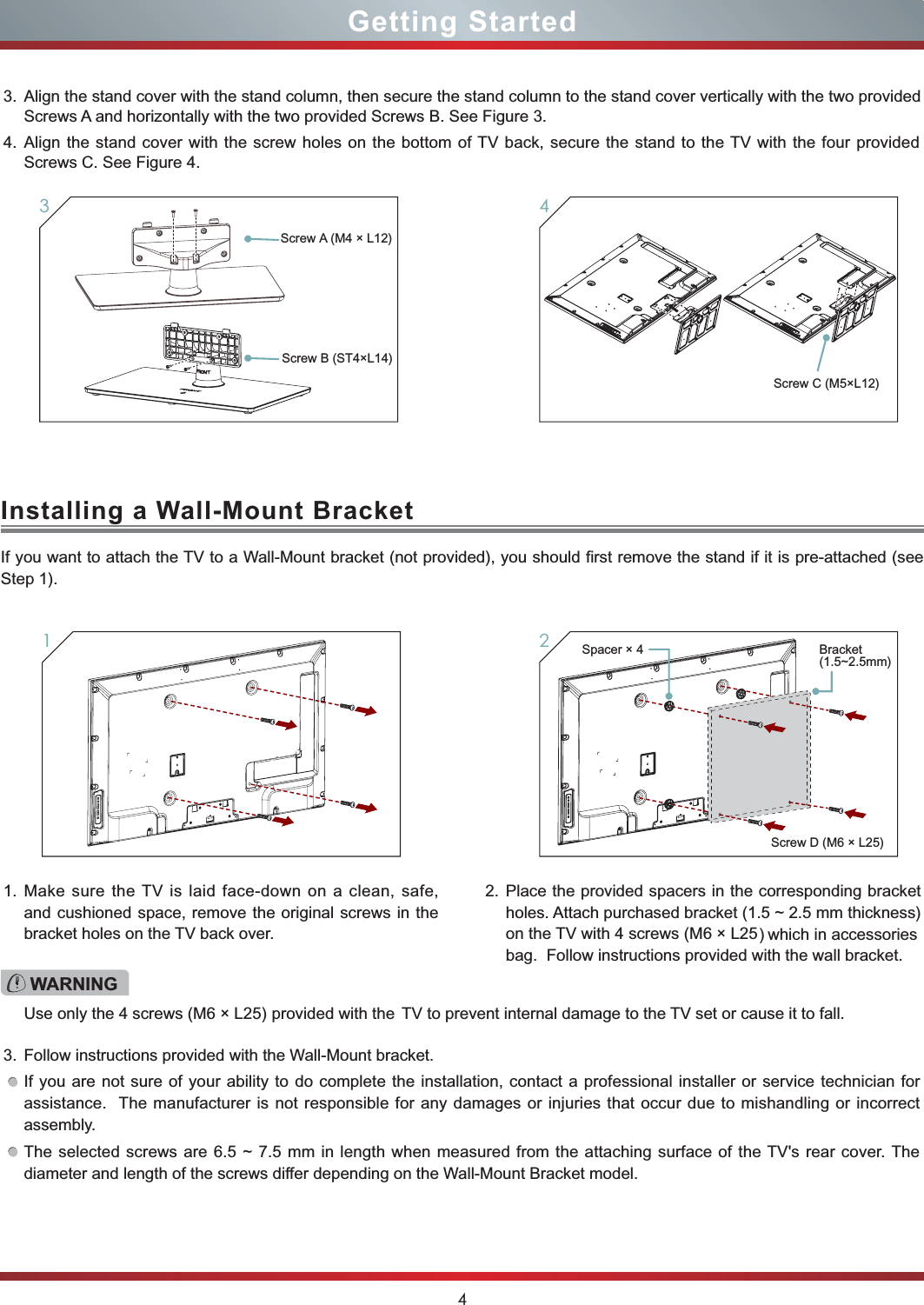 4Getting Started34Installing a Wall-Mount BracketIf you want to attach the TV to a Wall-Mount bracket (not provided), you should first remove the stand if it is pre-attached (see Step 1).1. Make sure the TV is laid face-down on a clean, safe, and cushioned space, remove the original screws in the bracket holes on the TV back over.3. Follow instructions provided with the Wall-Mount bracket.If you are not sure of your ability to do complete the installation, contact a professional installer or service technician for assistance.  The manufacturer is not responsible for any damages or injuries that occur due to mishandling or incorrect assembly.The selected screws are 6.5 ~ 7.5 mm in length when measured from the attaching surface of the TV&apos;s rear cover. The diameter and length of the screws differ depending on the Wall-Mount Bracket model.2.   tekcarb gnidnopserroc eht ni srecaps dedivorp eht ecalPholes. Attach purchased bracket (1.5 ~ 2.5 mm thickness) on the TV with 4 screws (M6 × L25)  which  in  accessories bag.  Follow instructions provided with the wall bracket.1WARNINGUse only the 4 screws (M6 × L25) provided with the  TV to prevent internal damage to the TV set or cause it to fall.23. Align the stand cover with the stand column, then secure the stand column to the stand cover vertically with the two provided  Screws A and horizontally with the two provided Screws B. See Figure 3. 4. Align the stand cover with the screw holes on the bottom of TV back, secure the stand to the TV with the four provided Screws C. See Figure 4.Screw A  (M4 × L12)Screw C (M5×L12)Screw B (ST4×L14)Screw D (M6 × L25)Spacer × 4 Bracket(1.5~2.5mm)