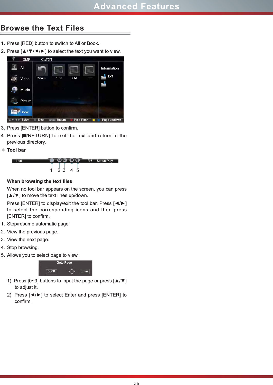 36Browse the Text FilesAdvanced Features1.Press [RED] button to switch to All or Book.2.3UHVV&gt;ŸŸ/Ÿ/Ÿ] to select the text you want to view.3.Press [ENTER] button to confirm.4.Press [/RETURN] to exit the text and return to theprevious directory.Tool bar:KHQEURZVLQJWKHWH[W¿OHVWhen no tool bar appears on the screen, you can press &gt;Ÿź@WRPRYHWKHWH[WOLQHVXSGRZQ3UHVV&gt;(17(5@WRGLVSOD\H[LWWKHWRROEDU3UHVV&gt;ŻŹ@to select the corresponding icons and then press [ENTER] to confirm.1.Stop/resume automatic page 2.View the previous page. 3.View the next page. 4.Stop browsing.5.Allows you to select page to view.3UHVV&gt;a@EXWWRQVWRLQSXWWKHSDJHRUSUHVV&gt;Ÿź@to adjust it.3UHVV&gt;ŻŹ@ WR VHOHFW (QWHUDQGSUHVV&gt;(17(5@WRconfirm.DMP           C:\TXTInformationTXTSelect Enter Return Type Filter Page up/downReturn             1.txt            2.txt             t.txtAllVideoMusicPictureBookGoto Page0000 Enter1.txt                                                                        1/16     Status:Play21345IḬII