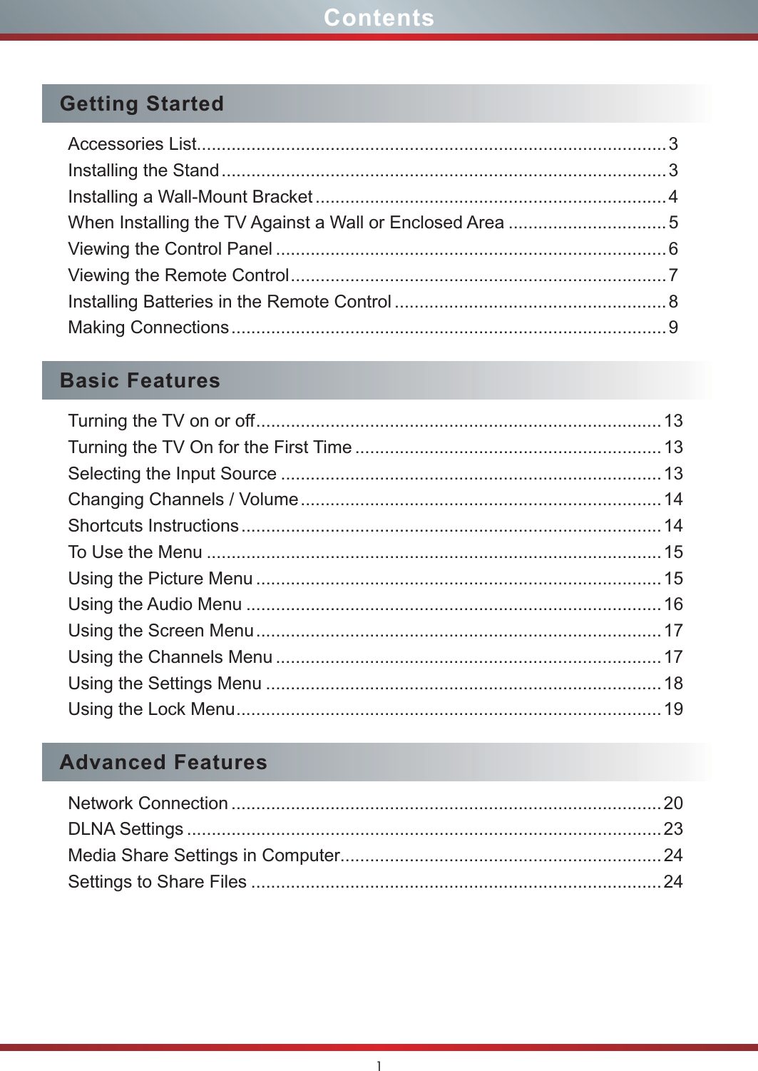1ContentsGetting StartedAccessories List...............................................................................................3Installing the Stand ..........................................................................................3Installing a Wall-Mount Bracket .......................................................................4When Installing the TV Against a Wall or Enclosed Area ................................ 5Viewing the Control Panel ............................................................................... 6Viewing the Remote Control ............................................................................7Installing Batteries in the Remote Control ....................................................... 8Making Connections ........................................................................................9Basic FeaturesTurning the TV on or off ..................................................................................13Turning the TV On for the First Time ..............................................................13Selecting the Input Source .............................................................................13Changing Channels / Volume ......................................................................... 14Shortcuts Instructions .....................................................................................14To Use the Menu ............................................................................................15Using the Picture Menu .................................................................................. 15Using the Audio Menu ....................................................................................16Using the Screen Menu ..................................................................................17Using the Channels Menu .............................................................................. 17Using the Settings Menu ................................................................................18Using the Lock Menu ......................................................................................19Advanced FeaturesNetwork Connection ....................................................................................... 20DLNA Settings ................................................................................................23Media Share Settings in Computer.................................................................24Settings to Share Files ...................................................................................24