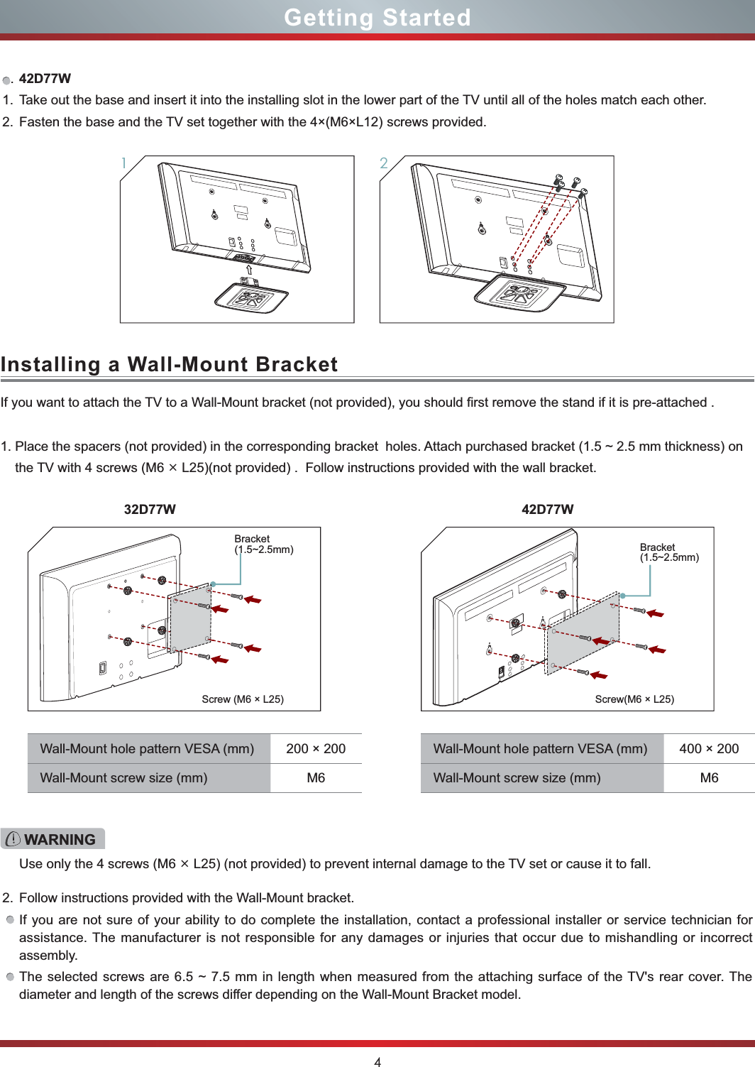 4Getting StartedInstalling a Wall-Mount BracketIf you want to attach the TV to a Wall-Mount bracket (not provided), you should first remove the stand if it is pre-attached .1. Place the spacers (not provided) in the corresponding bracket  holes. Attach purchased bracket (1.5 ~ 2.5 mm thickness) on      the TV with 4 screws (M6 × L25)(not provided) .  Follow instructions provided with the wall bracket.2. Follow instructions provided with the Wall-Mount bracket.If you are not sure of your ability to do complete the installation, contact a professional installer or service technician for assistance. The manufacturer is not responsible for any damages or injuries that occur due to mishandling or incorrect assembly.The selected screws are 6.5 ~ 7.5 mm in length when measured from the attaching surface of the TV&apos;s rear cover. The diameter and length of the screws differ depending on the Wall-Mount Bracket model.WARNINGUse only the 4 screws (M6 × L25) (not provided) to prevent internal damage to the TV set or cause it to fall.Wall-Mount hole pattern VESA (mm) 200 × 200Wall-Mount screw size (mm) M6Wall-Mount hole pattern VESA (mm) 400 × 200Wall-Mount screw size (mm) M6Screw(M6 × L25)Screw (M6 × L25)Bracket  (1.5~2.5mm)Bracket  (1.5~2.5mm).42D77W1. Take out the base and insert it into the installing slot in the lower part of the TV until all of the holes match each other.2. Fasten the base and the TV set together with the 4×(M6×L12) screws provided.2132D77W 42D77W