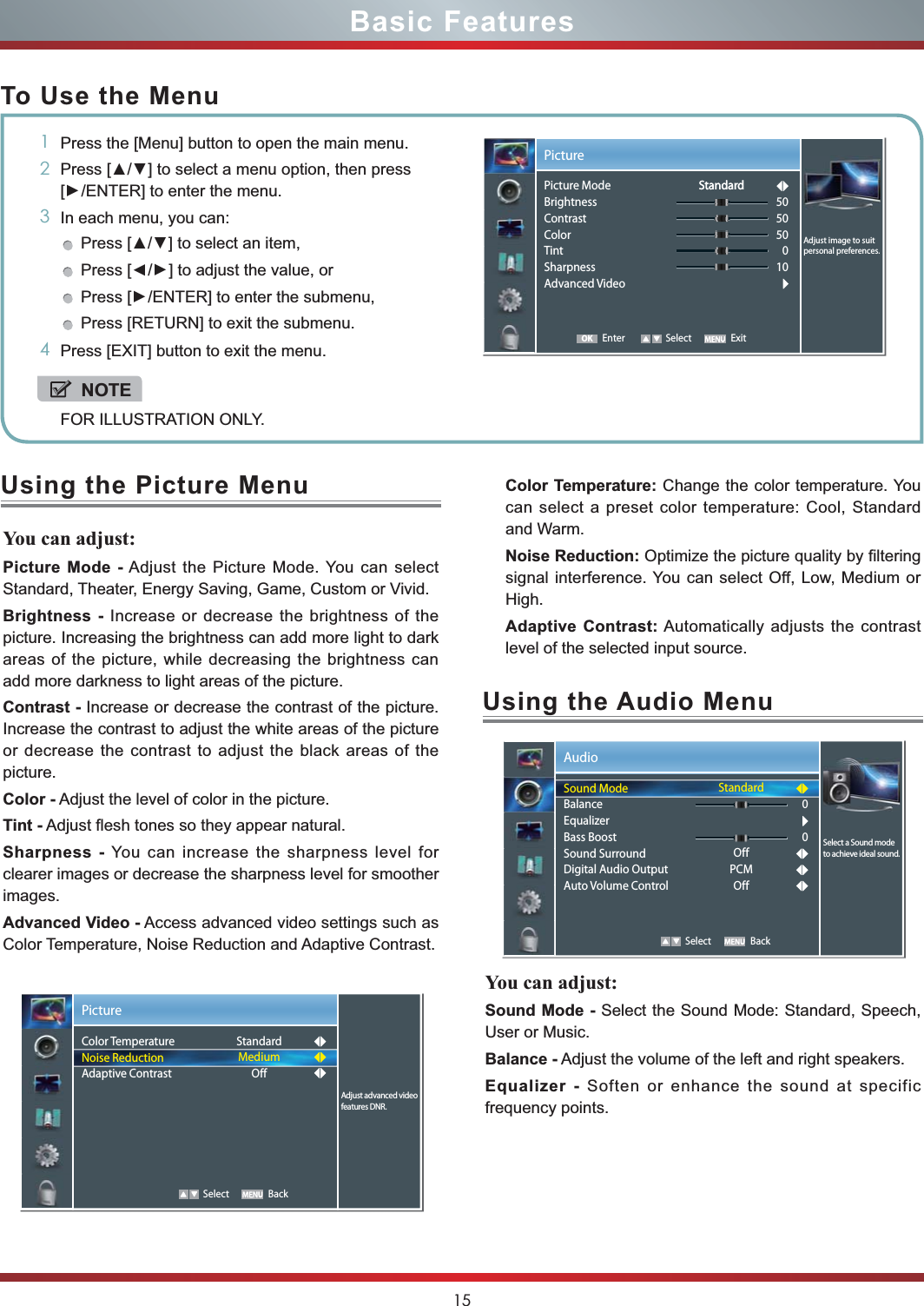 15Basic FeaturesTo Use the Menu1Press the [Menu] button to open the main menu.2] to select a menu option, then press [/ENTER] to enter the menu.3In each menu, you can: ] to select an item, Press [/] to adjust the value, orPress [/ENTER] to enter the submenu, Press [RETURN] to exit the submenu. 4Press [EXIT] button to exit the menu.NOTEFOR ILLUSTRATION ONLY.Using the Picture MenuYou can adjust: Picture Mode - Adjust the Picture Mode. You can select Standard, Theater, Energy Saving, Game, Custom or Vivid.Brightness - Increase or decrease the brightness of the picture. Increasing the brightness can add more light to dark areas of the picture, while decreasing the brightness can add more darkness to light areas of the picture.Contrast - Increase or decrease the contrast of the picture. Increase the contrast to adjust the white areas of the picture or decrease the contrast to adjust the black areas of the picture.Color - Adjust the level of color in the picture.Tint - Adjust flesh tones so they appear natural.Sharpness - You can increase the sharpness level for clearer images or decrease the sharpness level for smoother images.Advanced Video - Access advanced video settings such as Color Temperature, Noise Reduction and Adaptive Contrast.Color Temperature: Change the color temperature. You can select a preset color temperature: Cool, Standard and Warm.Noise Reduction: Optimize the picture quality by filtering signal interference. You can select Off, Low, Medium or High.Adaptive Contrast: Automatically adjusts the contrast level of the selected input source.Picture   Select BackAdjust advanced video features DNR.Color TemperatureNoise ReductionAdaptive ContrastStandardMediumOff Enter Select ExitPictureAdjust image to suit personal preferences.Picture ModeBrightnessContrastColorTintSharpnessAdvanced Video505050010StandardStandardOKUsing the Audio MenuYou can adjust: Sound Mode - Select the Sound Mode: Standard, Speech, User or Music.Balance - Adjust the volume of the left and right speakers.Equalizer - Soften or enhance the sound at specific frequency points.Audio   Select BackStandardOffPCMOff00Select a Sound mode to achieve ideal sound.Sound ModeBalanceEqualizerBass BoostSound SurroundDigital Audio OutputAuto Volume Control