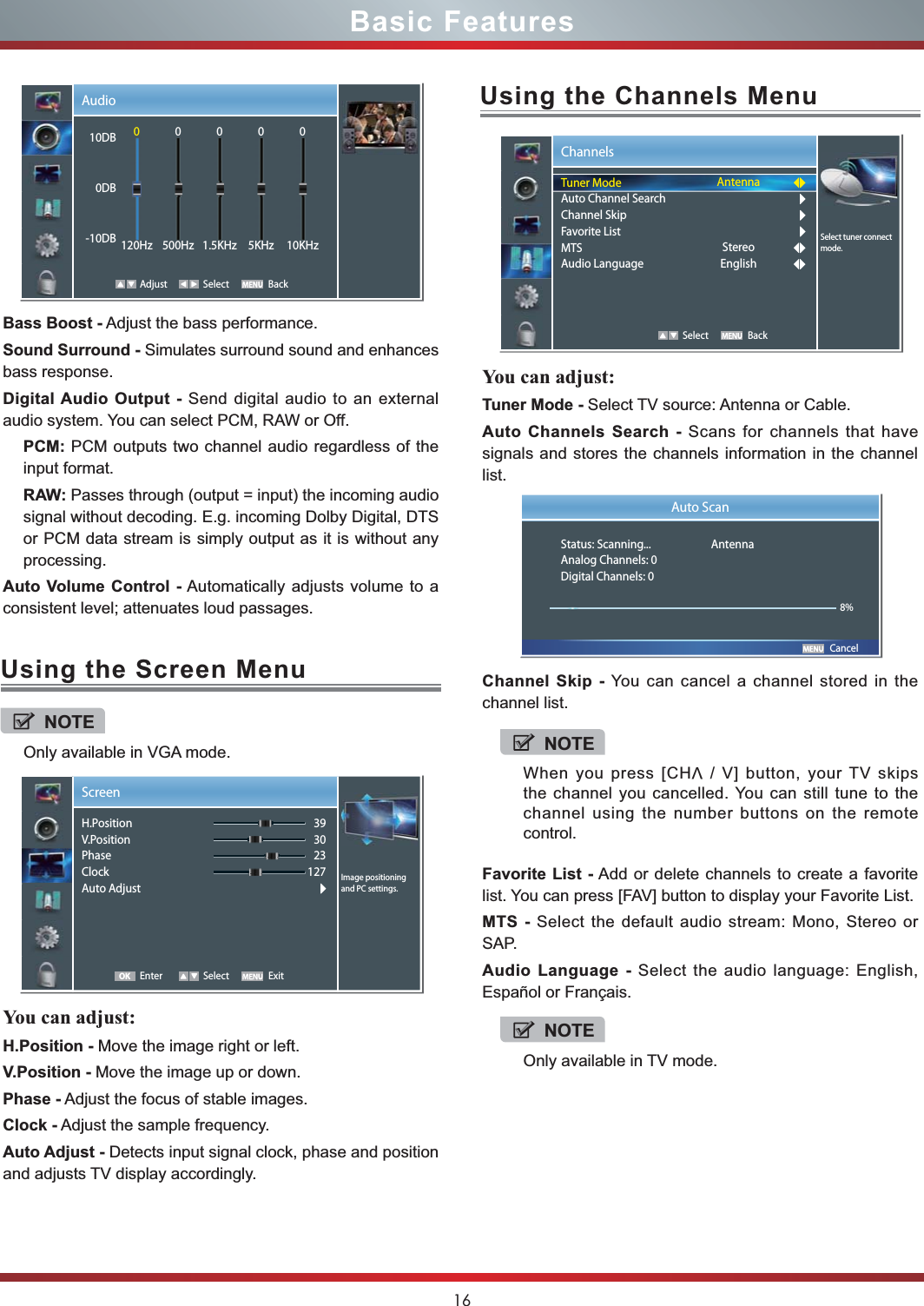 16Basic FeaturesUsing the Screen MenuUsing the Channels MenuYou can adjust: H.Position - Move the image right or left.V.Position - Move the image up or down.Phase - Adjust the focus of stable images.Clock - Adjust the sample frequency.Auto Adjust - Detects input signal clock, phase and position and adjusts TV display accordingly.You can adjust: Tuner Mode - Select TV source: Antenna or Cable.Auto Channels Search - Scans for channels that have signals and stores the channels information in the channel list.Channel Skip - You can cancel a channel stored in the channel list.Favorite List - Add or delete channels to create a favorite list. You can press [FAV] button to display your Favorite List.MTS - Select the default audio stream: Mono, Stereo or SAP.Audio Language - Select the audio language: English, Español or Français. NOTEOnly available in VGA mode.Screen Enter Select Exit393023127 Image positioning and PC settings.H.PositionV.PositionPhaseClockAuto AdjustOKChannels   Select BackSelect tuner connect mode.Tuner ModeAuto Channel SearchChannel SkipFavorite ListMTSAudio LanguageAntennaStereoEnglish       CancelAuto ScanStatus: Scanning...  AntennaAnalog Channels: 0Digital Channels: 08%NOTEWhen you press [CHV / V] button, your TV skips the channel you cancelled. You can still tune to the channel using the number buttons on the remote control.NOTEOnly available in TV mode.Bass Boost - Adjust the bass performance.Sound Surround - Simulates surround sound and enhances bass response.Digital Audio Output - Send digital audio to an external audio system. You can select PCM, RAW or Off.PCM: PCM outputs two channel audio regardless of the input format.RAW: Passes through (output = input) the incoming audio signal without decoding. E.g. incoming Dolby Digital, DTS or PCM data stream is simply output as it is without any processing.Auto Volume Control - Automatically adjusts volume to a consistent level; attenuates loud passages.Audio Adjust Select Back10DB0DB-10DB0120Hz0500Hz01.5KHz05KHz010KHz