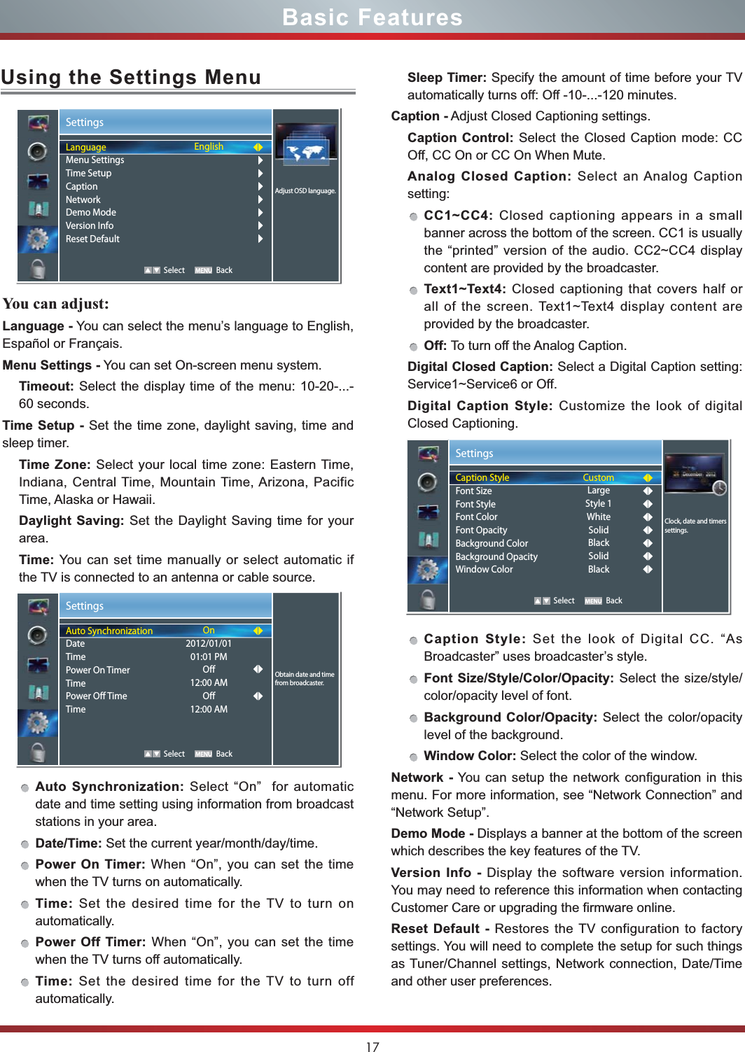 17Sleep Timer: Specify the amount of time before your TV automatically turns off: Off -10-...-120 minutes.Caption - Adjust Closed Captioning settings.Caption Control: Select the Closed Caption mode: CC Off, CC On or CC On When Mute.Analog Closed Caption: Select an Analog Caption setting:CC1~CC4: Closed captioning appears in a small banner across the bottom of the screen. CC1 is usually the “printed” version of the audio. CC2~CC4 display content are provided by the broadcaster.Text1~Text4: Closed captioning that covers half or all of the screen. Text1~Text4 display content are provided by the broadcaster.Off: To turn off the Analog Caption.Digital Closed Caption: Select a Digital Caption setting: Service1~Service6 or Off.Digital Caption Style: Customize the look of digital Closed Captioning.Caption Style: Set the look of Digital CC. “As Broadcaster” uses broadcaster’s style.Font Size/Style/Color/Opacity: Select the size/style/color/opacity level of font.Background Color/Opacity: Select the color/opacity level of the background.Window Color: Select the color of the window.Network - You can setup the network configuration in this menu. For more information, see “Network Connection” and “Network Setup”.Demo Mode - Displays a banner at the bottom of the screen which describes the key features of the TV.Version Info - Display the software version information. You may need to reference this information when contacting Customer Care or upgrading the firmware online.Reset Default - Restores the TV configuration to factory settings. You will need to complete the setup for such things as Tuner/Channel settings, Network connection, Date/Time and other user preferences.Basic FeaturesSettings   Select BackClock, date and timers settings.Caption StyleFont SizeFont StyleFont ColorFont OpacityBackground ColorBackground OpacityWindow ColorCustomLargeStyle 1WhiteSolidBlackSolidBlackUsing the Settings MenuYou can adjust: Language - You can select the menu’s language to English, Español or Français.Menu Settings - You can set On-screen menu system.Timeout: Select the display time of the menu: 10-20-...-60 seconds.Time Setup - Set the time zone, daylight saving, time and sleep timer.Time Zone: Select your local time zone: Eastern Time, Indiana, Central Time, Mountain Time, Arizona, Pacific Time, Alaska or Hawaii.Daylight Saving: Set the Daylight Saving time for your area.Time: You can set time manually or select automatic if the TV is connected to an antenna or cable source.Auto Synchronization: Select “On”  for automatic date and time setting using information from broadcast stations in your area.Date/Time: Set the current year/month/day/time.Power On Timer: When “On”, you can set the time when the TV turns on automatically.Time: Set the desired time for the TV to turn on automatically.Power Off Timer: When “On”, you can set the time when the TV turns off automatically.Time: Set the desired time for the TV to turn off automatically.Settings   Select BackAdjust OSD language.LanguageMenu SettingsTime SetupCaptionNetworkDemo ModeVersion InfoReset DefaultEnglishSettings   Select BackObtain date and time from broadcaster.Auto SynchronizationDateTimePower On TimerTimePower Off TimeTimeOn2012/01/0101:01 PMOff12:00 AMOff12:00 AM