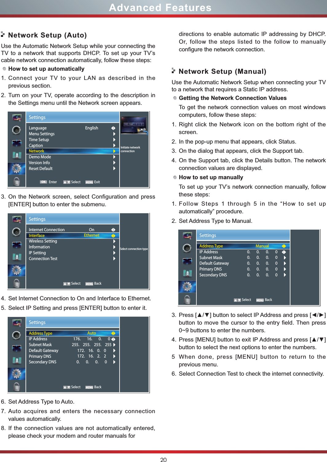 20Advanced Features Network Setup (Auto)Use the Automatic Network Setup while your connecting the TV to a network that supports DHCP. To set up your TV’s cable network connection automatically, follow these steps:How to set up automatically 1. Connect your TV to your LAN as described in the previous section. 2. Turn on your TV, operate according to the description in the Settings menu until the Network screen appears.3. On the Network screen, select Configuration and press [ENTER] button to enter the submenu.4. Set Internet Connection to On and Interface to Ethernet.5. Select IP Setting and press [ENTER] button to enter it.6. Set Address Type to Auto.7. Auto acquires and enters the necessary connection  values automatically.8. If the connection values are not automatically entered, please check your modem and router manuals for  Network Setup (Manual)Use the Automatic Network Setup when connecting your TV to a network that requires a Static IP address.Getting the Network Connection ValuesTo get the network connection values on most windows computers, follow these steps:1. Right click the Network icon on the bottom right of the screen.2. In the pop-up menu that appears, click Status.3. On the dialog that appears, click the Support tab.4. On the Support tab, click the Details button. The network connection values are displayed.How to set up manuallyTo set up your TV’s network connection manually, follow these steps:1. Follow Steps 1 through 5 in the “How to set up automatically” procedure.2. Set Address Type to Manual.3. button to move the cursor to the entry field. Then press 0~9 buttons to enter the numbers.4. button to select the next options to enter the numbers. 5 When done, press [MENU] button to return to the previous menu.6. Select Connection Test to check the internet connectivity.  SettingsSelect connection typeInternet ConnectionInterfaceWireless SettingInformationIP SettingConnection Test OnEthernet   Select BackSettingsAddress TypeIP AddressSubnet MaskDefault GatewayPrimary DNSSecondary DNSAuto176.       16.       0.       0255.    255.    255.    255172.    16.    0.    0172.    16.    2.    20.       0.       0.       0   Select BackSettingsAddress TypeIP AddressSubnet MaskDefault GatewayPrimary DNSSecondary DNSManual0.       0.       0.       00.       0.       0.       00.       0.       0.       00.       0.       0.       00.       0.       0.       0   Select BackSettingsInitiate networkconnectionLanguageMenu SettingsTime SetupCaptionNetworkDemo ModeVersion InfoReset DefaultEnglish Enter Select ExitOKdirections to enable automatic IP addressing by DHCP.  Or, follow the steps listed to the follow to manually configure the network connection.