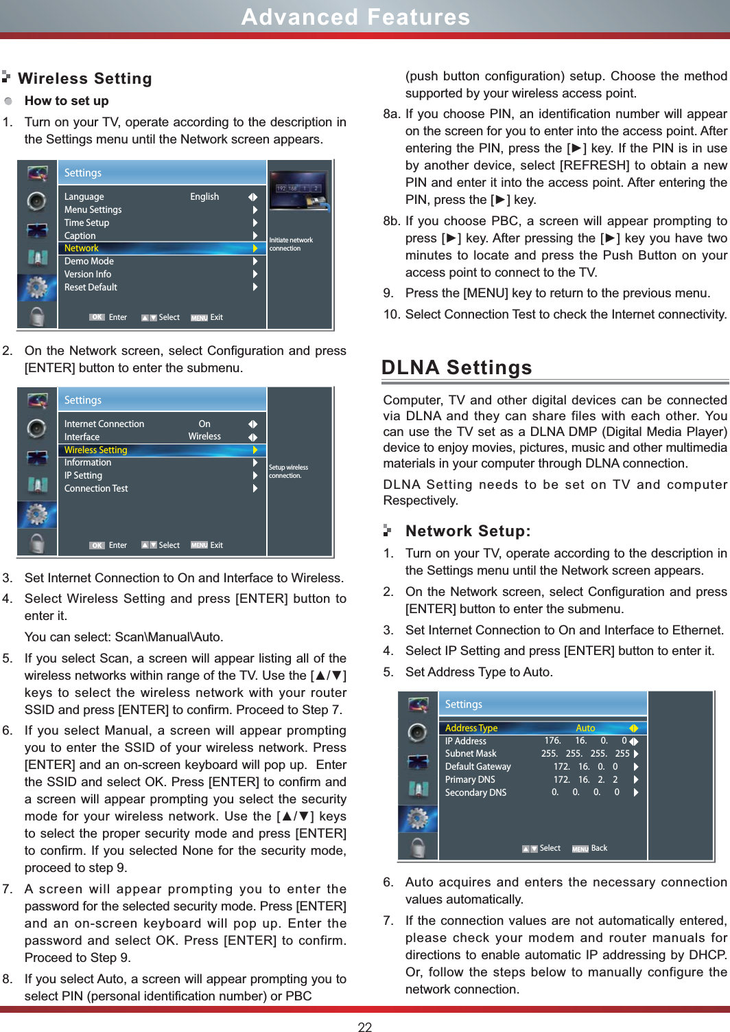22Advanced Features Wireless SettingHow to set up  1. Turn on your TV, operate according to the description in the Settings menu until the Network screen appears.2. On the Network screen, select Configuration and press [ENTER] button to enter the submenu.3. Set Internet Connection to On and Interface to Wireless.4. Select Wireless Setting and press [ENTER] button to enter it.You can select: Scan\Manual\Auto.5. If you select Scan, a screen will appear listing all of the keys to select the wireless network with your router SSID and press [ENTER] to confirm. Proceed to Step 7.6. If you select Manual, a screen will appear prompting you to enter the SSID of your wireless network. Press [ENTER] and an on-screen keyboard will pop up.  Enter the SSID and select OK. Press [ENTER] to confirm and a screen will appear prompting you select the security to select the proper security mode and press [ENTER] to confirm. If you selected None for the security mode, proceed to step 9.7. A screen will appear prompting you to enter the password for the selected security mode. Press [ENTER] and an on-screen keyboard will pop up. Enter the password and select OK. Press [ENTER] to confirm. Proceed to Step 9.8. If you select Auto, a screen will appear prompting you to select PIN (personal identification number) or PBCSettingsSetup wirelessconnection.Internet ConnectionInterfaceWireless SettingInformationIP SettingConnection Test OnWireless Enter Select ExitOKSettingsInitiate networkconnectionLanguageMenu SettingsTime SetupCaptionNetworkDemo ModeVersion InfoReset DefaultEnglish Enter Select ExitOKDLNA SettingsComputer, TV and other digital devices can be connected via DLNA and they can share files with each other. You can use the TV set as a DLNA DMP (Digital Media Player) device to enjoy movies, pictures, music and other multimedia materials in your computer through DLNA connection.DLNA Setting needs to be set on TV and computer Respectively.Network Setup:1. Turn on your TV, operate according to the description in the Settings menu until the Network screen appears.2. On the Network screen, select Configuration and press [ENTER] button to enter the submenu.3. Set Internet Connection to On and Interface to Ethernet.4. Select IP Setting and press [ENTER] button to enter it.5. Set Address Type to Auto.6. Auto acquires and enters the necessary connection   values automatically.7. If the connection values are not automatically entered, please check your modem and router manuals for directions to enable automatic IP addressing by DHCP.  Or, follow the steps below to manually configure the network connection.SettingsAddress TypeIP AddressSubnet MaskDefault GatewayPrimary DNSSecondary DNSAuto176.       16.       0.       0255.    255.    255.    255172.    16.    0.    0172.    16.    2.    20.       0.       0.       0   Select Back(push button configuration) setup. Choose the method supported by your wireless access point. 8a. If you choose PIN, an identification number will appear on the screen for you to enter into the access point. After by another device, select [REFRESH] to obtain a new PIN and enter it into the access point. After entering the 8b. If you choose PBC, a screen will appear prompting to minutes to locate and press the Push Button on your access point to connect to the TV.9. Press the [MENU] key to return to the previous menu.10. Select Connection Test to check the Internet connectivity.