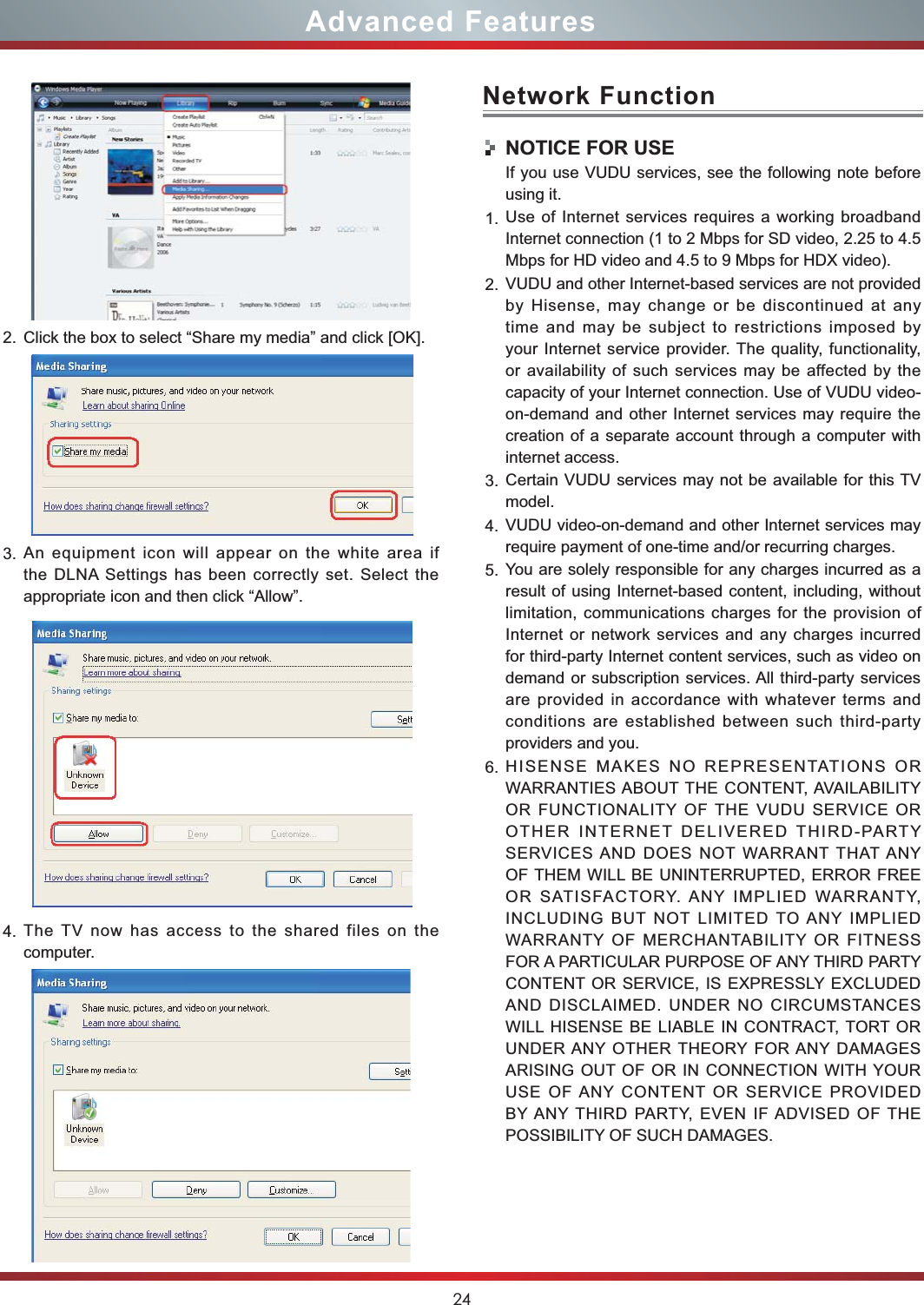 24Advanced FeaturesNetwork FunctionNOTICE FOR USEIf you use VUDU services, see the following note before using it.1. Use of Internet services requires a working broadband Internet connection (1 to 2 Mbps for SD video, 2.25 to 4.5 Mbps for HD video and 4.5 to 9 Mbps for HDX video).2. VUDU and other Internet-based services are not provided by Hisense, may change or be discontinued at any time and may be subject to restrictions imposed by your Internet service provider. The quality, functionality, or availability of such services may be affected by the capacity of your Internet connection. Use of VUDU video-on-demand and other Internet services may require the creation of a separate account through a computer with internet access.3. Certain VUDU services may not be available for this TV model.4. VUDU video-on-demand and other Internet services may require payment of one-time and/or recurring charges.5. You are solely responsible for any charges incurred as a result of using Internet-based content, including, without limitation, communications charges for the provision of Internet or network services and any charges incurred for third-party Internet content services, such as video on demand or subscription services. All third-party services are provided in accordance with whatever terms and conditions are established between such third-party providers and you.6. HISENSE MAKES NO REPRESENTATIONS OR WARRANTIES ABOUT THE CONTENT, AVAILABILITY OR FUNCTIONALITY OF THE VUDU SERVICE OR OTHER INTERNET DELIVERED THIRD-PARTY SERVICES AND DOES NOT WARRANT THAT ANY OF THEM WILL BE UNINTERRUPTED, ERROR FREE OR SATISFACTORY. ANY IMPLIED WARRANTY, INCLUDING BUT NOT LIMITED TO ANY IMPLIED WARRANTY OF MERCHANTABILITY OR FITNESS FOR A PARTICULAR PURPOSE OF ANY THIRD PARTY CONTENT OR SERVICE, IS EXPRESSLY EXCLUDED AND DISCLAIMED. UNDER NO CIRCUMSTANCES WILL HISENSE BE LIABLE IN CONTRACT, TORT OR UNDER ANY OTHER THEORY FOR ANY DAMAGES ARISING OUT OF OR IN CONNECTION WITH YOUR USE OF ANY CONTENT OR SERVICE PROVIDED BY ANY THIRD PARTY, EVEN IF ADVISED OF THE POSSIBILITY OF SUCH DAMAGES.2. Click the box to select “Share my media” and click [OK].3. An equipment icon will appear on the white area if the DLNA Settings has been correctly set. Select the  appropriate icon and then click “Allow”.4. The TV now has access to the shared files on the computer.