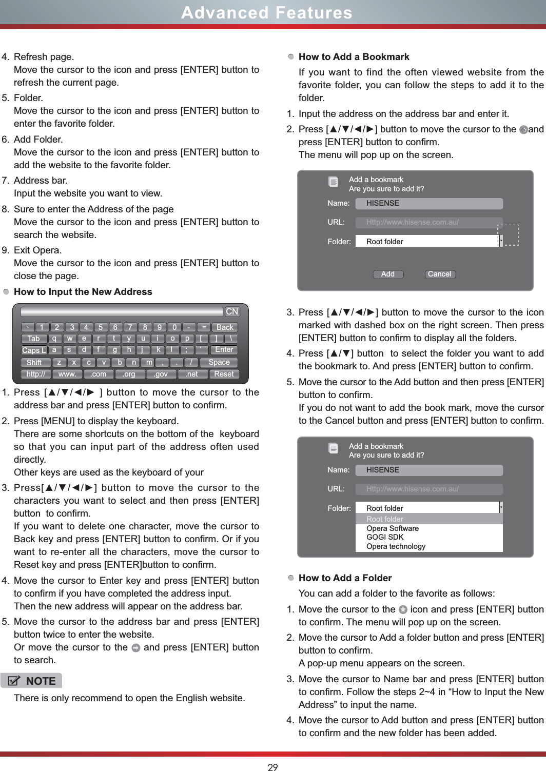 29Advanced Features4. Refresh page.Move the cursor to the icon and press [ENTER] button to refresh the current page.5. Folder.Move the cursor to the icon and press [ENTER] button to enter the favorite folder.6. Add Folder.Move the cursor to the icon and press [ENTER] button to add the website to the favorite folder.7. Address bar.Input the website you want to view.8. Sure to enter the Address of the pageMove the cursor to the icon and press [ENTER] button to search the website.9. Exit Opera.Move the cursor to the icon and press [ENTER] button to close the page.How to Input the New Address1. address bar and press [ENTER] button to confirm.2. Press [MENU] to display the keyboard.There are some shortcuts on the bottom of the  keyboard so that you can input part of the address often used directly.Other keys are used as the keyboard of your 3.  characters you want to select and then press [ENTER] button  to confirm. If you want to delete one character, move the cursor to Back key and press [ENTER] button to confirm. Or if you want to re-enter all the characters, move the cursor to Reset key and press [ENTER]button to confirm.4. Move the cursor to Enter key and press [ENTER] button to confirm if you have completed the address input.Then the new address will appear on the address bar.5. Move the cursor to the address bar and press [ENTER] button twice to enter the website.Or move the cursor to the   and press [ENTER] button to search.How to Add a BookmarkIf you want to find the often viewed website from the favorite folder, you can follow the steps to add it to the folder.1. Input the address on the address bar and enter it.2.  and press [ENTER] button to confirm. The menu will pop up on the screen.3.  marked with dashed box on the right screen. Then press [ENTER] button to confirm to display all the folders.4. the bookmark to. And press [ENTER] button to confirm.5. Move the cursor to the Add button and then press [ENTER] button to confirm.If you do not want to add the book mark, move the cursor to the Cancel button and press [ENTER] button to confirm.How to Add a FolderYou can add a folder to the favorite as follows:1. Move the cursor to the   icon and press [ENTER] button to confirm. The menu will pop up on the screen.2. Move the cursor to Add a folder button and press [ENTER] button to confirm.A pop-up menu appears on the screen.3. Move the cursor to Name bar and press [ENTER] button to confirm. Follow the steps 2~4 in “How to Input the New Address” to input the name.4. Move the cursor to Add button and press [ENTER] button to confirm and the new folder has been added. CN12wsxedcrfvtgbyhnujmik,ol.p;/[‘]EnterSpace\qazTabCaps LShifthttp:// www. .com .org .gov .net Reset3 4 5 6 7 8 9 0 - = BackǃNOTEThere is only recommend to open the English website.Add a bookmarkAre you sure to add it?Name:URL:Folder:Add                CancelHISENSEHttp://www.hisense.com.au/Root folderAdd a bookmarkAre you sure to add it?Name:URL:Folder:HISENSEHttp://www.hisense.com.au/Root folderRoot folderOpera SoftwareGOGI SDKOpera technology