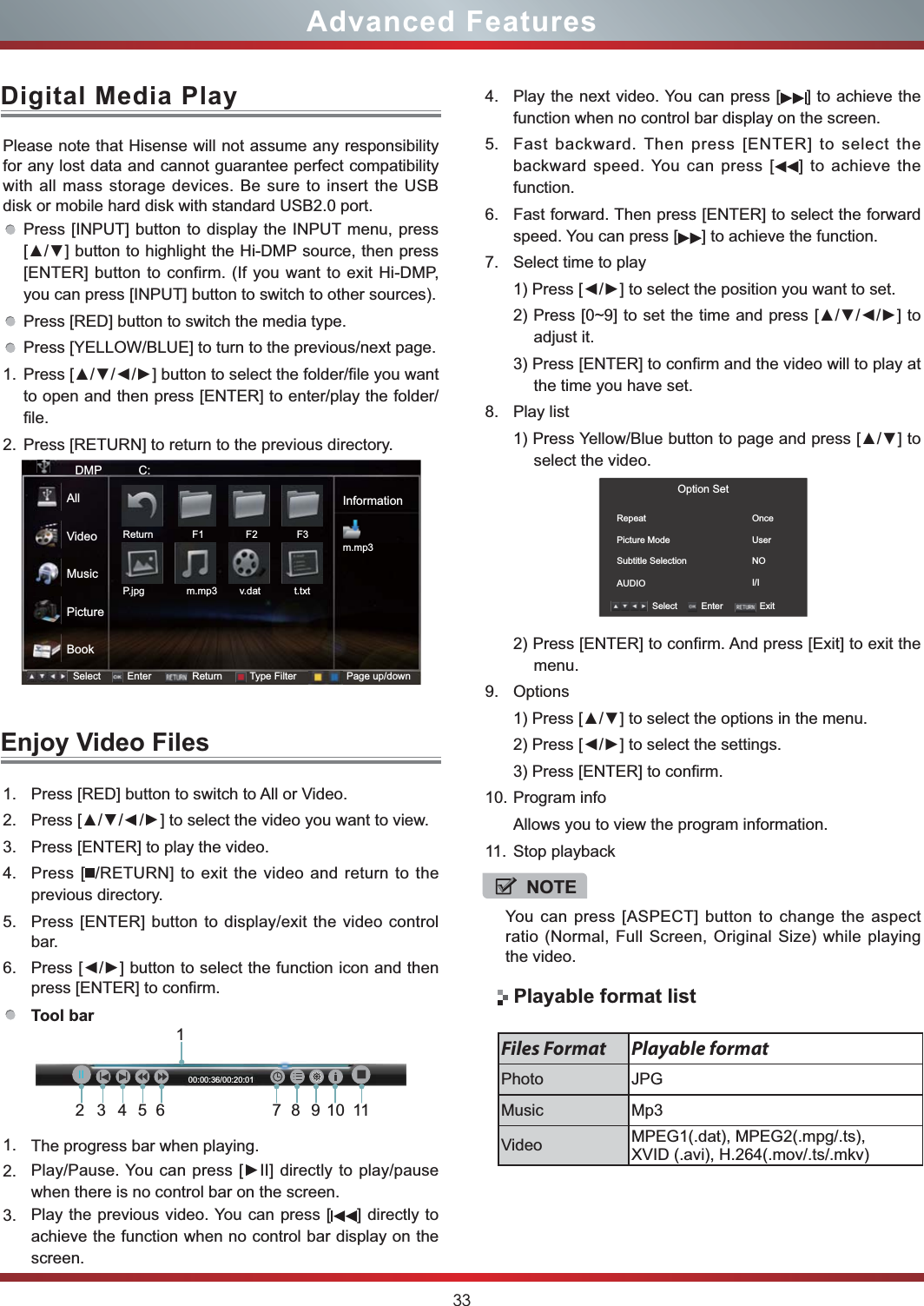 33Advanced Features1. Press [RED] button to switch to All or Video.2. Press [//] to select the video you want to view.3. Press [ENTER] to play the video.4. Press [ /RETURN] to exit the video and return to the previous directory.5. Press [ENTER] button to display/exit the video control bar.6. press [ENTER] to confirm.Tool bar 1. The progress bar when playing.2. when there is no control bar on the screen.3. Play the previous video. You can press [ ] directly to achieve the function when no control bar display on the screen.Please note that Hisense will not assume any responsibility for any lost data and cannot guarantee perfect compatibility with all mass storage devices. Be sure to insert the USB disk or mobile hard disk with standard USB2.0 port.Press [INPUT] button to display the INPUT menu, press  [ENTER] button to confirm. (If you want to exit Hi-DMP, you can press [INPUT] button to switch to other sources).Press [RED] button to switch the media type.Press [YELLOW/BLUE] to turn to the previous/next page.1. to open and then press [ENTER] to enter/play the folder/file.2. Press [RETURN] to return to the previous directory.Digital Media PlayEnjoy Video FilesNOTEYou can press [ASPECT] button to change the aspect ratio (Normal, Full Screen, Original Size) while playing the video.DMP           C:Informationm.mp3Select Enter Return Type Filter Page up/downReturn              F1               F2              F3P.jpg               m.mp3        v.dat            t.txtAllVideoMusicPictureBook4. Play the next video. You can press [ ] to achieve the function when no control bar display on the screen.5. Fast backward. Then press [ENTER] to select the backward speed. You can press [ ] to achieve the function.6. Fast forward. Then press [ENTER] to select the forward speed. You can press [ ] to achieve the function.7. Select time to playadjust it.3) Press [ENTER] to confirm and the video will to play at the time you have set.8. Play listselect the video.2) Press [ENTER] to confirm. And press [Exit] to exit the menu.9. Options3) Press [ENTER] to confirm.10. Program infoAllows you to view the program information.11. Stop playbackOption SetRepeat                  Picture Mode                  Subtitle SelectionAUDIO             OnceUserNOI/ISelect Enter Exit Playable format listFiles Format Playable formatPhoto JPGMusic Mp3Video MPEG1(.dat), MPEG2(.mpg/.ts), XVID (.avi), H.264(.mov/.ts/.mkv)123456 789101100:00:36/00:20:01IIIḬ