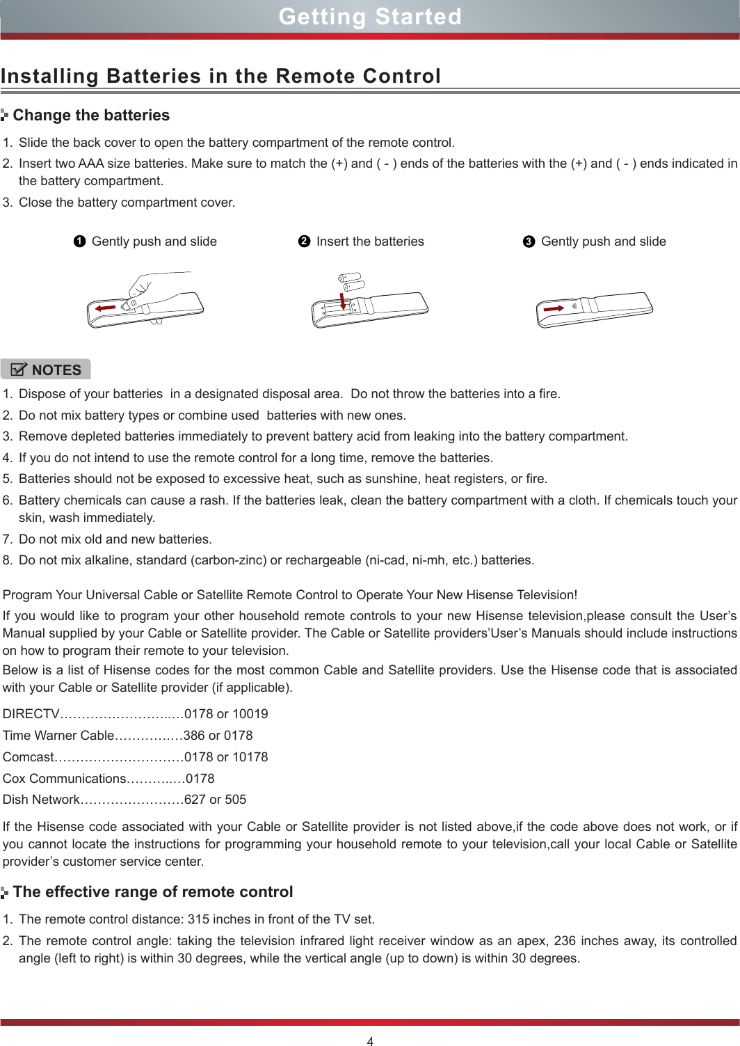 4Installing Batteries in the Remote ControlGetting Started1. Slide the back cover to open the battery compartment of the remote control. 2. Insert two AAA size batteries. Make sure to match the (+) and ( - ) ends of the batteries with the (+) and ( - ) ends indicated in the battery compartment.3. Close the battery compartment cover.1. The remote control distance: 315 inches in front of the TV set.2. The remote control angle: taking the television infrared light receiver window as an apex, 236 inches away, its controlled angle (left to right) is within 30 degrees, while the vertical angle (up to down) is within 30 degrees.1Gently push and slide 2Insert the batteries 3Gently push and slideNOTES1. Dispose of your batteries  in a designated disposal area.  Do not throw the batteries into a fire.2. Do not mix battery types or combine used  batteries with new ones.3. Remove depleted batteries immediately to prevent battery acid from leaking into the battery compartment.4. If you do not intend to use the remote control for a long time, remove the batteries.5. Batteries should not be exposed to excessive heat, such as sunshine, heat registers, or fire.6. Battery chemicals can cause a rash. If the batteries leak, clean the battery compartment with a cloth. If chemicals touch your skin, wash immediately.7. Do not mix old and new batteries.8. Do not mix alkaline, standard (carbon-zinc) or rechargeable (ni-cad, ni-mh, etc.) batteries.Program Your Universal Cable or Satellite Remote Control to Operate Your New Hisense Television!If you would like to program your other household remote controls to your new Hisense television,please consult the User’s Manual supplied by your Cable or Satellite provider. The Cable or Satellite providers’User’s Manuals should include instructions on how to program their remote to your television.Below is a list of Hisense codes for the most common Cable and Satellite providers. Use the Hisense code that is associated with your Cable or Satellite provider (if applicable).  DIRECTV……………………..…0178 or 10019Time Warner Cable………….…386 or 0178Comcast…………………………0178 or 10178 Cox Communications………..…0178Dish Network……………………627 or 505If the Hisense code associated with your Cable or Satellite provider is not listed above,if the code above does not work, or if you cannot locate the instructions for programming your household remote to your television,call your local Cable or Satellite provider’s customer service center.Change the batteriesThe effective range of remote control
