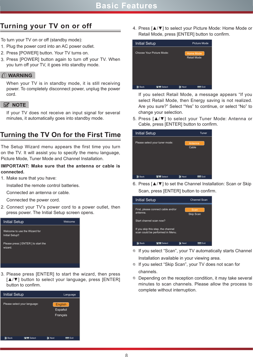 8Basic FeaturesTo turn your TV on or off (standby mode):1. Plug the power cord into an AC power outlet.2. Press [POWER] button. Your TV turns on. 3. Press [POWER] button again to turn off your TV. When you turn off your TV, it goes into standby mode.Turning your TV on or offTurning the TV On for the First TimeWARNINGWhen your TV is in standby mode, it is still receiving power. To completely disconnect power, unplug the power cord.NOTEIf your TV does not receive an input signal for several minutes, it automatically goes into standby mode.The Setup Wizard menu appears the first time you turn on the TV. It will assist you to specify the menu language, Picture Mode, Tuner Mode and Channel Installation.IMPORTANT: Make sure that the antenna or cable is connected.1. Make sure that you have:Installed the remote control batteries.Connected an antenna or cable.Connected the power cord.2. Connect your TV’s power cord to a power outlet, then press power. The Initial Setup screen opens.3. Please press [ENTER] to start the wizard, then press [▲/▲] button to select your language, press [ENTER] button to confirm.4. Press [▲/▼] to select your Picture Mode: Home Mode or Retail Mode, press [ENTER] button to confirm.If you select Retail Mode, a message appears “If you select Retail Mode, then Energy saving is not realized. Are you sure?” Select “Yes” to continue, or select “No” to change your selection.5. Press  [▲/▼]  to  select  your Tuner  Mode: Antenna or Cable, press [ENTER] button to confirm.6. Press [▲/▼] to set the Channel Installation: Scan or SkipScan, press [ENTER] button to confirm.If you select “Scan”, your TV automatically starts ChannelInstallation available in your viewing area.If you select “Skip Scan”, your TV does not scan forchannels.Depending on the reception condition, it may take several minutes to scan channels. Please allow the process to complete without interruption.Initial Setup                                     WelcomeWelcome to use the Wizard forInitial Setup!!Please press [ ENTER ] to start thewizard.Initial Setup                                     LanguagePlease select your language:   Back                     Select                    Next                  EXIT  ExitEnglishEspañolFrançaisInitial Setup                                  Picture ModeChoose Your Picture Mode: Home ModeRetail Mode   Back                     Select                    Next                  EXIT  ExitInitial Setup                                         TunerPlease select your tuner mode: AntennaCable   Back                     Select                    Next                  EXIT  ExitInitial Setup                                Channel ScanFirst, please connect cable and/or antenna.Start channel scan now?If you skip this step, the channel scan could be performed in Menu.ScanSkip Scan   Back                     Select                    Next                  EXIT  Exit