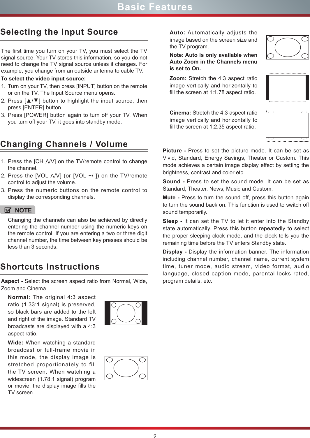 9Basic Features1. Press the [CH V/V] on the TV/remote control to change the channel.2. Press the [VOL V/V] (or [VOL +/-]) on the TV/remote control to adjust the volume.3. Press the numeric buttons on the remote control to display the corresponding channels.Changing Channels / VolumeThe first time you turn on your TV, you must select the TV signal source. Your TV stores this information, so you do not need to change the TV signal source unless it changes. For example, you change from an outside antenna to cable TV.To select the video input source:1. Turn on your TV, then press [INPUT] button on the remote or on the TV. The Input Source menu opens.2. Press [▲/▲] button to highlight the input source, then press [ENTER] button.3. Press [POWER] button again to turn off your TV. When you turn off your TV, it goes into standby mode.Selecting the Input SourceNOTEChanging the channels can also be achieved by directly entering the channel number using the numeric keys on the remote control. If you are entering a two or three digit channel number, the time between key presses should be less than 3 seconds.Aspect - Select the screen aspect ratio from Normal, Wide, Zoom and Cinema.Normal: The original 4:3 aspect ratio (1.33:1 signal) is preserved, so black bars are added to the left and right of the image. Standard TV broadcasts are displayed with a 4:3 aspect ratio.Wide: When watching a standard broadcast or full-frame movie in this mode, the display image is stretched proportionately to fill the TV screen. When watching a widescreen (1.78:1 signal) program or movie, the display image fills the TV screen.Shortcuts InstructionsAuto: Automatically adjusts the image based on the screen size and the TV program.Note: Auto is only available when Auto Zoom in the Channels menu is set to On.Zoom: Stretch the 4:3 aspect ratio image vertically and horizontally to fill the screen at 1:1.78 aspect ratio.Cinema: Stretch the 4:3 aspect ratio image vertically and horizontally to fill the screen at 1:2.35 aspect ratio. Picture - Press to set the picture mode. It can be set as Vivid, Standard, Energy Savings, Theater or Custom. This mode achieves a certain image display effect by setting the brightness, contrast and color etc.Sound - Press to set the sound mode. It can be set as Standard, Theater, News, Music and Custom.Mute - Press to turn the sound off, press this button again to turn the sound back on. This function is used to switch off sound temporarily.Sleep - It can set the TV to let it enter into the Standby state automatically. Press this button repeatedly to select the proper sleeping clock mode, and the clock tells you the remaining time before the TV enters Standby state. Display - Display the information banner. The information including channel number, channel name, current system time, tuner mode, audio stream, video format, audio language, closed caption mode, parental locks rated, program details, etc.