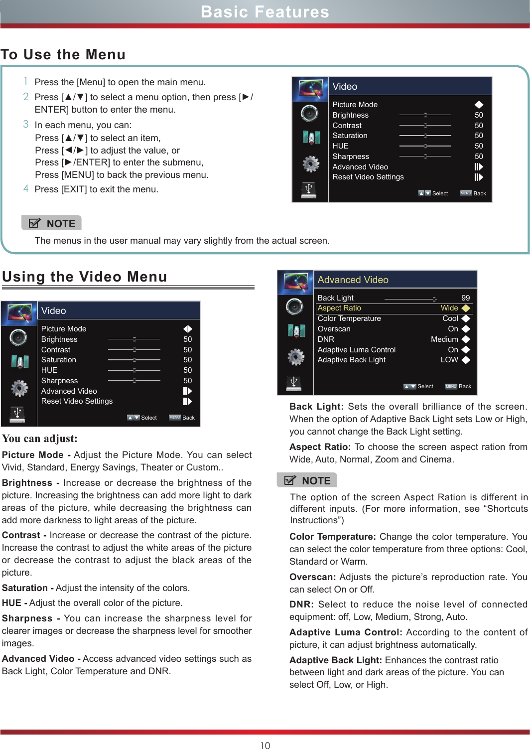 10Using the Video MenuYou can adjust: Picture Mode - Adjust the Picture Mode. You can select Vivid, Standard, Energy Savings, Theater or Custom..Brightness - Increase or decrease the brightness of the picture. Increasing the brightness can add more light to dark areas of the picture, while decreasing the brightness can add more darkness to light areas of the picture.Contrast - Increase or decrease the contrast of the picture. Increase the contrast to adjust the white areas of the picture or decrease the contrast to adjust the black areas of the picture.Saturation - Adjust the intensity of the colors.HUE - Adjust the overall color of the picture.Sharpness - You can increase the sharpness level for clearer images or decrease the sharpness level for smoother images.Advanced Video - Access advanced video settings such as Back Light, Color Temperature and DNR.Basic FeaturesTo Use the Menu1Press the [Menu] to open the main menu.2Press [▲/▲] to select a menu option, then press [▲/ENTER] button to enter the menu.3In each menu, you can: Press [▲/▲] to select an item, Press [▲/▲] to adjust the value, orPress [▲/ENTER] to enter the submenu, Press [MENU] to back the previous menu. 4Press [EXIT] to exit the menu.NOTEThe menus in the user manual may vary slightly from the actual screen.Picture ModeBrightnessContrastSaturationHUESharpnessAdvanced VideoReset Video Settings5050505050 Select        MENU  BackVideoPicture ModeBrightnessContrastSaturationHUESharpnessAdvanced VideoReset Video Settings5050505050 Select        MENU  BackVideoBack Light: Sets the overall brilliance of the screen. When the option of Adaptive Back Light sets Low or High, you cannot change the Back Light setting.Aspect Ratio: To choose the screen aspect ration from Wide, Auto, Normal, Zoom and Cinema.Color Temperature: Change the color temperature. You can select the color temperature from three options: Cool, Standard or Warm.Overscan: Adjusts the picture’s reproduction rate. You can select On or Off.DNR: Select to reduce the noise level of connected equipment: off, Low, Medium, Strong, Auto.Adaptive Luma Control: According to the content of picture, it can adjust brightness automatically.Adaptive Back Light: Enhances the contrast ratio between light and dark areas of the picture. You can select Off, Low, or High.Back LightAspect RatioColor TemperatureOverscanDNRAdaptive Luma ControlAdaptive Back Light99WideCoolOnMediumOnLOW Select        MENU  BackAdvanced VideoNOTEThe option of the screen Aspect Ration is different in different inputs. (For more information, see “Shortcuts Instructions”)