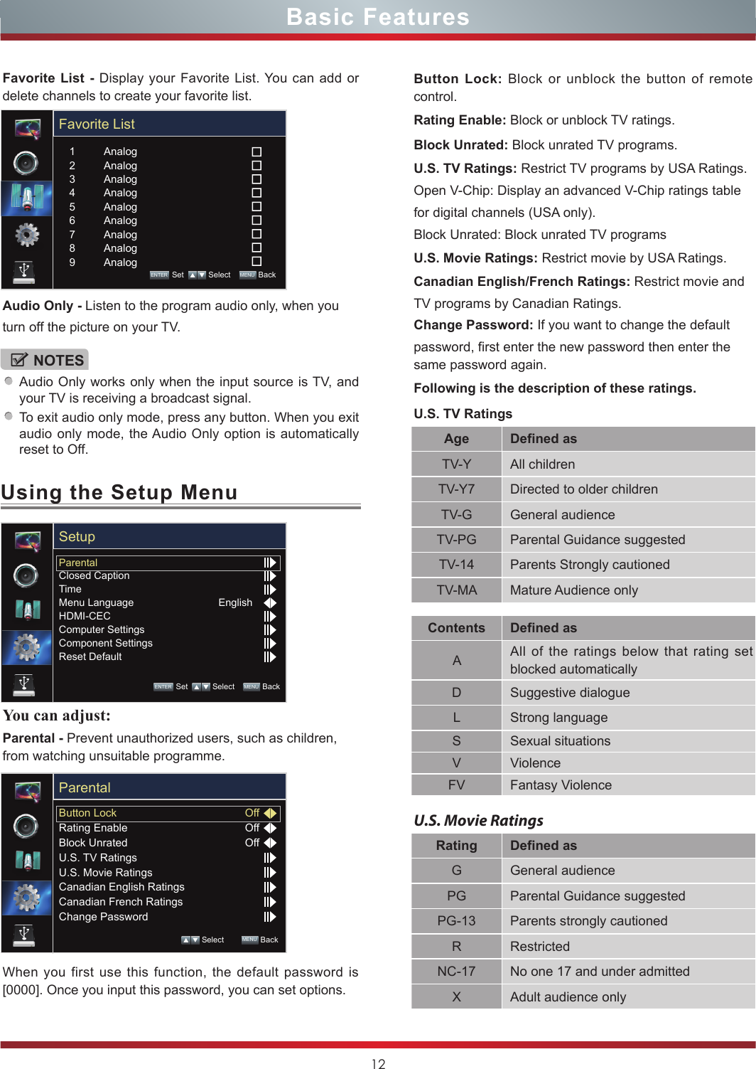 12Using the Setup MenuYou can adjust: Parental - Prevent unauthorized users, such as children, from watching unsuitable programme.When you first use this function, the default password is [0000]. Once you input this password, you can set options.Button Lock: Block or unblock the button of remote control. Rating Enable: Block or unblock TV ratings.Block Unrated: Block unrated TV programs.Basic FeaturesNOTESAudio Only works only when the input source is TV, and your TV is receiving a broadcast signal.To exit audio only mode, press any button. When you exit audio only mode, the Audio Only option is automatically reset to Off.Favorite List - Display your Favorite List. You can add or delete channels to create your favorite list.Audio Only - Listen to the program audio only, when youturn off the picture on your TV.U.S. TV Ratings: Restrict TV programs by USA Ratings.Open V-Chip: Display an advanced V-Chip ratings tablefor digital channels (USA only).Block Unrated: Block unrated TV programsU.S. Movie Ratings: Restrict movie by USA Ratings.Canadian English/French Ratings: Restrict movie andTV programs by Canadian Ratings.Change Password: If you want to change the defaultpassword, first enter the new password then enter the same password again.Following is the description of these ratings.U.S. TV RatingsAge Defined asTV-Y All childrenTV-Y7 Directed to older childrenTV-G General audienceTV-PG Parental Guidance suggestedTV-14 Parents Strongly cautionedTV-MA Mature Audience onlyContents Defined asAAll of the ratings below that rating set blocked automaticallyD Suggestive dialogueL Strong languageS Sexual situationsV ViolenceFV Fantasy ViolenceU.S. Movie RatingsRating Defined asG General audiencePG Parental Guidance suggestedPG-13 Parents strongly cautionedR RestrictedNC-17 No one 17 and under admittedX Adult audience onlyParentalClosed CaptionTimeMenu LanguageHDMI-CECComputer SettingsComponent SettingsReset DefaultEnglishSetupENTER Set    Select    MENU  BackButton LockRating EnableBlock UnratedU.S. TV RatingsU.S. Movie RatingsCanadian English RatingsCanadian French RatingsChange PasswordOffOffOffParental Select        MENU  BackFavorite ListAnalogAnalogAnalogAnalogAnalogAnalogAnalogAnalogAnalog123456789ENTER Set    Select    MENU  Back