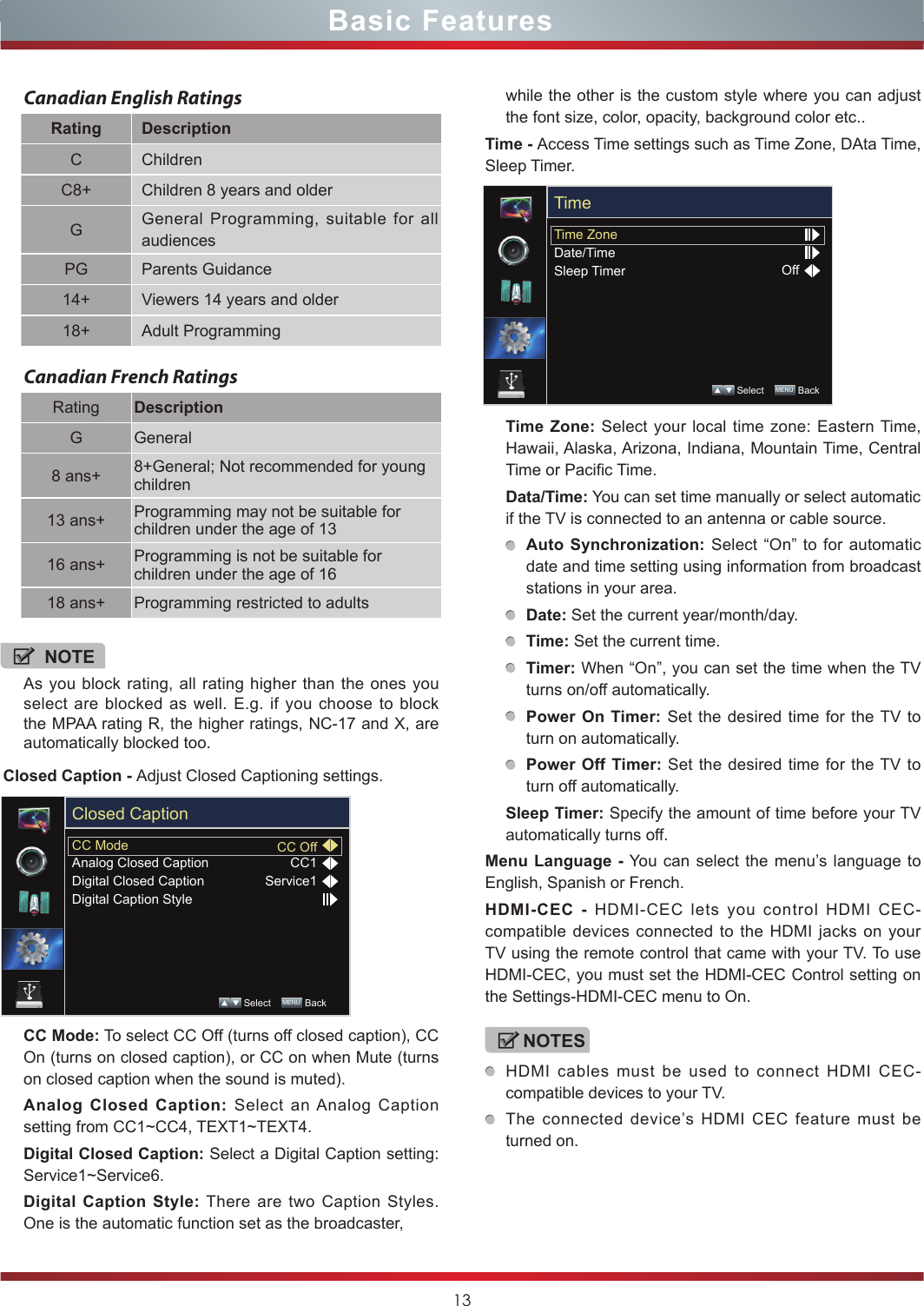 13Basic FeaturesCanadian English RatingsRating DescriptionC ChildrenC8+ Children 8 years and olderGGeneral Programming, suitable for all audiencesPG Parents Guidance14+ Viewers 14 years and older18+ Adult ProgrammingCanadian French RatingsRating DescriptionG General8 ans+ 8+General; Not recommended for young children13 ans+ Programming may not be suitable for children under the age of 1316 ans+ Programming is not be suitable for children under the age of 1618 ans+ Programming restricted to adultsNOTEAs you block rating, all rating higher than the ones you select are blocked as well. E.g. if you choose to block the MPAA rating R, the higher ratings, NC-17 and X, are automatically blocked too.Closed Caption - Adjust Closed Captioning settings.CC Mode: To select CC Off (turns off closed caption), CC On (turns on closed caption), or CC on when Mute (turns on closed caption when the sound is muted).Analog Closed Caption: Select an Analog Caption setting from CC1~CC4, TEXT1~TEXT4.Digital Closed Caption: Select a Digital Caption setting: Service1~Service6.Digital Caption Style: There are two Caption Styles. One is the automatic function set as the broadcaster, CC ModeAnalog Closed CaptionDigital Closed CaptionDigital Caption StyleCC OffCC1Service1Closed Caption Select    MENU  Backwhile the other is the custom style where you can adjust the font size, color, opacity, background color etc..Time - Access Time settings such as Time Zone, DAta Time, Sleep Timer.Time Zone: Select your local time zone: Eastern Time, Hawaii, Alaska, Arizona, Indiana, Mountain Time, Central Time or Pacific Time.Data/Time: You can set time manually or select automatic if the TV is connected to an antenna or cable source.Auto Synchronization: Select “On” to for automatic date and time setting using information from broadcast stations in your area.Date: Set the current year/month/day.Time: Set the current time.Timer: When “On”, you can set the time when the TV turns on/off automatically.Power On Timer: Set the desired time for the TV to turn on automatically.Power Off Timer: Set the desired time for the TV to turn off automatically.Sleep Timer: Specify the amount of time before your TV automatically turns off.Menu Language - You can select the menu’s language to English, Spanish or French.HDMI-CEC - HDMI-CEC lets you control HDMI CEC-compatible devices connected to the HDMI jacks on your TV using the remote control that came with your TV. To use HDMI-CEC, you must set the HDMI-CEC Control setting on the Settings-HDMI-CEC menu to On.NOTESHDMI cables must be used to connect HDMI CEC-compatible devices to your TV.The connected device’s HDMI CEC feature must be turned on.Time ZoneDate/TimeSleep Timer OffTime Select    MENU  Back