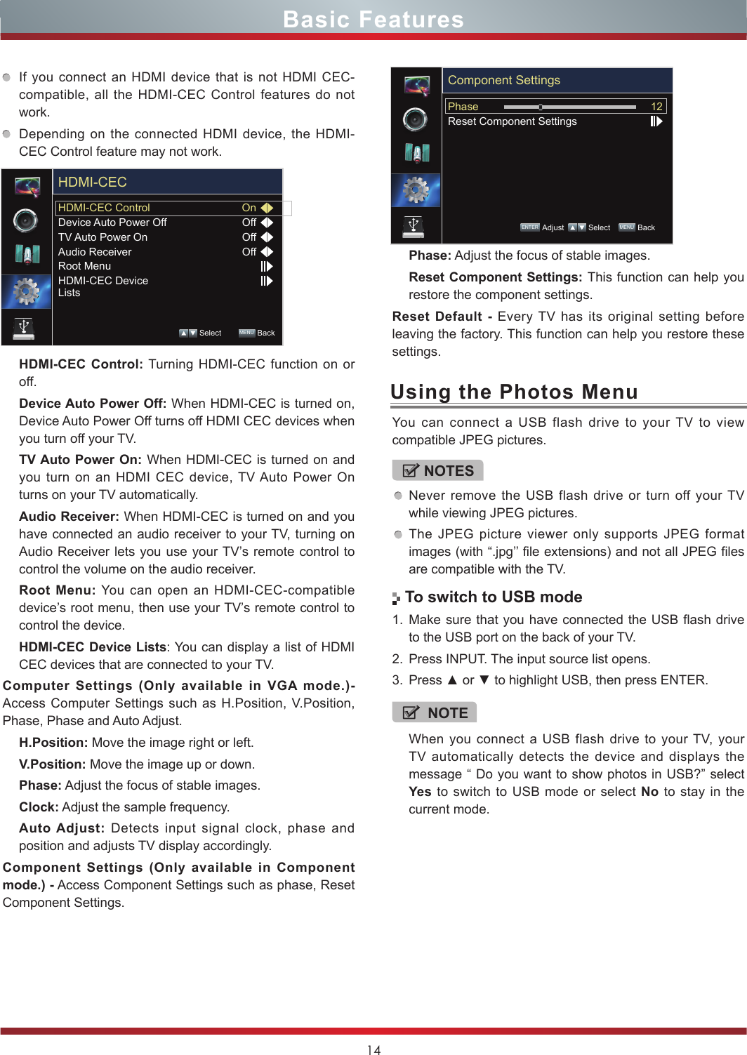 14If you connect an HDMI device that is not HDMI CEC-compatible, all the HDMI-CEC Control features do not work.Depending on the connected HDMI device, the HDMI-CEC Control feature may not work.HDMI-CEC Control: Turning HDMI-CEC function on or off. Device Auto Power Off: When HDMI-CEC is turned on, Device Auto Power Off turns off HDMI CEC devices when you turn off your TV.TV Auto Power On: When HDMI-CEC is turned on and you turn on an HDMI CEC device, TV Auto Power On turns on your TV automatically.Audio Receiver: When HDMI-CEC is turned on and you have connected an audio receiver to your TV, turning on Audio Receiver lets you use your TV’s remote control to control the volume on the audio receiver.Root Menu: You can open an HDMI-CEC-compatible device’s root menu, then use your TV’s remote control to control the device.HDMI-CEC Device Lists: You can display a list of HDMI CEC devices that are connected to your TV.Computer Settings (Only available in VGA mode.)- Access Computer Settings such as H.Position, V.Position, Phase, Phase and Auto Adjust.H.Position: Move the image right or left.V.Position: Move the image up or down.Phase: Adjust the focus of stable images.Clock: Adjust the sample frequency.Auto Adjust: Detects input signal clock, phase and position and adjusts TV display accordingly.Component Settings (Only available in Component mode.) - Access Component Settings such as phase, Reset Component Settings.You can connect a USB flash drive to your TV to view compatible JPEG pictures.NOTESNever remove the USB flash drive or turn off your TV while viewing JPEG pictures.The JPEG picture viewer only supports JPEG format images (with “.jpg’’ file extensions) and not all JPEG files are compatible with the TV. To switch to USB mode1. Make sure that you have connected the USB flash drive to the USB port on the back of your TV.2. Press INPUT. The input source list opens.3. Press ▲ or ▼ to highlight USB, then press ENTER. NOTEWhen you connect a USB flash drive to your TV, your TV automatically detects the device and displays the message “ Do you want to show photos in USB?” select Yes to switch to USB mode or select No to stay in the current mode.HDMI-CEC ControlDevice Auto Power OffTV Auto Power OnAudio ReceiverRoot MenuHDMI-CEC Device ListsOnOffOffOffHDMI-CEC Select        MENU  BackPhase: Adjust the focus of stable images.Reset Component Settings: This function can help you restore the component settings.Reset Default - Every TV has its original setting before leaving the factory. This function can help you restore these settings.PhaseReset Component Settings12Component SettingsENTER Adjust    Select    MENU  BackBasic FeaturesUsing the Photos Menu